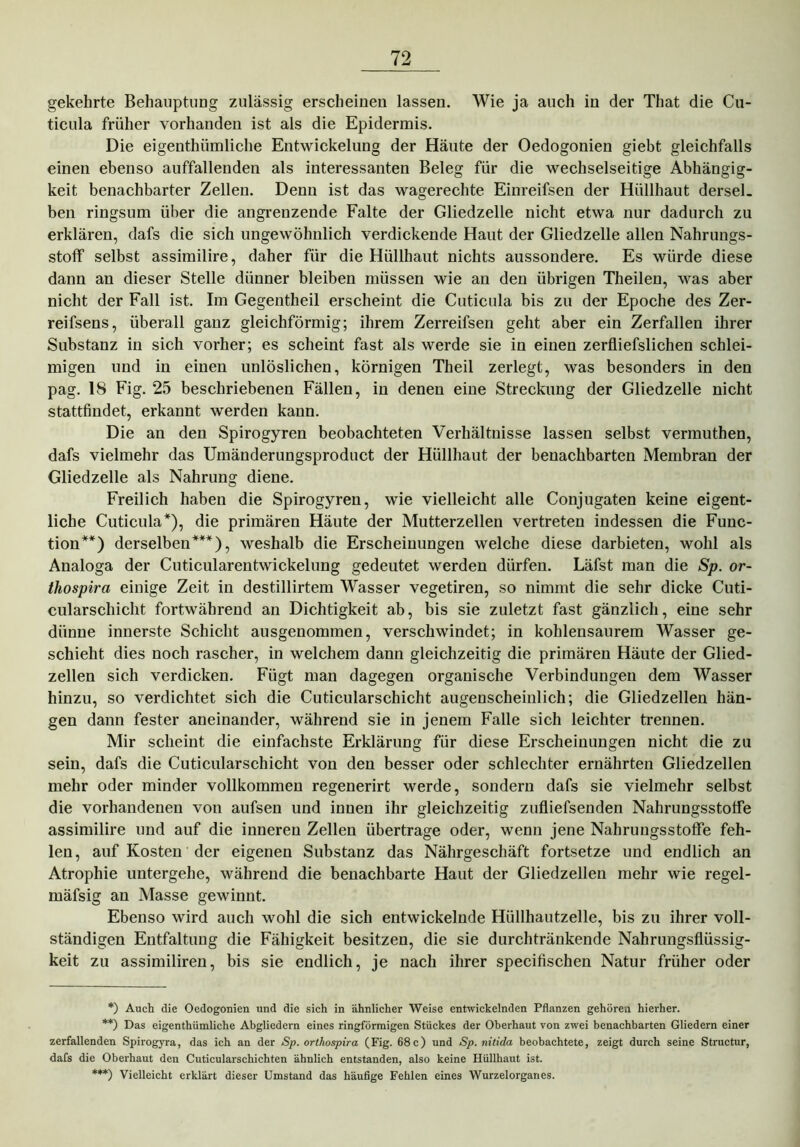 gekehrte Behauptung zulässig erscheinen lassen. Wie ja auch in der That die Cu- ticula früher vorhanden ist als die Epidermis. Die eigenthiimliche Entwickelung der Häute der Oedogonien giebt gleichfalls einen ebenso auffallenden als interessanten Beleg für die wechselseitige Abhängig- keit benachbarter Zellen. Denn ist das wagerechte Einreifsen der Hüllhaut dersel. ben ringsum über die angrenzende Falte der Gliedzelle nicht etwa nur dadurch zu erklären, dafs die sich ungewöhnlich verdickende Haut der Gliedzelle allen Nahrungs- stoff selbst assimilire, daher für die Hüllhaut nichts aussondere. Es würde diese dann an dieser Stelle dünner bleiben müssen wie an den übrigen Theilen, was aber nicht der Fall ist. Im Gegentheil erscheint die Cuticula bis zu der Epoche des Zer- reifsens, überall ganz gleichförmig; ihrem Zerreifsen geht aber ein Zerfallen ihrer Substanz in sich vorher; es scheint fast als werde sie in einen zerfliefslichen schlei- migen und in einen unlöslichen, körnigen Theil zerlegt, was besonders in den pag. 18 Fig. 25 beschriebenen Fällen, in denen eine Streckung der Gliedzelle nicht stattfindet, erkannt werden kann. Die an den Spirogyren beobachteten Verhältnisse lassen selbst vermuthen, dafs vielmehr das Umänderungsproduct der Hüllhaut der benachbarten Membran der Gliedzelle als Nahrung diene. Freilich haben die Spirogyren, wie vielleicht alle Conjugaten keine eigent- liche Cuticula*), die primären Häute der Mutterzellen vertreten indessen die Func- tion**) derselben***), weshalb die Erscheinungen welche diese darbieten, wohl als Analoga der Cuticularentwickelung gedeutet werden dürfen. Läfst man die Sp. or- thospira einige Zeit in destillirtem Wasser vegetiren, so nimmt die sehr dicke Cuti- cularschicht fortwährend an Dichtigkeit ab, bis sie zuletzt fast gänzlich, eine sehr dünne innerste Schicht ausgenommen, verschwindet; in kohlensaurem Wasser ge- schieht dies noch rascher, in welchem dann gleichzeitig die primären Häute der Glied- zellen sich verdicken. Fügt man dagegen organische Verbindungen dem Wasser hinzu, so verdichtet sich die Cuticularschicht augenscheinlich; die Gliedzellen hän- gen dann fester aneinander, während sie in jenem Falle sich leichter trennen. Mir scheint die einfachste Erklärung für diese Erscheinungen nicht die zu sein, dafs die Cuticularschicht von den besser oder schlechter ernährten Gliedzellen mehr oder minder vollkommen regenerirt werde, sondern dafs sie vielmehr selbst die vorhandenen von aufsen und inuen ihr gleichzeitig zufliefsenden Nahrungsstolfe assimilire und auf die inneren Zellen übertrage oder, wenn jene Nahrungsstoffe feh- len, auf Kosten der eigenen Substanz das Nährgeschäft fortsetze und endlich an Atrophie untergehe, während die benachbarte Haut der Gliedzellen mehr wie regel- mäfsig an Masse gewinnt. Ebenso wird auch wohl die sich entwickelnde Hüllhautzelle, bis zu ihrer voll- ständigen Entfaltung die Fähigkeit besitzen, die sie durchtränkende Nahrungsflüssig- keit zu assimiliren, bis sie endlich, je nach ihrer specifischen Natur früher oder *) Auch die Oedogonien und die sich in ähnlicher Weise entwickelnden Pflanzen gehören hierher. **) Das eigenthiimliche Abgliedern eines ringförmigen Stückes der Oberhaut von zwei benachbarten Gliedern einer zerfallenden Spirogyra, das ich an der Sp. orthospira (Fig. 68 c) und Sp. nitida beobachtete, zeigt durch seine Structur, dafs die Oberhaut den Cuticularschichten ähnlich entstanden, also keine Hüllhaut ist. ***) Vielleicht erklärt dieser Umstand das häufige Fehlen eines Wurzelorgaries.