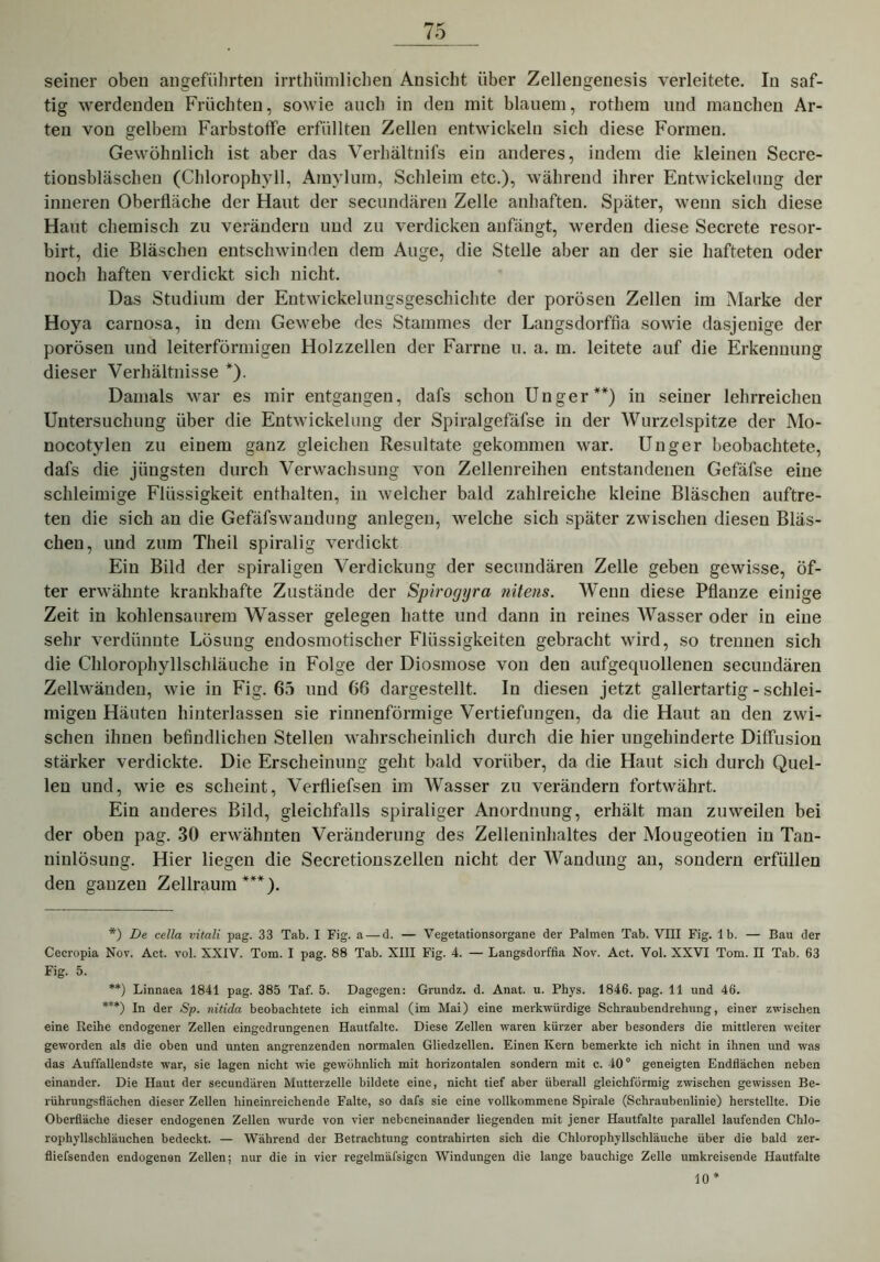 seiner oben angeführten irrthiimlichen Ansicht über Zellengenesis verleitete. In saf- tig werdenden Früchten, sowie auch in den mit blauem, rothem und manchen Ar- ten von gelbem Farbstoffe erfüllten Zellen entwickeln sich diese Formen. Gewöhnlich ist aber das Verhältnifs ein anderes, indem die kleinen Secre- tionsbläschen (Chlorophyll, Ainylum, Schleim etc.), während ihrer Entwickelung der inneren Oberfläche der Haut der secundären Zelle anhaften. Später, wenn sich diese Haut chemisch zu verändern und zu verdicken anfängt, werden diese Secrete resor- birt, die Bläschen entschwinden dem Auge, die Stelle aber an der sie hafteten oder noch haften verdickt sich nicht. Das Studium der Entwickelungsgeschichte der porösen Zellen im Marke der Hoya carnosa, in dem Gewebe des Stammes der Langsdorffia sowie dasjenige der porösen und leiterförmigen Holzzellen der Farrne u. a. m. leitete auf die Erkennung dieser Verhältnisse *). Damals war es mir entgangen, dafs schon Unger**) in seiner lehrreichen Untersuchung über die Entwickelung der Spiralgefäfse in der Wurzelspitze der Mo- nocotylen zu einem ganz gleichen Resultate gekommen war. Unger beobachtete, dafs die jüngsten durch Verwachsung von Zellenreihen entstandenen Gefäfse eine schleimige Flüssigkeit enthalten, in welcher bald zahlreiche kleine Bläschen auftre- ten die sich an die Gefäfswaudung anlegen, welche sich später zwischen diesen Bläs- chen, und zum Theil spiralig verdickt Ein Bild der spiraligen Verdickung der secundären Zelle geben gewisse, öf- ter erwähnte krankhafte Zustände der Spirogyra nitens. W~enn diese Pflanze einige Zeit in kohlensaurem Wasser gelegen hatte und dann in reines Wasser oder in eine sehr verdünnte Lösung endosmotischer Flüssigkeiten gebracht wird, so trennen sich die Chlorophyllschläuche in Folge der Diosmose von den aufgequollenen secundären Zellwänden, wie in Fig. 65 und 66 dargestellt. In diesen jetzt gallertartig - schlei- migen Häuten hinterlassen sie rinnenförmige Vertiefungen, da die Haut an den zwi- schen ihnen befindlichen Stellen wahrscheinlich durch die hier ungehinderte Diffusion stärker verdickte. Die Erscheinung geht bald vorüber, da die Haut sich durch Quel- len und, wie es scheint, Verfliefsen im Wasser zu verändern fortwährt. Ein anderes Bild, gleichfalls spiraliger Anordnung, erhält man zuweilen bei der oben pag. 30 erwähnten Veränderung des Zelleninhaltes der Mougeotien in Tan- niulösung. Hier liegen die Secretionszellen nicht der Wandung an, sondern erfüllen den ganzen Zellraum ***). *) De cella vitali pag. 33 Tab. I Fig. a — d. — Vegetationsorgane der Palmen Tab. VIII Fig. lb. — Bau der Cecropia Nov. Act. vol. XXIV. Tom. I pag. 88 Tab. XIII Fig. 4. — Langsdorffia Nov. Act. Vol. XXVI Tom. II Tab. 63 Fig. 5. **) Linnaea 1841 pag. 385 Taf. 5. Dagegen: Grundz. d. Anat. u. Phys. 1846. pag. 11 und 46. ***) In der Sp. nitida beobachtete ich einmal (im Mai) eine merkwürdige Schraubendrehung, einer zwischen eine Reihe endogener Zellen eingedrungenen Hautfaltc. Diese Zellen waren kürzer aber besonders die mittleren weiter geworden als die oben und unten angrenzenden normalen Gliedzellen. Einen Kern bemerkte ich nicht in ihnen und was das Auffallendste war, sie lagen nicht wie gewöhnlich mit horizontalen sondern mit c. 400 geneigten Endflächen neben einander. Die Haut der secundären Mutterzelle bildete eine, nicht tief aber überall gleichförmig zwischen gewissen Be- rührungsflächen dieser Zellen hineinreichende Falte, so dafs sie eine vollkommene Spirale (Schraubenlinie) herstellte. Die Oberfläche dieser endogenen Zellen wurde von vier nebeneinander liegenden mit jener Hautfalte parallel laufenden Chlo- rophyllschläuchen bedeckt. — Während der Betrachtung contrahirten sich die Chlorophyllschläuche über die bald zer- fliefsenden endogenen Zellen; nur die in vier regelmäfsigen Windungen die lange bauchige Zelle umkreisende Hautfalte 10 *
