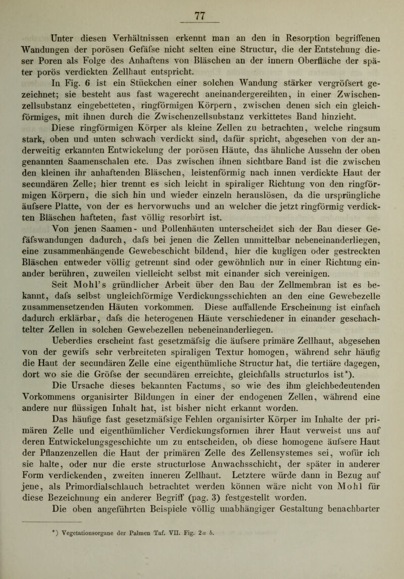 Unter diesen Verhältnissen erkennt man an den in Resorption begriffenen Wandungen der porösen Gefäfse nicht selten eine Structur, die der Entstehung die- ser Poren als Folge des Anhaftens von Bläschen an der innern Oberfläche der spä- ter porös verdickten Zellhaut entspricht. In Fig. 6 ist ein Stückchen einer solchen Wandung stärker vergröfsert ge- zeichnet; sie besteht aus fast wagerecht aneinandergereihten, in einer Zwischen- zellsubstanz eingebetteten, ringförmigen Körpern, zwischen denen sich ein gleich- förmiges, mit ihnen durch die Zwischenzellsubstanz verkittetes Band hinzieht. Diese ringförmigen Körper als kleine Zellen zu betrachten, welche ringsum stark, oben und unten schwach verdickt sind, dafür spricht, abgesehen von der an- derweitig erkannten Entwickelung der porösen Häute, das ähnliche Aussehn der oben genannten Saamenschalen etc. Das zwischen ihnen sichtbare Band ist die zwischen den kleinen ihr anhaftenden Bläschen, leistenförmig nach innen verdickte Haut der secundären Zelle; hier trennt es sich leicht in spiraliger Richtung von den ringför- migen Körpern, die sich hin und wieder einzeln herauslösen, da die ursprüngliche äufsere Platte, von der es hervorwuchs und an welcher die jetzt ringförmig verdick- ten Bläschen hafteten, fast völlig resorbirt ist. Von jenen Saamen- und Pollenhäuten unterscheidet sich der Bau dieser Ge- fäfswandungen dadurch, dafs bei jenen die Zellen unmittelbar nebeneinanderliegen, eine zusammenhängende Gewebeschicht bildend, hier die kugligen oder gestreckten Bläschen entweder völlig getrennt sind oder gewöhnlich nur in einer Richtung ein- ander berühren, zuweilen vielleicht selbst mit einander sich vereinigen. Seit Mohl’s gründlicher Arbeit über den Bau der Zellmembran ist es be- kannt, dafs selbst ungleichförmige Verdickungsschichten an den eine Gewebezelle zusammensetzenden Häuten Vorkommen. Diese auffallende Erscheinung ist einfach dadurch erklärbar, dafs die heterogenen Häute verschiedener in einander geschach- telter Zellen in solchen Gewebezellen nebeneinanderliegen. Ueberdies erscheint fast gesetzmäfsig die äufsere primäre Zellhaut, abgesehen von der gewifs sehr verbreiteten spiraligen Textur homogen, während sehr häufig die Haut der secundären Zelle eine eigenthümliche Structur hat, die tertiäre dagegen, dort wo sie die Gröfse der secundären erreichte, gleichfalls structurlos ist*). Die Ursache dieses bekannten Factums, so wie des ihm gleichbedeutenden Vorkommens organisirter Bildungen in einer der endogenen Zellen, während eine andere nur flüssigen Inhalt hat, ist bisher nicht erkannt worden. Das häufige fast gesetzmäfsige Fehlen organisirter Körper im Inhalte der pri- mären Zelle und eigenthümlicher Verdickungsformen ihrer Haut verweist uns auf deren Entwickelungsgeschichte um zu entscheiden, ob diese homogene äufsere Haut der Pflanzenzellen die Haut der primären Zelle des Zellensystemes sei, wofür ich sie halte, oder nur die erste structurlose Anwachsschicht, der später in anderer Form verdickenden, zweiten inneren Zellhaut. Letztere würde dann in Bezug auf jene, als Primordialschlauch betrachtet werden können wäre nicht von Mohl für diese Bezeichnung ein anderer Begriff (pag. 3) festgestellt worden. Die oben angeführten Beispiele völlig unabhängiger Gestaltung benachbarter *) Vegetationsorgane der Palmen Taf. VII. Fig. 2 ab.