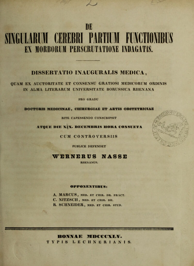 EX MOftBORllH PERSCRUTATIONE INDAGATIS. DISSERTATIO INAUGURALIS MEDICA, QUAM EX AUCTORITATE ET CONSENSU GRATIOSI MEDICORUM ORDINIS IN ALMA LITERARUxM UNIVERSITATE BORUSSICA RHENANA PRO GRADU DOCTORIS MEDICINAE, CHIRURGIAE ET ARTIS OBSTETRICIAE RITE CAPESSENDO CONSCRIPSIT ATQUE DIE DECEMBRIS HORA CONSUETA CUM CONTROVERSIIS PUBLICE DEFENDET WERNERUS NASSE RHENANUS. OPPONENTIBES: A. MARCUS, MED. ET CHIR. DR. PHACT. C. NITZSCH , MED. ET CHIR. DD. R. SCHNEIDER , MED. ET CHIR. STUD. BOMIVAE IflBCCeXAV. TYPIS LECHNERIANIS.