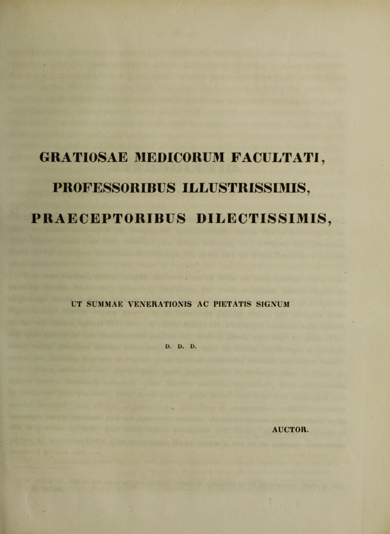 GRATIOSAE MEDICORUM FACULTATI, PROFESSORIRUS ILLUSTRISSIMIS, PRAECEPTORIRUS DILECTISSIMIS, UT SUMMAE VENERATIONIS AC PIETATIS SIGNUM D. D. D. AUCTOR.