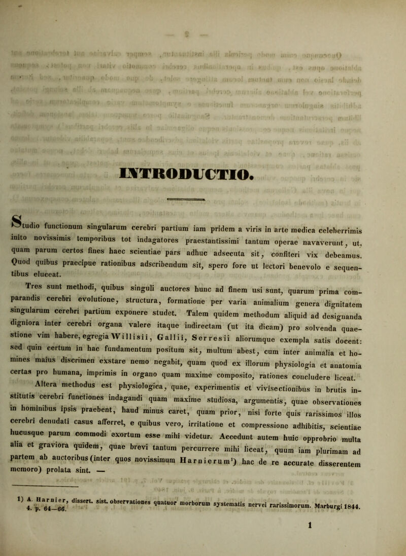 IJVTROmiCTIO. tudio functionum singularum cerebri partium iam pridem a viris in arte medica celeberrimis inito novissimis temporibus tot indagatores praestantissimi tantum operae navaverunt, ut. quam parum certos fines haec scientiae pars adhuc adsecuta sit, confiteri vix debeamus Quod quibus praecipue rationibus adseribendum sit, spero fore ut lectori benevolo e sequen- tibus eluceat. Tres sunt methodi, quibus singuli auctores hunc ad finem usi sunt, quarum prima com- parandis cerebri evolutione, structura, formatione per varia animalium genera dignitatem singularum cerebri partium exponere studet. Talem quidem methodum aliquid ad designanda digniora inter cerebri organa valere itaque indirectam (ut ita dicam) pro solvenda quae- stione vim habere, egregiaWillisii, Gallii, Serresii aliorumque exempla satis docent: sed quin certum in hac fundamentum positum sit, multum abest, cum inter animalia et ho- mines maius discrimen exstare nemo negabit, quam quod ex illorum physiologia et anatomia certas pro humana, impnmis in organo quam maxime composito, rationes concludere liceat. Altera methodus est physiologica, quae, experimentis et vivisectionibus in brutis in- stitutis cerebri functiones indagandi quam maxime studiosa, argumentis, quae observationes in hominibus ipsis praebent, haud minus caret, quam prior, nisi forte quis rarissimos illos cerebri denudati casus afferret, e quibus vero, irritatione et compressione adhibitis, scientiae hucusque parum commodi ‘exortum esse mihi videtur. Accedunt autem huic opprobrio multa aha et graviora quidem, quae brevi tantum percurrere mihi liceat, quum iam plurimam ad partem ab auctoribus (inter quos novissimum HarnierumO hac de re accurate disserentem memoro) prolata sint. — 4. V -rv.1 rarissimorum. MarbargI 1844,