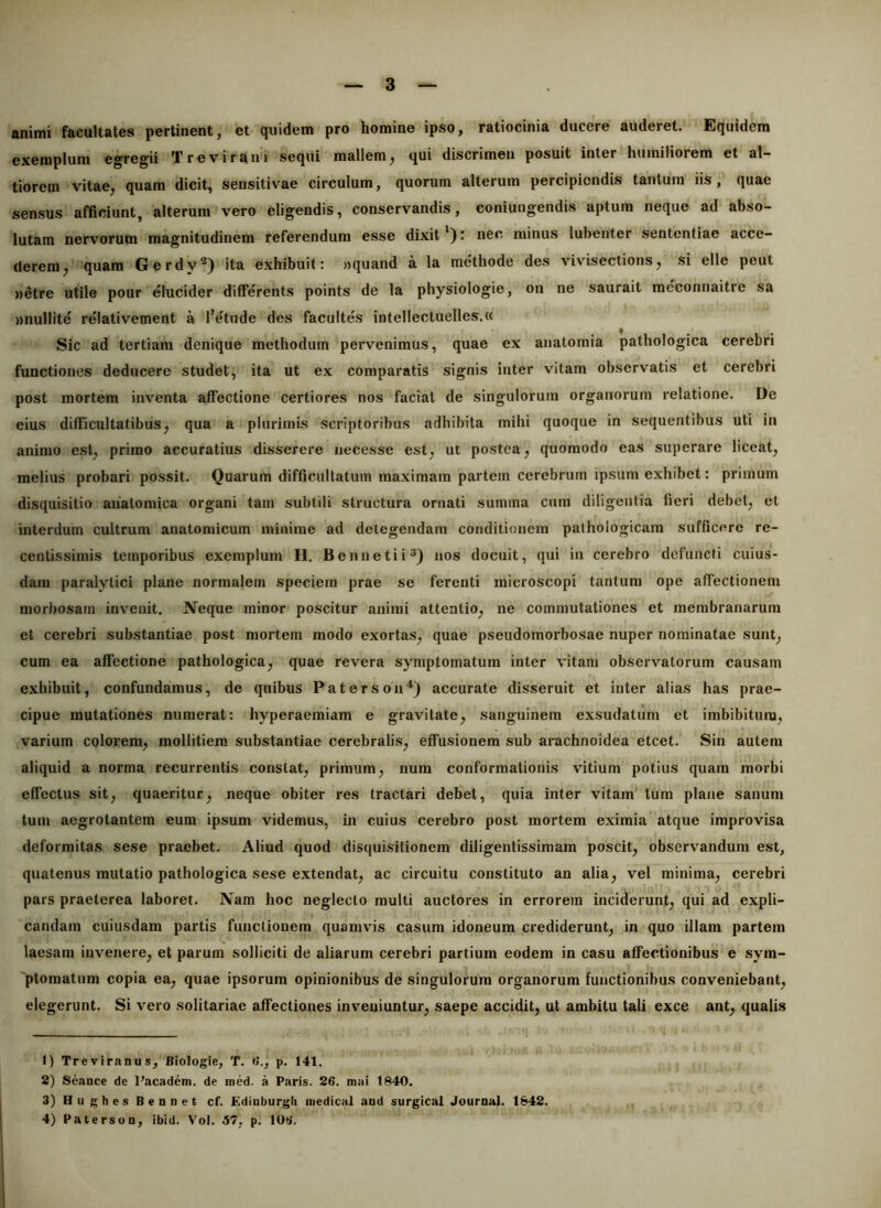 animi facultates pertinent, et quidem pro homine ipso, ratiocinia ducere auderet. Equidem exemplum egregii Trevirani sequi mallem, qui discrimen posuit inter humiliorem et al- tiorein vitae, quam dicit, sensitivae circulum, quorum alterum percipiendis tantum iis, quae sensus afficiunt, alterum vero eligendis, conservandis, coniungendis aptum neque ad abso- lutam nervorum magnitudinem referendum esse dixit *) t nec minus lubenter sententiae acce- derem, quam Gerdy®) ita exhibuit: «quand a la methode des vivisections, si elle peut »etre utile pour elucider differents points de la physiologie, on ne saurait mcconnaitre sa »nullite relativement a l’etude des facultes intellectuelles.u Sic ad tertiam denique methodum pervenimus, quae ex anatomia pathologica cerebri functiones deducere studet, ita ut ex comparatis signis inter vitam observatis et cerebri post mortem inventa affectione certiores nos faciat de singulorum organorum relatione. De eius difficultatibus, qua a plurimis scriptoribus adhibita mihi quoque in sequentibus uti in animo est, primo accuratius disserere necesse est, ut postea, quomodo eas superare liceat, melius probari possit. Quarum difficultatum maximam partem cerebrum ipsum exhibet: primum disquisitio anatomica organi tam subtili structura ornati summa cum diligentia fieri debet, et interdum cultrum anatomicum minime ad detegendam conditionem pathologicam sufficere re- centissimis temporibus exemplum H. Bennetii®) nos docuit, qui in cerebro defuncti cuius- dam paralytici plane normalem speciem prae se ferenti microscopi tantum ope affectionem morbosam invenit. Neque minor poscitur animi attentio, ne commutationes et membranarum et cerebri substantiae post mortem modo exortas, quae pseudomorbosae nuper nominatae sunt, cum ea affectione pathologica, quae revera symptomatum inter vitam observatorum causam exhibuit, confundamus, de quibus Paterson^) accurate disseruit et inter alias has prae- cipue mutationes numerat: hyperaemiam e gravitate, sanguinem exsudatum et imbibitura, varium colorem, mollitiem substantiae cerebralis, effusionem sub arachnoidea eteet. Sin autem aliquid a norma recurrentis constat, primum, nura conformationis vitium potius quam morbi effectus sit, quaeritur, neque obiter res tractari debet, quia inter vitam tum plane sanum tum aegrotantem eum ipsum videmus, in cuius cerebro post mortem eximia atque improvisa deformitas sese praebet. Aliud quod disquisitionem diligentissimam poscit, observandum est, quatenus mutatio pathologica sese extendat, ac circuitu constituto an alia, vel minima, cerebri pars praeterea laboret. Nam hoc neglecto mulli auctores in errorem inciderunt, qui ad expli- candam cuiusdam partis functionem quamvis casum idoneum ci*ediderunt, in quo illam partem laesam invenere, et parum solliciti de aliarum cerebri partium eodem in casu affectionibus e sym- ptomatum copia ea, quae ipsorum opinionibus de singulorum organorum functionibus conveniebant, elegerunt. Si vero solitariae affectiones inveniuntur, saepe accidit, ut ambitu tali exce ant, qualis 1) Treviranus, Biologie, T. *>., p. 141. 2) Seance de Pacadem. de med. a Paris. 26. mai 1840. 3) HughesBennee cf. Ediuburgli iiiedical and surgical Journal. 1842. 4) PatersuQ, ibid. \'ol. 57, p. lOb'.