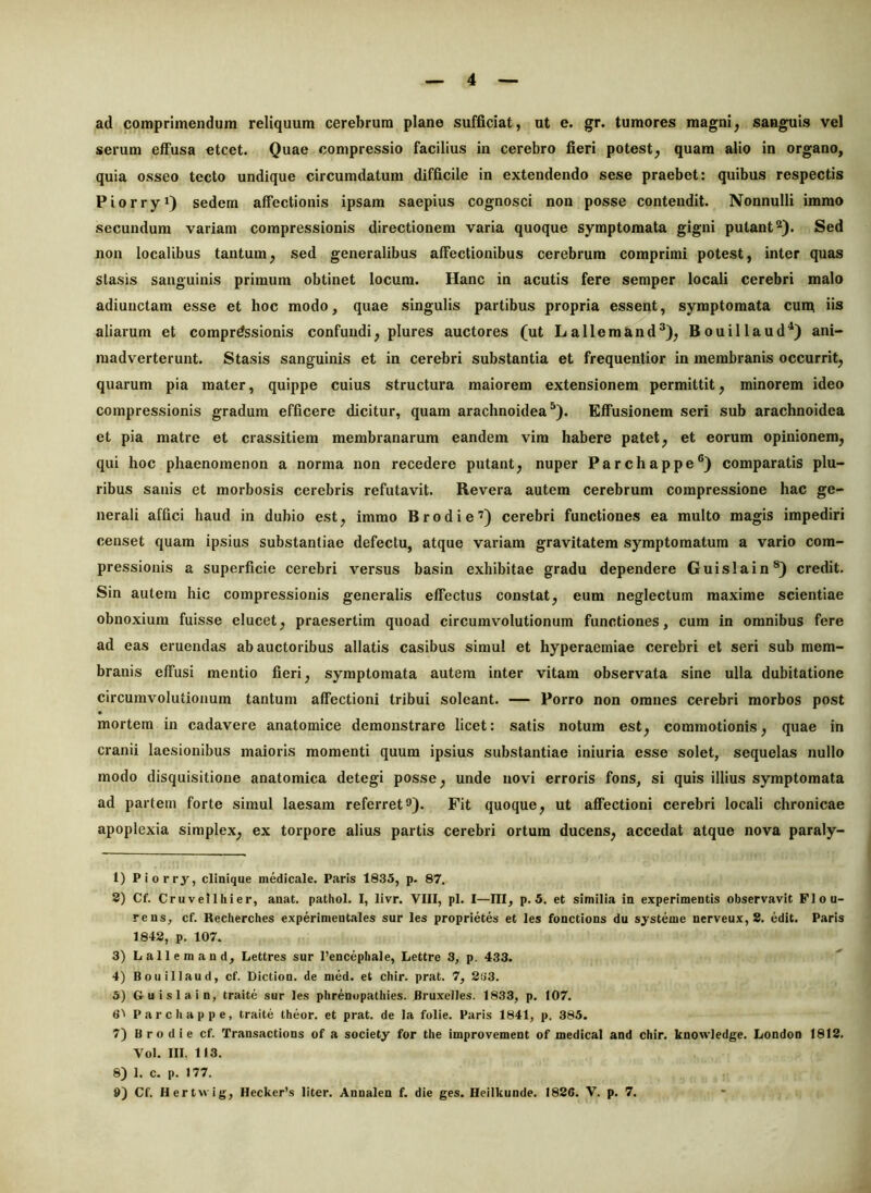 ad comprimendum reliquum cerebrum plane sufficiat, ut e. gr. tumores magni^ sanguis vel serum effusa etcet. Quae compressio facilius in cerebro fieri potest, quam alio in organo, quia osseo tecto undique circumdatum difficile in extendendo sese praebet: quibus respectis Piorryi) sedem affectionis ipsam saepius cognosci non posse contendit. Nonnulli immo secundum variam compressionis directionem varia quoque symptomata gigni putantSed non localibus tantum, sed generalibus affectionibus cerebrum comprimi potest, inter quas stasis sanguinis primum obtinet locum. Hanc in acutis fere semper locali cerebri malo adiuiictam esse et hoc modo, quae singulis partibus propria essent, symptomata eunt iis aliarum et comprdssionis confundi, plures auctores (ut Lallem&nd^), Bouillaud^) ani- madverterunt. Stasis sanguinis et in cerebri substantia et frequentior in membranis occurrit, quarum pia mater, quippe cuius structura maiorem extensionem permittit, minorem ideo compressionis gradum efficere dicitur, quam arachnoidea^). Effusionem seri sub arachnoidea et pia matre et crassitiem membranarum eandem vim habere patet, et eorum opinionem, qui hoc phaenomenon a norma non recedere putant, nuper Parchappe®) comparatis plu- ribus sanis et morbosis cerebris refutavit. Revera autem cerebrum compressione hac ge- nerali affici haud in dubio est, immo B rodi e’) cerebri functiones ea multo magis impediri censet quam ipsius substantiae defectu, atque variam gravitatem symptomatum a vario com- pressionis a superficie cerebri versus basin exhibitae gradu dependere Guislain®) credit. Sin autem hic compressionis generalis effectus constat, eum neglectum maxime scientiae obnoxium fuisse elucet, praesertim quoad circumvolutionum functiones, cum in omnibus fere ad eas eruendas ab auctoribus allatis casibus simul et hyperaemiae cerebri et seri sub mem- branis effusi mentio fieri, symptomata autem inter vitam observata sine ulla dubitatione circumvolutionum tantum affectioni tribui soleant. — Porro non omnes cerebri morbos post mortem in cadavere anatomice demonstrare licet: satis notum est, commotionis, quae in cranii laesionibus maioris momenti quum ipsius substantiae iniuria esse solet, sequelas nullo modo disquisitione anatomica detegi posse, unde novi erroris fons, si quis illius symptomata ad partem forte simul laesam referret9). Fit quoque, ut aflfectioni cerebri locali chronicae apoplexia simplex, ex torpore alius partis cerebri ortum ducens, accedat atque nova paraly- 1) Piorry, clinique medicale. Paris 1835, p. 87. 8) Cf. Cruveilhier, anat. pathol. I, livr. VIII, pl. I—III, p. 5, et similia in experimentis observavit Flou- rens, cf. Recherches experimentales sur les proprietes et les fonctions du systeme nerveux, 8. edit. Paris 1848, p. 107. 3) Lallemand, Lettres sur 1’encepliale, Lettre 3, p. 433. 4) Bouillaud, cf. Dictioa. de med. et chir. prat. 7, 2(>3. 5) Guislain, traite sur les phrenopatliies. Bruxeiles. 1833, p. 107. 6'' Parcliappe, traite theor. et prat. de Ia folie. Paris 1841, p. 385. 7) B ro die cf. Transactions of a society for the improvement of medical and chir. knowledge. London 1818. Vol. III, 113. 8) 1. c. p. 177. 9) Cf. Hertwig, Hecker’s liter. Annalen f. die ges. Heiikunde. 1886. V. p. 7.