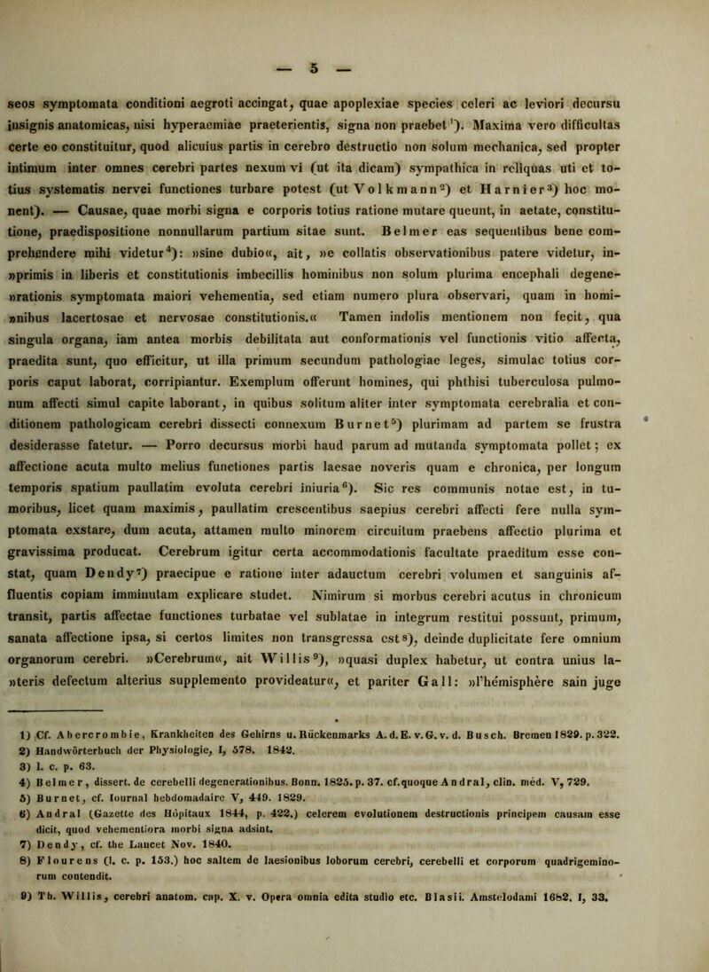 seos symptomata conditioni aegroti accingat, quae apoplexiae species celeri ac leviori decursu insignis anatomicas, nisi hyperaemiae praeterientis, signa non praebet'). Maxima vero difficultas certe eo constituitur, quod alicuius partis in cerebro destructio non solum mechanica, sed propter intimum inter omnes cerebri partes nexum vi (ut ita dicam) sympathica in reliqhas uti et to- tius systematis nervei functiones turbare potest (ut Vol kmann®) et Harnier^) hoc mo- nent). — Causae, quae morbi signa e corporis totius ratione mutare queunt, in aetate, constitu- tione, praedispositione nonnullarum partium sitae sunt. Belmer eas sequentibus bene com- prehendere mihi videtur^): »sine dubio«, ait, »e collatis observationibus patere videtur, in- nprimis in liberis et constitutionis imbecillis hominibus non solum plurima encephali degene- nrationis symptomata maiori vehementia, sed etiam numero plura observari, quam in homi- »nibus lacertosae et nervosae constitutionis.» Tamen indolis mentionem non fecit, qua singula organa, iam antea morbis debilitata aut conformationis vel functionis vitio affecta, praedita sunt, quo efficitur, ut illa primum secundum pathologiae leges, simulae totius cor- poris caput laborat, corripiantur. Exemplum offerunt homines, qui phthisi tuberculosa pulmo- num affecti simul capite laborant, in quibus solitum aliter inter symptomata cerebralia et con- ditionem pathologicam cerebri dissecti connexum Burnet^) plurimam ad partem se frustra * desiderasse fatetur. — Porro decursus morbi haud parum ad mutanda symptomata pollet; ex affectione acuta multo melius functiones partis laesae noveris quam e chronica, per longum temporis spatium paullatira evoluta cerebri iniuria®). Sic res communis notae est, in tu- moribus, licet quam maximis, paullatim crescentibus saepius cerebri affecti fere nulla sym- ptomata exstare, dura acuta, attamen multo minorem circuitum praebens affectio plurima et gravissima producat. Cerebrum igitur certa accommodationis facultate praeditum esse con- stat, quam Dendy’) praecipue e ratione inter adauctum cerebri volumen et sanguinis af- fluentis copiam imminutam explicare studet. Nimirum si morbus cerebri acutus in chronicum transit, partis affectae functiones turbatae vel sublatae in integrum restitui possunt, primum, sanata affectione ipsa, si certos limites non transgressa est 8), deinde duplicitate fere omnium organorum cerebri. «Cerebrum», ait Willis®), «quasi duplex habetur, ut contra unius la- «teris defectum alterius supplemento provideatur», et pariter Gall; «l’hemisphere sain juge 1) iCf. Abercrombie, Kranklieiten des Gehirns u.Ruckeamarks A.d.E. v.G.v. d. Busch. Breraeo 1829. p.322. 2) HandwSrterbuch der Physiologie, I, 578. 1842. 3) 1. c. p. 63. 4) Belmer, dissert.de cerebelli degenerationibus. Bonn. 1825. p. 37. cf.qiioque A n dral, clin. med. V, 729. 5) Burnet, cf. lourual hebdomadairc V, 449. 1829. 6) Andral (.Gazette des Hdpitaux 1844, p. 422.) celerem evolutionem destructionis principem causam esse dicit, quod vehementiora morbi signa adsint. 7) Dendy, cf. tlie Laucet Nov. 1840. 8) Flo urens (I. c. p. 153.) hoc saltem de laesionibus loborum cerebri, cerebelli et corporum quadrigemino- rum contendit. 9) Th. Willis, cerebri auatom. cap. X. v. Opera omnia edita studio etc. Blasii. Amstelodami 1682. I, 33.