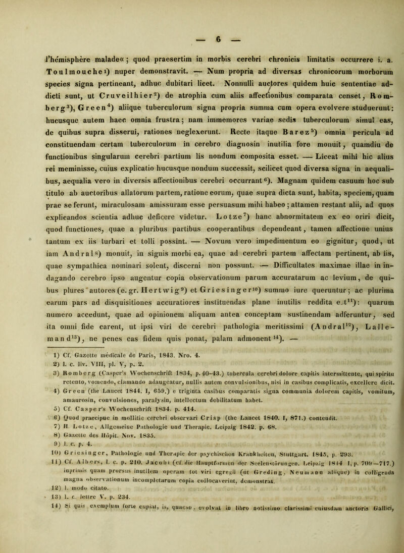 1’hemisphere malade« ; quod praesertim in morbis cerebri chronicis limitatis occurrere i. a. Toulmouchei) nuper demonstravit. — Num propria ad diversas chronicorum morborum species signa pertineant, adhuc dubitari licet. Nonnulli auctores quidem huic sententiae ad- dicti sunt, ut Cruveilhier'^) de atrophia cum aliis affectionibus comparata censet, Rom- berg^), Green'‘) aliique tuberculorum signa propria summa cum opera evolvere studuerunt: hucusque autem haec omnia frustra; nam immemores variae sedis tuberculorum simul eas, de quibus supra disserui, rationes neglexerunt. Recte itaque Barez®) omnia pericula ad constituendam certam tuberculorum in cerebro diagnosin inutilia fore monuit, quamdiu de functionibus singularum cerebri partium lis nondum composita esset. — Liceat mihi hic alius rei meminisse, cuius explicatio hucusque nondum successit, scilicet quod diversa signa in aequali- bus, aequalia vero in diversis affectionibus cerebri occurrant ®). 3Iagnam quidem casuum hoc sub titulo ab auctoribus allatorum partem, ratione eorum, quae supra dicta sunt, habita, speciem, quam prae se ferunt, miraculosam amissuram esse persuasum mihi habeo ; attamen restant alii, ad quos explicandos scientia adhuc deficere videtur. Lotze^) hanc abnormitatem ex eo oriri dicit, quod functiones, quae a pluribus partibus cooperantibus dependeant, tamen affectione unius tantum ex iis turbari et tolli possint. — Novum vero impedimentum eo gignitur, quod, ut iam Andrais) monuit, in signis morbi ea, quae ad cerebri partem affectam pertinent, ab iis, quae sympathica nominari solent, discerni non possunt. — Difficultates ma.ximae illae in in- dagando cerebro ipso augentur copia observationum parum accuratarum ac levium, de qui- bus plures ■ autores (e. gr. He r t wi g®) et Gr i e s i ng e rio) summo iure queruntur; ac plurima earum pars ad disquisitiones accuratiores instituendas plane inutilis reddita e^t): quarum numero accedunt, quae ad opinionem aliquam antea conceptam sustinendam adferuntur, sed ita omni fide carent, ut ipsi viri de cerebri pathologia meritissimi (AndraP“), Lalle- mand^®), ne penes eas fidem quis ponat, palam admonent*^). — 1) Cf. Gazette medicale de Paris, 1843. Nro. 4. 2) 1. c. liv. VIII, pl. V, p. 2. 3) Romberg CCasper’s Wocliensclirift 1834, p. 40-43.) tubercula cerebri doiore capitis intermittente, qui spiritu retento, vomendo, clamando adaugeatur, nullis autem convulsionibus, nisi in casibus complicatis, excellere dicit. 4) Green (tlie Lancet 1844. I, 659,) e triginta casibus comparatis signa communia dolorem capitis, vomitum, anianrosin, convulsiones, paralysin, intellectum debilitatum babet. 5) Cf. Casper’s Wochenschrift 1834. p. 414. 6) Quod praecipue in mollitie cerebri observari Crisp (the Lancet 1840. I, 871.) contendit. 7) H. Lot/. e, Allgemeine Patliologie und Tberapie. Leipzig 1842. p. 68. 8) Gazette des lldpic. Nov. 1835. 9) I. c. p. 4. tO) Griesinger, Patbologie nnd Tberapie der p.sycbi.scben Krankbeiten, .Stuttgart. 1845, p. 293. 11) Ct. Albers, 1. c. p. 210. .lacobi (cf. die Hauptformen der 8eelen<st5riiugen. Leip/.ig 1814 I, p. 709—717.) iuprimis quam prorsus inutilem operam tot viri egreaii (ut Greding, Neumann aliique) in colligeuda magna observationum iucompletarum copia collocaverint, demonstrat. 12) I. modo citato. • 13) 1. c. leti re V. p. 234. 14) Si quia exemplum tone cupiat, is, quaeso, evolvat in libro notissimo clari.ssimi cuiusdam ancturis Gallici,