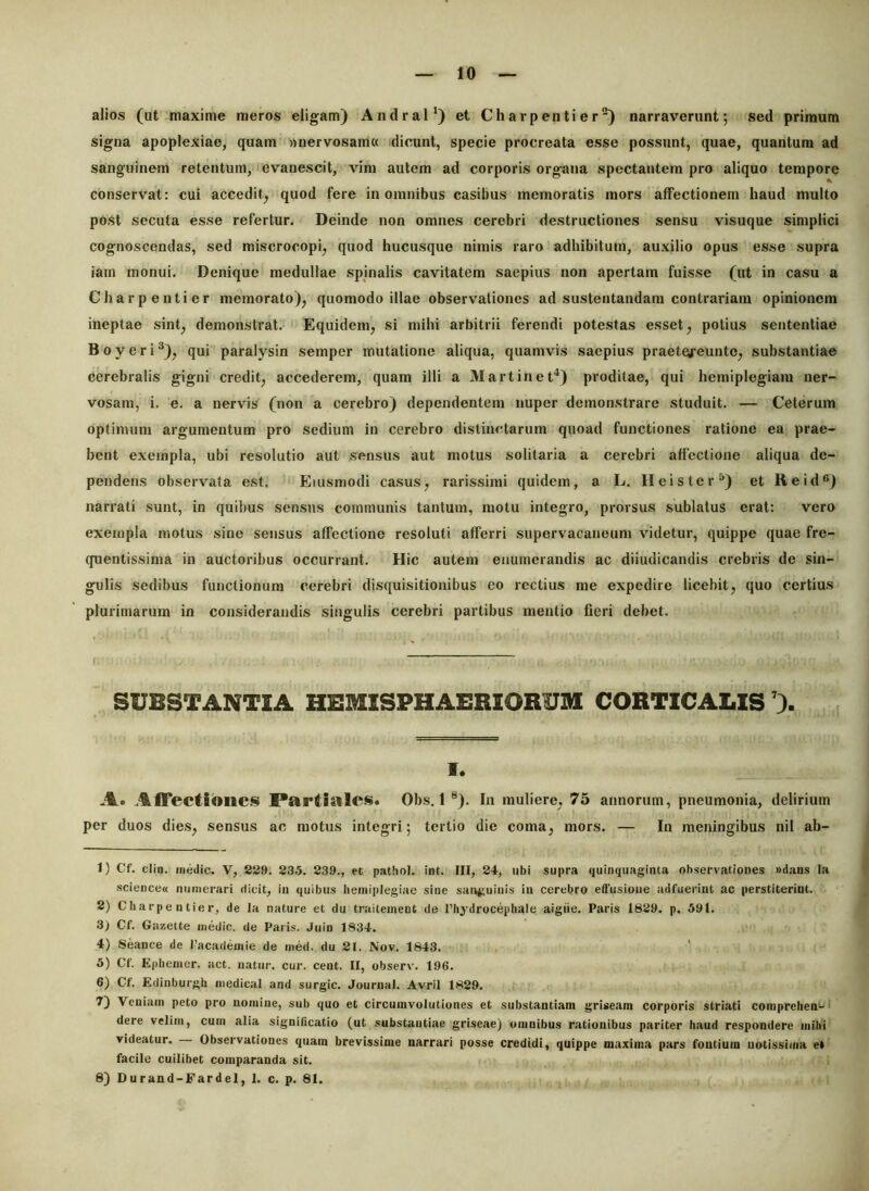 alios (ut maxime meros eligam) Andral*) et Charpentier“) narraverunt; sed primum signa apoplexiae, quam »nervosam« dicunt, specie procreata esse possunt, quae, quantum ad sanguinem retentum, 'evanescit, vim autem ad corporis organa spectantem pro aliquo tempore conservat: cui accedit^ quod fere in omnibus casibus memoratis mors affectionem haud multo post secuta esse refertur. Deinde non omnes cerebri destructiones sensu visuque simplici cognoscendas, sed miscrocopi^ quod hucusque nimis raro adhibitum, auxilio opus esse supra iam monui. Denique medullae spinalis cavitatem saepius non apertam fuisse (ut in casu a Charpentier memorato)^ quomodo illae observationes ad sustentandam contrariam opinionem ineptae sint^ demonstrat. Equidem, si mihi arbitrii ferendi potestas esset, potius sententiae B 0 y e r i qui paralysin semper mutatione aliqua, quamvis saepius praeteu^euute, substantiae cerebralis gigni credit, accederem, quam illi a 3Iartinet^) proditae, qui hemiplegiam ner- vosam, i. e. a nervis (non a cerebro) dependentem nuper demonstrare studuit. — Ceterum optimum argumentum pro sedium in cerebro distinctarum quoad functiones ratione ea prae- bent exempla, ubi resolutio aut sensus aut motus solitaria a cerebri affectione aliqua de- pendens observata est. Eiusmodi casus, rarissimi quidem, a L. Heister^) et Reid®) narrati sunt, in quibus sensus communis tantum, motu integro, prorsus sublatus erat: vero exempla motus sine sensus affectione resoluti afferri supervacaneum videtur, quippe quae fre- quenlissima in auctoribus occurrant. Hic autem enumerandis ac diiudicandis crebris de sin- gulis sedibus functionum cerebri disquisitionibus eo rectius me expedire licebit, quo certius plurimarum in considerandis singulis cerebri partibus mentio fieri debet. SUBSTANTIA HESUSPHAERIORUM CORTICALIS 1. A. I*artlsilcs. Obs, 1®). In muliere, 75 annorum, pneumonia, delirium per duos dies, sensus ac motus integri; tertio die coma, mors. — In meningibus nil ab- 1) Cf. clin. medie. V, 889. 83.5. 839., et pathol. int. III, 84, ubi supra quinquaginta observationes «dans Ia science« numerari dicit, in quibus hemiplegiae sine san^iuinis in cerebro effusione adfuerint ac perstiterint. 8) Charpentier, de la nature et du tralteinent de riiydrocephale aigiie. Paris 1889. p. 59t. 3) Cf. Gazette medie, de Paris. Juin 1834. 4) Seance de racadeiiiie de med. du 8t. Nov. 1843. 5) Cf. Ephenier. act. natur, cur. cent. II, observ. 196. 6) Cf. Edinburgh medical and surgic. Journal. Avril 1889. 7) Veniam peto pro nomine, sub quo et circumvolutiones et substantiam griseam corporis striati comprehen'-' dere velim, cum alia significatio (ut substantiae griseae) omnibus rationibus pariter haud respondere mihi videatur. Observationes quam brevissime narrari posse credidi, quippe maxima pars fontium notissima e* facile cuilibet comparanda sit. 8) Durand-Fardel, 1. c. p. 81.