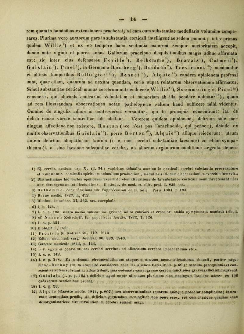 rem quam in hominibus extensionem praeberet, si eam cum substantiae medullaris volumine compa- rares. Plurima vero auctorum pars in substantia corticali intelligentiae sedem ponunt; inter primos quidem Willis‘) et ex eo tempore haec sententia maiorem semper auctoritatem accepit, donec ante viginti et plures annos Gallorum praecipue disquisitionibus magis adhuc affirmata est: sic inter eius defensores Foville^), Belhomme^), Bravais**), Calmeil^), Guislain^), Pinel^), in Germania R. o m b e r g**), Burdach'^), T r e vi ranus nominantur et ultimis temporibus B e 11 i ngi e r i ), Bennet'^), Alquie'^) eandem opinionem professi sunt, quae etiam, quantum ad nexum quendam, serie supra relatarum observationum affirmatur. Simul substantiae corticali munus cerebrum nutriendi esse^W i 11 i s), Soemmering et Pinei*®) censuere, qui plurimis contrarius voluntatem et memoriam ab illa pendere opinatur'®), quam ad rem illustrandam observationes notae pathologicae saltem haud sufficere mihi videntur. Omnino de singulis adhuc in controversia versantur, qui in principiis consentiunt: ita de delirii causa variae sententiae sibi obstant. Veterem quidem opinionem, delirium sine me- ningum affectione non existere, Rostan(»ce n’est pas 1’arachnoide, qui penseu), deinde ex multis observationibus Guislain’), porro Berton'®), Alquie'^) aliique reiecerunt; utrum autem delirium idiopathicum tantum (i. e. cum cerebri substantiae laesione) an etiam sympa- thicum (i. e. sine laesione substantiae cerebri, ab aliorum organorum conditione aegrota depen- 1) Ej. cerebr. anatom. cap. X, fl, .34.) »spiritus animales omnino in corticali cerebri substantia procreantur» et «substantia corticalis spirituum animalium productioni, medullaris illorum dispensationi et exercitio inservit.» 2) Distinctissime hic verbis opinionem exprimit: «les alterations de Ia substance corticale sont directement liees aux derangemens intellectuelles.». Dictionn. de ined. et cbir. prat. I, S39. ect. 3) B e 1 h o ni m e , considerations sur l’appreciation de la folie. Paris 1834. p. 194. 4) Bevue medie. 1827. I., 422. 5) Diction. de medec. XI, 532. art. encephale. 6) 1. c- 12S. 7) 1. c. p. 193. strato medio substantiae griseae solito rubriori et crassiori omliia svmptomata maniaca tribuit. 8) cf. Nasse’s Zeitschrift fiir psychisclie Aerzte. 1822, 1, 126. 9) 1. c. p. 324. 10) Biologie 6, 166. 11) Erorieps N. Notizen 21, 110. 1843. 12) Edinb. med. and. surg. .lournal. 60, 393. 1843. 13) Gazette medicale 1844, p. 144. 14) 1. c. «gyri et convolutiones cerebri serviunt ad alimentum cerebro impendendum etc.e 15) 1. c. p. 142. 16) 1. c p. 268. Ex oedemate circumvolutionum stuporem acutum mente alienaturum deducit, pariter atque Etoc-Denazy (de la stupidite consideree chez les alienes. Paris 1833. p. 60.): sensum perceptionis et con- scientiae autem substantiae albae tribuit, quia oedemate eam ingresso cerebri functiones gravius affici animadvertit. 17) Guislain (1. c. p. 105.) delirium apud mente alienatos plurimum sine meningum laesione adesse ex 150 cadaverum sectionibus probat. 18) 1. C. p. 23. 19) Alquie Cd^zette medie. 1844, p. 807.) sex observationibus (quarum quinque prodolor complicatae) instru- ctam sententiam prodit, ad delirium gignendum meningitide non opus esse, sed cum laesione quadam «non desorganisatrice» circumvolutionum cerebri semper iuugi.