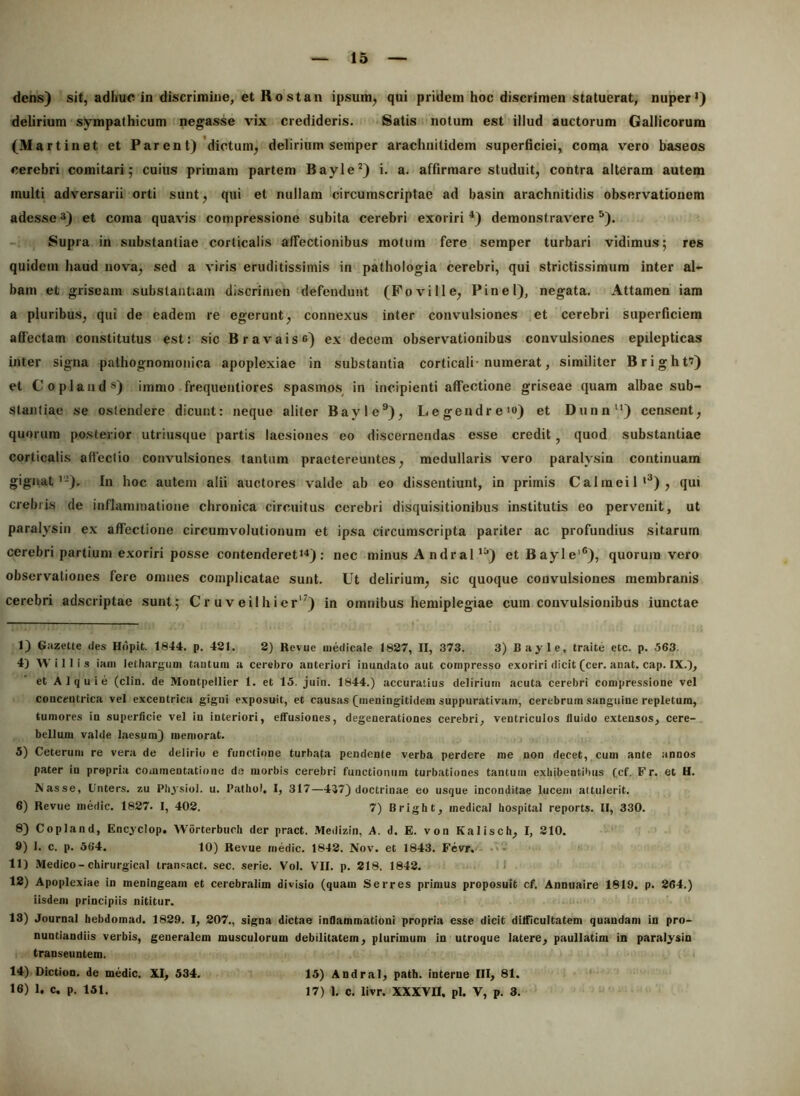 dens) sit, adhuc in discrimine, et Kostan ipsum, qui pridem hoc discrimen statuerat, nuper*) delirium sympathicum negasse vix credideris. Satis notum est illud auctorum Gallicorum (Martinet et Par en t)'dictum, delirium semper arachnitidem superficiei, coma vero baseos cerebri comitari; cuius primam partem Bayle^) i. a. affirmare studuit, contra alteram autem inulti adversarii orti sunt, qui et nullam circumscriptae ad basin arachnitidis observationem adesse3) et coma quavis compressione subita cerebri exoriri^) demonstravere^). -1 Supra in substantiae corticalis affectionibus motum fere semper turbari vidimus; res quidem haud nova, sed a viris eruditissimis in pathologia cerebri, qui strictissimum inter al- bam et griseam substantiam discrimen defendunt (Fovi 11 e, Pinei), negata. Attamen iam a pluribus, qui de eadem re egerunt, connexus inter convulsiones et cerebri superficiem affectam constitutus est: sic Bravais») ex decem observationibus convulsiones epilepticas inter signa pathognomonica apoplexiae in substantia corticali-numerat, similiter Bright?) et Copland®) immo frequentiores spasmos^ in incipienti affectione griseae quam albae sub- stantiae se ostendere dicunt: neque aliter Bayle®), Legendre*») et Dunn) censent, quorum posterior utriusque partis laesiones eo discernendas esse credit, quod substantiae corticalis affectio convulsiones tantum praetereuntes, medullaris vero paralysin continuam gignat*'-). In hoc autem alii auctores valde ab eo dissentiunt, in primis Calmeil*^), qui crebris de inflammatione chronica circuitus cerebri disquisitionibus institutis eo pervenit, ut paralysin ex affectione circumvolutionum et ipsa circumscripta pariter ac profundius sitarum cerebri partium exoriri posse contenderet*'*): nec minus A ndral *^) etBayle'®), quorum vero observationes fere omnes complicatae sunt. Ut delirium, sic quoque convulsiones membranis cerebri adscriptae sunt; Cr u v eiihier'') in omnibus hemiplegiae cum convulsionibus iunctae 1) Gazette des Hdpit. 1844. p. 421. 2) Revue medicale 1827, II, 373. 3) Bayle, traite etc. p. 563. 4) W i 11 i s iam lethargum taiituni a cerebro anteriori inundato aut compresso exoriri dicit (cer. anat. cap. IX.), et AIquie (clin. de Montpellier 1. et 15. juin. 1844.) accuratius delirium acuta cerebri compressione vel concentrica vel excentrica gigni exposuit, et causas (meningitidem suppurativam, cerebrum sanguine repletum, tumores in superficie vel in interiori, effusiones, degenerationes cerebri, ventriculos fluido extensos, cere- bellum valde laesum} memorat. 5) Ceterum re vera de delirio e functione turbata pendente verba perdere me non decet, cum ante annos pater in propria commentatione d.e morbis cerebri functionum turbationes tantum exhibentibus (cf. Fr. et H. Nasse, Unters. zu Physiol. u. Patliol, I, 317—437) doctrinae eo usque inconditae lucem attulerit. 6) Revue medie. 1827. 1, 402. 7) Bright, medical hospital reports. II, 330. 8) Copland, Encyclop. Worterbuch der pract. Medizin, A. d. E. von Kalisch, I, 210. 9) 1. c. p. 564. 10) Revue medie. 1842. Nov. et 1843. Fcvr.'- •'*'* 11) Medico-chirurgical tran.«act. sec. serie. Vol. VII. p. 218. 1842. 1 12) Apoplexiae in meningeam et cerebralim divisio (qnam Serres primus proposuit cf. Annuaire 1819. p. 264.) iisdem principiis nititur. 13) Journal hebdomad. 1829. I, 207., signa dictae inflammationi propria esse dicit difficultatem quandam in pro- nuntiandiis verbis, generalem musculorum debilitatem, plurimum in utroque latere, paullatim in paralysin transeuntem. 14) Diction. de medie, XI, 534. 16) 1, c, p. 151. 15) Andral, path. interne III, 81. 17) 1. c, livr. XXXVII. pl. V, p. 3.