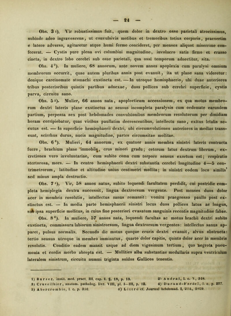 24 Obs. 31). Vir robustissimus fuit, quem dolor in dextro osse parietali atrocissimus, subinde adeo ingravescens, ut convulsivis motibus et tremoribus totius corporis, praesertim e latere adverso, agitaretur atque humi ferme concideret, per menses aliquot miserrime con- fecerat. — Cystis pure plena ovi columbini magnitudine, involucro satis firmo et crasso cincta, in dextro lobo cerebri sub osse parietali, qua ossi temporum adneclitur, sita. Obs. 4^^). In muliere, 68 annorum, ante novem annos apoplexia cum paralysi omnium membrorum occurrit, quae autem pluribus annis post evanuit, ita ut plane sana videretur: denique carcinomate stomachi exstincta est.—In utroque hemisphaerio, ubi duae anteriores tribus posterioribus quintis partibus adnexae, duos pollices sub cerebri superficie, cystis parva, circuitu sano. Obs. 5 3). Mulier, 66 annos nata, apoplecticam accessionem, ex qua motus membro- rum dextri lateris plane exstinctus ac sensus incompleta paralysis cum oedemate earundem partium, perpessa sex post hebdomades convulsionibus membrorum resolutorum per dimidiam horam corripiebatur, quas viribus paullatim decrescentibus, intellectu sano, exitus letalis se- cutus est. — In superficie hemisphaerii dextri, ubi circumvolutiones anteriores in lUedias trans- eunt, scirrhus durus, nucis magnitudine, partes circumsitae mollitae. Obs. 6^). Mulieri, 64 annorum, ex quatuor annis membra sinistri lateris contracta fuere, brachium plane 'immobil^, crus minori gradu; ceterum latus dextrum liberum, ex- cretiones vero involuntariae, cum subito coma cum torpore sensus exortum est; respiratio stertorosa, mors. — In centro hemisphaerii dextri substantia cerebri longitudine 4—5 cen- trimetrorum, latitudine et altitudine unius centimetri mollita; in sinistri eodem loco similis’ sed minus ampla destructio. Obs. 7 ^), Vir, 58 annos natus, subito loquendi facultatem perdidit, cui postridie com- pleta hemiplegia dextra successit, lingua dextrorsum vergente. Post menses duos dolor acer in membris resolutis, intellectus sanus remansit: vomitu praegresso paullo post ex- stinctus est. — In media parte hemisphaerii sinistri locus duos pollices latus ac longus, siA ipsa superficie mollitus, in cuius fine posteriori evasatum sanguinis recentis magnitudine fabae. Obs. 8 ®). In muliere, 57 annos nata, loquendi facultas ac motus brachii dextri subito exstincta, commissura labiorum sinistrorsum, lingua dextrorsum vergentes: intellectus sanus ap- | paret, pulsus normalis. Secundo die motus quoque cruris dextri evanuit, alvus obstructa: tertio sensus utroque in membro imminutus, quarto dolor capitis, quinto dolor acer in membris resolutis. Conditio eadem mansit usque ad diem vigesimum tertium, quo 'Uegrota pneu- monia et cordis morbo abrepta est. — Mollities alba substantiae medullaris supra ventriculum lateralem sinistrum, circuitu nummi triginta soldos Gallicos tenentis. 1) Burser. instit. nied. pract. III, cap. I. g. 18, p. 13. 2^ A ndral, 1. c. A, 348. 3) Cruveilhier, anatoni, patholog. livr. VIII, pl. I—III, p. 12. 4) D u r a n d - F a r de 1, 1. c. p. 277.