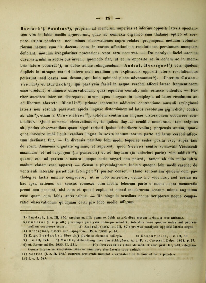 Burdach’), Sandras®), propriam ad membrum superius et inferius oppositi lateris spectan- tem vim in lobis mediis agnoverunt, quae ab connexu organico cum thalamo optico et cor- pore striato penderet: nec minus observationes supra relatae propinquum motuum volunta- riorum nexum cum iis docent, cum in eorum affectionibus resolutiones perstantes numquam deficiant, motuum irregularitas praeteriens vero rara occurrat. — De paralysi faciei saepius observata nihil in auctoribus inveni: quomodo fiat, ut et in opposito et in eodem ac in mem- bris latere occurrat3), in dubio adhuc relinquendum. Andral, RossignoH) et a. quidem duplicis in utroque cerebri latere mali auxilium pro explicandis oppositi lateris resolutionibus petierunt, sed casus non desunt, qui huic opinioni plane adversantur^). Ceterum Cazau- vieilhe) et Burdach’), qui paralysin faciei in aequo cerebri affecti latere frequentiorem esse credunt, e numero observationum, quas equidem contuli, mihi errasse videntur. — Pa- riter auctores inter se discrepant, utrum apex linguae in hemiplegia ad latus resolutum an ad liberum aberret: Moulin®) primae sententiae addictus contractione musculi styloglossi lateris non resoluti passivam apicis linguae distorsionem ad latus resolutum gigni dicit; contra ab aliis®), etiam a Cruveilhier'°), totidem contrariam linguae distorsionem occurrere con- tenditur. Quod numerus observationum, in quibus linguae conditio memorata, tam exiguus sit, potius observantibus quam signi raritati ipsius adscribere velim; perpensis autem, quot- quot invenire mihi licuit, casibus lingua in sexta tantum eorum parte ad latus cerebri affec- tum declinata fuit. — In diversis partibus lobi medii loquelae sedes posita est; supra iara de cornu Ammonis dignitate egimus, et superest, quod Serres centro semiovali Vieussenii maximam et ad laryngem (in posteriori) et ad linguam (in anteriori parte) vim addixit *'), quam, etsi ad partem e nostra quoque serie negari non potest, tamen ab illo multo ultra modum elatam esse apparet. — Sensu e physiologorum iudicio quoque lobi medii carent; de ventriculi lateralis parietibus Longe t‘0 pariter censet. Hanc sententiam quidem cum pa- thologiae factis minime congruere, ut in lobo anteriore, denuo hic videmus, sed certae ex hac ipsa rationes de sensus connexu cum media loborum parte e causis supra memoratis promi non possunt, nisi eum et quoad capitis et quoad membrorum sensum minus angustum esse quam cum lobis anterioribus. — De singulis sensibus neque scriptores neque compa- ratio observationum quidquam certi pro lobo medio offerunt. 1) fiurdach, 1. c. III, 490. saepius ex illis quam ex lobis anterioribus motum turbatum esse affirmat. 2) Sandras (I. c. p. 50.) plerumque paralysin utriusque membri, iuterdum vero quoque unius aut prorsus nullam occurrere censet. 3) Andra), (patii, int. III, 87.) prorsus paralysin oppositi lateris negat. 4) Bossignol, dissert. sur l’apoplexie. Paris 1836. p. 15. 5) E. gr. Burdach (in libro cit.) plurimos eiusmodi collegit. 6) Cazauvieilh, 1. c. III, 39. 7) 1. c. III, 374. 8) Moulin, Abhandlung iiber den Sclilaufluss. A. d. F. v. Caspari. Leipz. 1821. p. 27. 9)'cf. Revue medie. 1833, II, 231. 10) Cruveilhier (Dict. de med. et chir. prat. III, 253.) declina- tionem linguae ad resolutum latus ex imminuto eius lateris tono deducit. 11) Serres (1. c. II. 688.) centrum semiovale nominat »rexcitateiir de la voix et de la parole.o