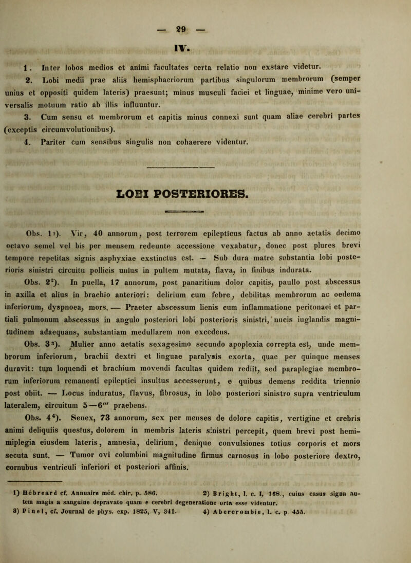 IV. 1. Inter lobos medios et animi facultates certa relatio non exstare videtur. 2. Lobi medii prae aliis hemisphaeriorum partibus singulorum membrorum (semper unius et oppositi quidem lateris) praesunt; minus musculi faciei et linguae, minime vero uni- versalis motuum ratio ab illis influuntur. 3. Cum sensu et membrorum et capitis minus connexi sunt quam aliae cerebri partes (exceptis circumvolutionibus). 4. Pariter cum sensibus singulis non cohaerere videntur. LOBI POSTERIORES. Obs. 11). Vir, 40 annorum, post terrorem epilepticus factus ab anno aetatis decimo octavo semel vel bis per mensem redeunte accessione vexabatur, donec post plures brevi tempore repetitas signis asphyxiae exstinctus est. — Sub dura matre substantia lobi poste- rioris sinistri circuitu pollicis unius in pullem mutata, flava, in finibus indurata. Obs. 2*^). In puella, 17 annorum, post panaritiura dolor capitis, paullo post abscessus in axilla et alius in brachio anteriori: delirium cura febre, debilitas membrorum ac oedema inferiorum, dyspnoea, mors. — Praeter abscessum lienis cum inflammatione peritonaei et par- tiali pulmonum abscessus in angulo posteriori lobi posterioris sinistri, ’ nucis iuglandis magni- tudinem adaequans, substantiam medullarem non excedens. Obs. 33). Mulier anno aetatis sexagesimo secundo apoplexia correpta est, unde mem- brorum inferiorum, brachii dextri et linguae paralysis exorta, quae per quinque menses duravit: tiun loquendi et brachium movendi facultas quidem rediit, sed paraplegiae membro- rum inferiorum remanenti epileptici insultus accesserunt, e quibus demens reddita triennio post obiit. — Locus induratus, flavus, fibrosus, in lobo posteriori sinistro supra ventriculum lateralem, circuitum 5—6' praebens. Obs. 4*). Senex, 73 annorum, sex per menses de dolore capitis, vertigine et crebris animi deliquiis questus, dolorem in membris lateris sinistri percepit, quem brevi post hemi- miplegia eiusdem lateris, amnesia, delirium, denique convulsiones totius corporis et mors secuta sunt. — Tumor ovi columbini magnitudine firmus carnosus in lobo posteriore dextro, cornubus ventriculi inferiori et posteriori affinis. 1) Hebreard cf. Annuaire med. chir. p. 586. 8) Bright, 1. c. f, 168., cuius casus signa au- tem magis a sanguine depravato quam e cerebri degeneratione orta esse videntur. 3) Pinei, cf, Journal de pliys. exp. 1825, V, 341. 4) Abercrombie, 1. c. p. 455.