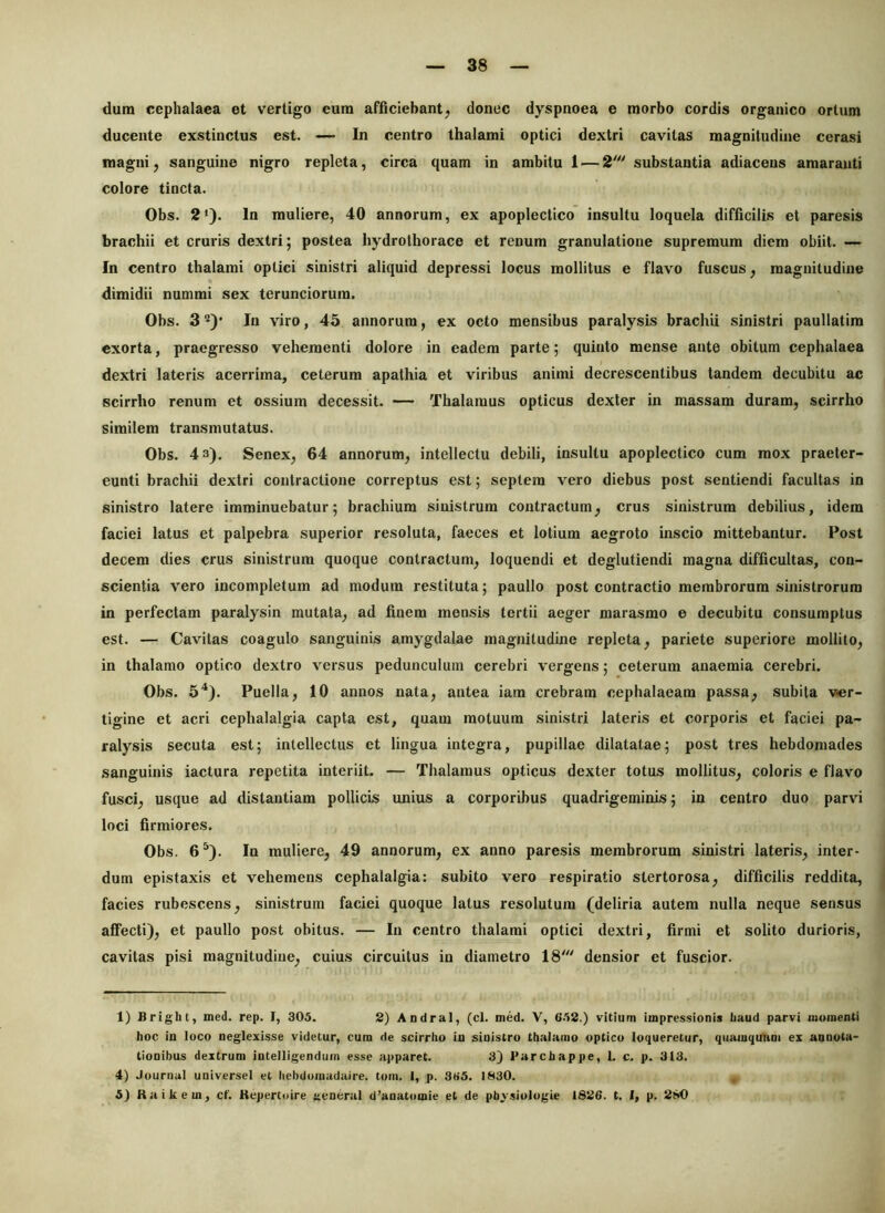 dum cephalaea et vertigo eum afficiebant^ donec dyspnoea e morbo cordis organico ortum ducente exstinctus est. — In centro thalami optici dextri cavitas magnitudine cerasi magni, sanguine nigro repleta, circa quam in ambitu 1 — 2' substantia adiacens amaranti colore tincta. Obs. 2‘). In muliere, 40 annorum, ex apopleclico insultu loquela difficilis et paresis brachii et cruris dextri; postea hydrothorace et renum granulatione supremum diem obiit. — In centro thalami optici sinistri aliquid depressi locus mollitus e flavo fuscus, magnitudine dimidii nummi sex terunciorum. Obs. 3 2)' In viro, 45 annorum, ex octo mensibus paralysis brachii sinistri paullatim exorta, praegresso vehementi dolore in eadem parte; quinto mense ante obitum cephalaea dextri lateris acerrima, ceterum apathia et viribus animi decrescentibus tandem decubitu ac scirrho renum et ossium decessit. — Thalamus opticus dexter in massam duram, scirrho similem transmutatus. Obs. 4 3), Senex, 64 annorum, intellectu debili, insultu apoplectico cum mox praeter- eunti brachii dextri contractione correptus est; septem vero diebus post sentiendi facultas in sinistro latere imminuebatur; brachium sinistrum contractum, crus sinistrum debilius, idem faciei latus et palpebra superior resoluta, faeces et lotium aegroto inscio mittebantur. Post decem dies crus sinistrum quoque contractum, loquendi et deglutiendi magna difficultas, con- scientia vero incompletum ad modum restituta; paullo post contractio membrorum sinistrorum in perfectam paralysin mutata, ad finem mensis tertii aeger marasmo e decubitu consumptus est. — Cavitas coagulo sanguinis amygdalae magnitudine repleta, pariete superiore mollito, in thalamo optico dextro versus pedunculum cerebri vergens; ceterum anaemia cerebri. Obs. 5^). Puella, 10 annos nata, antea iam crebram cephalaeam passa, subita ver- tigine et acri cephalalgia capta est, quam motuum sinistri lateris et corporis et faciei pa- ralysis secuta est; intellectus et lingua integra, pupillae dilatatae; post tres hebdomades sanguinis iactura repetita interiit. — Thalamus opticus dexter totus mollitus, coloris e flavo fusci, usque ad distantiam pollicis unius a corporibus quadrigeminis; in centro duo parvi loci firmiores. Obs. 6^). In muliere, 49 annorum, ex anno paresis membrorum sinistri lateris, inter- dum epistaxis et vehemens cephalalgia: subito vero respiratio stertorosa, difficilis reddita, facies rubescens, sinistrum faciei quoque latus resolutum (deliria autem nulla neque sensus affecti), et paullo post obitus. — In centro thalami optici dextri, firmi et solito durioris, cavitas pisi magnitudine, cuius circuitus in diametro 18' densior et fuscior. 1) Bright, Died. rep. I, 305. 2) Andral, (cl. med. V, G.12.) vitium impressionis baud parvi momenti hoc in loco neglexisse videtur, cum de scirrho in sinistro thalamo optico loqueretur, qiiamquum ex annota- tionibus dextrum intelligendum esse apparet. 3) Parchappe, L c. p. 313. 4) Journal universel et hehdomadaire. tum. 1, p. 335. 1830. 5) Raikem, ct'. Kepertoire aeaeral d’anatomie et de pbvsiologie 1826. t. 1, p. 280