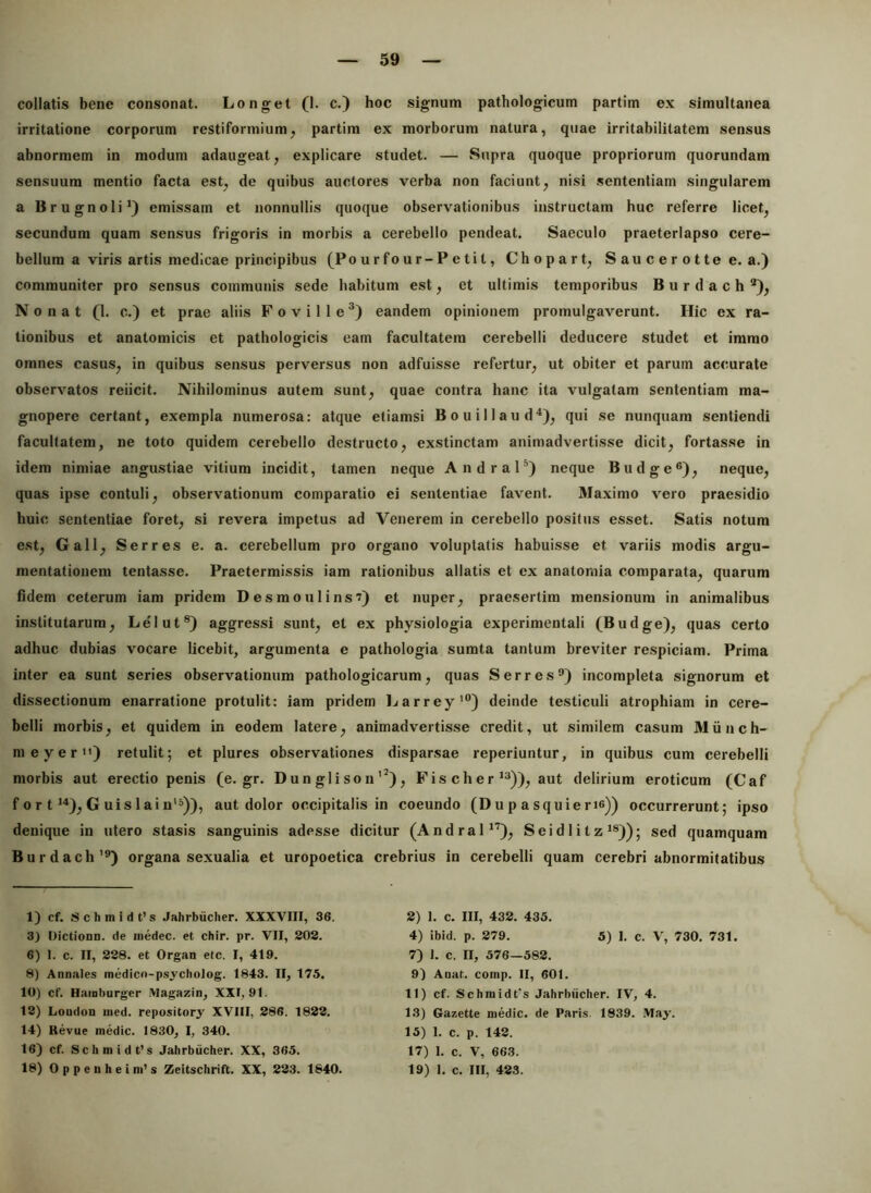 collatis bene consonat. Longet (1. c.) hoc signum pathologicum partim ex simultanea irritatione corporum restiformium, partim ex morborum natura, quae irritabilitatem sensus abnormem in modum adaugeat, explicare studet. — Supra quoque propriorum quorundam sensuum mentio facta est, de quibus auctores verba non faciunt, nisi sententiam singularem a Brugnoli^) emissam et nonnullis quoque observationibus instructam huc referre licet, secundum quam sensus frigoris in morbis a cerebello pendeat. Saeculo praeterlapso cere- bellum a viris artis medicae principibus (Po u r fo ur-P e ti t, Chopart, S au c e r o t te e. a.) communiter pro sensus communis sede habitum est, et ultimis temporibus B u r d a c h '*), N 0 n a t (1. c.) et prae aliis F o v i 11 e *) eandem opinionem promulgaverunt. Hic ex ra- tionibus et anatomicis et pathologicis eam facultatem cerebelli deducere studet et immo omnes casus, in quibus sensus perversus non adfuisse refertur, ut obiter et parum accurate observatos reiicit. Nihilominus autem sunt, quae contra hanc ita vulgatam sententiam ma- gnopere certant, exempla numerosa: atque etiamsi Bouillaud^), qui se nunquam sentiendi facultatem, ne toto quidem cerebello destructo, exstinctam animadvertisse dicit, fortasse in idem nimiae angustiae vitium incidit, tamen neque Andral’’) neque Budge®), neque, quas ipse contuli, observationum comparatio ei sententiae favent. Maximo vero praesidio huic sententiae foret, si revera impetus ad Venerem in cerebello positus esset. Satis notum est, Gall, Serres e. a. cerebellum pro organo voluptatis habuisse et variis modis argu- mentationem tentasse. Praetermissis iam rationibus allatis et ex anatomia comparata, quarum fidem ceterum iam pridem Desmoulins?) et nuper, praesertim mensionum in animalibus institutarum, Lelut®) aggressi sunt, et ex physiologia experimentali (Budge), quas certo adhuc dubias vocare licebit, argumenta e pathologia sumta tantum breviter respiciam. Prima inter ea sunt series observationum pathologicarum, quas Serres^) incompleta signorum et dissectionum enarratione protulit: iam pridem Ijarrey'”) deinde testiculi atrophiam in cere- belli morbis, et quidem in eodem latere, animadvertisse credit, ut similem casum Munch- meyer) retulit; et plures observationes disparsae reperiuntur, in quibus cum cerebelli morbis aut erectio penis (e. gr. D u n gli so n’^), Fis cher *“)), aut delirium eroticum (Caf f 0 r t >'*), G uislain'^)), aut dolor occipitalis in coeundo (Dup asquierie)) occurrerunt; ipso denique in utero stasis sanguinis adesse dicitur (AndraP'^), Sei d I i t z ^®)); sed quamquam Burdach’®) organa sexualia et uropoetica crebrius in cerebelli quam cerebri abnormitatibus 1) cf. s c h m i d t’ s Jahrbiicher. XXXVIII, 36. 3} Oictioon. de inedec. et chir. pr. VII, 202. 6) 1. c. II, 228. et Organ etc. I, 419. 8) Annales medico-psycholog. 1843. II, 175. 10) cf. Hainburger .\lagazin, XXI, 91. 12) Loudon iiied. repository XVIII, 286. 1822. 14) Kevue medie. 1830, I, 340. 16) cf. Schmidfs Jahrbiicher. XX, 365. 18) Oppenheim’s Zeitschrift. XX, 223. 1840. 2) 1. c. III, 432. 435. 4) ibid. p. 279. 5) 1. c. V, 730. 731. 7) I. c. II, 576—582. 9) Anat. comp. II, 601. 11) cf. Schmidt's Jahrbiicher. IV, 4. 13) Gazette medie, de Paris. 1839. May. 15) 1. c. p. 142. 17) 1. c. V, 663. 19) 1. c. III, 423.