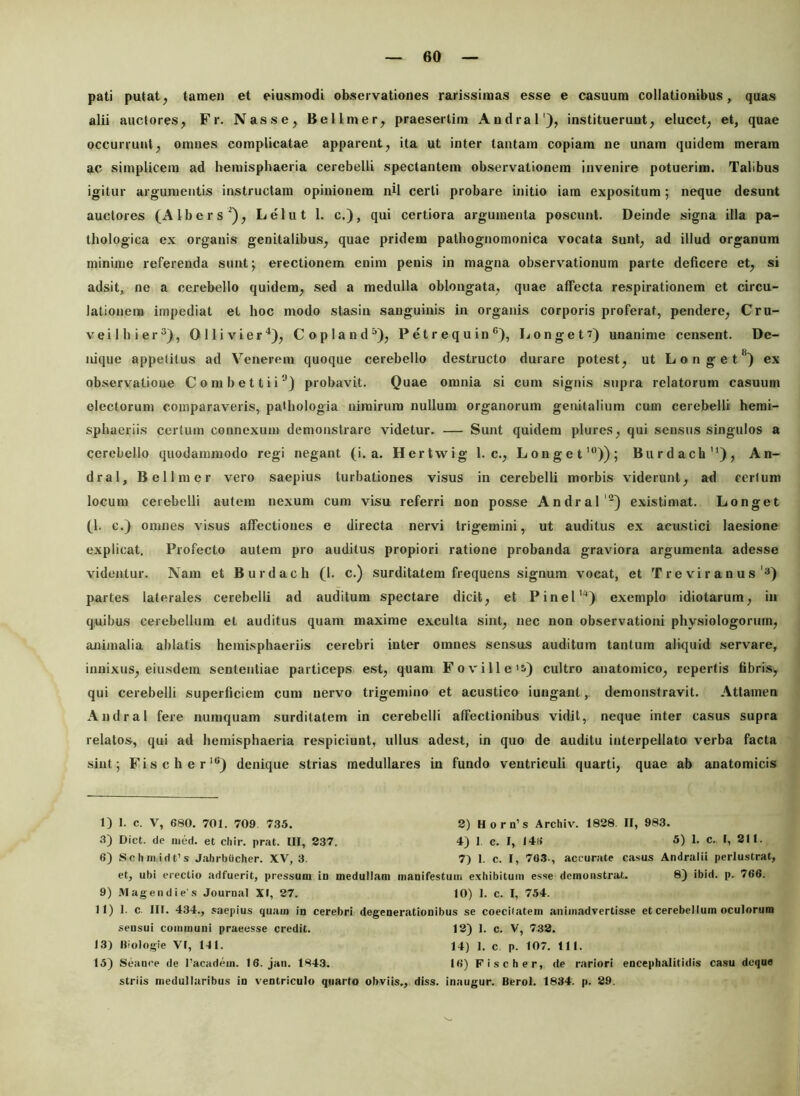 pati putat^ tamen et eiunmodi observationes rarissimas esse e casuum collationibus, quas alii auctores, Fr. Nasse, Bellmer, praesertim Andral'), instituerunt, elucet, et, quae occurrunt, omnes complicatae apparent, ita ut inter tantam copiam ne unam quidem meram ac simplicem ad hemisphaeria cerebelli spectantem observationem invenire potuerim. Talibus igitur argumentis instructam opinionem nU certi probare initio iam expositum; neque desunt auctores (Albers^), Lelut 1. c.), qui certiora argumenta poscunt. Deinde signa illa pa- thologica ex organis genitalibus, quae pridem pathognomonica vocata sunt, ad illud organum minime referenda sunt; erectionem enim penis in magna observationum parte deficere et, si adsit, ne a cerebello quidem, sed a medulla oblongata, quae affecta respirationem et circu- lationem impediat et hoc modo stasin sanguinis in organis corporis proferat, pendere, Cru- veilhier^), Ollivier^), Copland^), P e t r e q u in *’), Longet?) unanime censent. De- nique appetitus ad Venerem quoque cerebello destructo durare potest, ut L o n g e t ex observatione Combettii®) probavit. Quae omnia si cum signis supra relatorum casuum electorum comparaveris, pathologia nimirum nullum organorum genitalium cum cerebelli hemi- sphaeriis certum connexum demonstrare videtur. — Sunt quidem plures, qui sensus singulos a cerebello quodammodo regi negant (i. a. Hertwig 1. c., Longet'”)); Burdach”), An- dral, Bellmer vero saepius turbationes visus in cerebelli morbis viderunt, ad certum locum cerebelli autem nexum cum visu referri non posse Andralexistimat. Longet (1. c.) omnes visus affectiones e directa nervi trigemini, ut auditus ex acustici laesione explicat. Profecto autem pro auditus propiori ratione probanda graviora argumenta adesse videntur. Nam et Burdach (1. c.) surditatem frequens signum vocat, et T r e vi r a n u s'3) partes laterales cerebelli ad auditum spectare dicit, et Pinei''*) exemplo idiotarum, in quibus cerebellum et auditus quam maxime exculta sint, nec non observationi physiologorum, ajxiinalia ablatis hemisphaeriis cerebri inter omnes sensus auditum tantum aliquid servare, innixus, eiusdem sententiae particeps est, quam Foville'i) cultro anatomico, repertis fibris, qui cerebelli superficiem cum nervo trigemino et acustico iungant, demonstravit. Attamen Andral fere numquam surditatem in cerebelli affectionibus vidit, neque inter casus supra relatos, qui ad hemisphaeria respiciunt, ullus adest, in quo de auditu interpellato verba facta sint; Fischer*) denique strias medullares in fundo ventriculi quarti, quae ab anatomicis I) 1. c. V, 680. 701. 709. 735. 2) H o r n’s Archiv. 1828. II, 983. 3) Dict. de nitid. et cliir. prat. III, 237. 4) I c. I, 14« 5) I. c. I, 211. 6) Scliinidfs Jalirbucher. XV, 3. 7) 1. c. I, 763-, accurate casus Andralii perlustrat, et, ubi erectio adfuerit, pressum io medullam manifestuin exhibitum esse demonstrat. 8) ibid. p. 766. 9) Mage II di es Journal XI, 27. 10) 1. c. I, 754. II) 1. c. 111. 434., saepius quam in cerebri degenerationibus se coecilatem animadvertisse et cerebellum oculorum sensui communi praeesse credit. 12) 1. c. V, 7.32. 13) «iologie VI, HI. 14) 1. c p. 107. 111. 15) Seanee de 1’academ. 16. jan. 1843. 16) Fischer, de rariori encephalitidis casu deque striis medullaribus in ventriculo quarto obviis.,, diss. inaugur. Berol. 1834. p. 29.