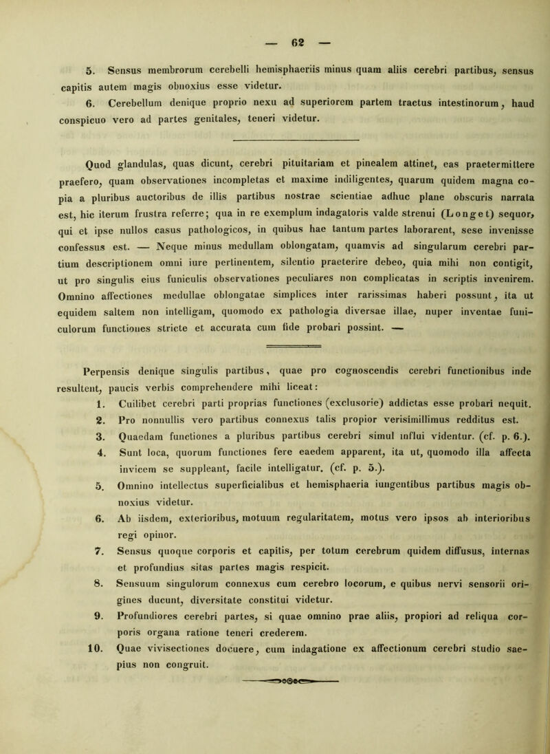 5. Sensus membrorum cerebelli hemisphaeriis minus quam aliis cerebri partibus, sensus capitis autem magis obnoxius esse videtur. 6. Cerebellum denique proprio nexu ad superiorem partem tractus intestinorum, haud conspicuo vero ad partes genitales, teneri videtur. Quod glandulas, qusis dicunt, cerebri pituitariam et pinealem attinet, eas praetermittere praefero, quam observationes incompletas et maxime indiligentes, quarum quidem magna co- pia a pluribus auctoribus de illis partibus nostrae scientiae adhuc plane obscuris narrata est, hic iterum frustra referre; qua in re exemplum indagatoris valde strenui (Longet) sequor, qui et ipse nullos casus pathologicos, in quibus hae tantum partes laborarent, sese invenisse confessus est. — Neque minus medullam oblongatam, quamvis ad singularum cerebri par- tium descriptionem omni iure pertinentem, silentio praeterire debeo, quia mihi non contigit, ut pro singulis eius funiculis observationes peculiares non complicatas in scriptis invenirem. Omnino affectiones medullae oblongatae simplices inter rarissimas haberi possunt, ita ut equidem saltem non intelligam, quomodo ex pathologia diversae illae, nuper inventae funi- culorum functiones stricte et accurata cum fide probari possint. — Perpensis denique singulis partibus, quae pro cognoscendis cerebri functionibus inde resultent, paucis verbis comprehendere mihi liceat: 1. Cuilibet cerebri parti proprias functiones (exclusorie) addictas esse probari nequit. 2. Pro nonnullis vero partibus connexus talis propior verisimillimus redditus est. 3. Quaedam functiones a pluribus partibus cerebri simul influi videntur, (cf. p. 6.). 4. Sunt loca, quorum functiones fere eaedem apparent, ita ut, quomodo illa affecta invicem se suppleant, facile intelligatur. (cf. p. 5.). 5. Omnino intellectus superficialibus et hemisphaeria iungentibus partibus magis ob- noxius videtur. 6. Ab iisdem, exterioribus, motuum regularitatem, motus vero ipsos ab interioribus regi opinor. 7. Sensus quoque corporis et capitis, per totum cerebrum quidem diffusus, internas et profundius sitas partes magis respicit. 8. Sensuum singulorum connexus cum cerebro locorum, e quibus nervi sensorii ori- gines ducunt, diversitate constitui videtur. 9. Profundiores cerebri partes, si quae omnino prae aliis, propiori ad reliqua cor- poris organa ratione teneri crederem. 10. Quae vivisectiones docuere, cum indagatione ex affectionum cerebri studio sae- pius non congruit.