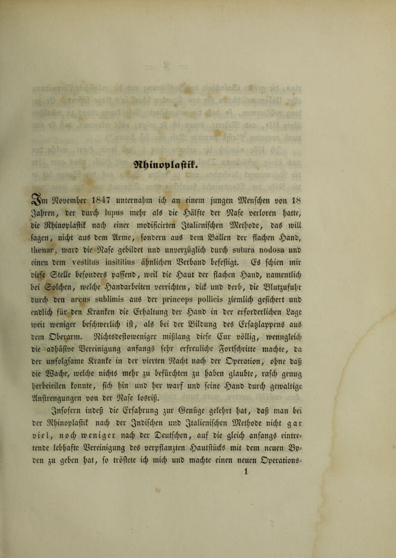 üftoöember 1847 unternahm id; an einem jungen s3)?enfd;cn yon 18 3aprcn, ber burep lupus mepr als bie £>älfte ber 97afc yerlorcn patte, bie Uipinoplaßif nad; einer mobtftcirtcn 3fa^cn^en Sftctpobe, baS will fagen, niept aus bem 2lrme, fonbern auS bem Ballen ber flauen £)anb, tlienar, warb bie üftafc gebtlbet unb unycrjüglid) burd; sutura nodosa unb einen bem vestitus insititius äpnlid;en Bcrbanb befeßigt. dS fd;ten mir biefe (Stelle befottberS paffenb, weil bie $aut ber flacpen i^anb, namentlid; bei @old;cn, wcld;c ^anbarbetten yerriepten, bid unb berb, bie Blutjufupr burep ben arcus sublimis au6 ber princeps pollicis jiemlid; geftepert unb cnbliip für ben Traufen bie drpaltung ber f)anb in ber crforberlid;en 2age wett weniger befd;werltcp iß, als bei ber Bilbung beS drfa^IappcnS aus bem Oberarm. S^tSbcßowcnigcr mißlang biefe ditr yöllig, wennglcid; bie abpäßye ^Bereinigung anfangs feßr erfreuliche $ortfd;ritte mad;te, ba ber unfolgfame Uranfe in ber vierten 9lad;t nad; ber Operation, opne baß bie Sßacpe, weld;e ntcßts mepr 511 Befürchten $u paben glaubte, rafd; genug perbcietlen fonnte, fiep pitt unb per warf unb feine «f)anb burd; gewaltige ^Inßrengungen yon ber 9lafe loSriß. ^nfofern inbeß bie drfaprung jur ©enüge gelcprt pat, baß man bei ber 91pinoplafiif nad; ber ^nbifd;en unb ^taltertif^cn Sßictpobe nießt gar yiel, nod; weniger naeß ber ©eutfeßen, auf bie gleicp anfangs etntre* tenbe lebpaftc Bereinigung beS ycrpflanjten «f)autßüdS mit bem neuen So* ben §u geben pat, fo trÖßete icp miep unb maepte einen neuen OperationS*
