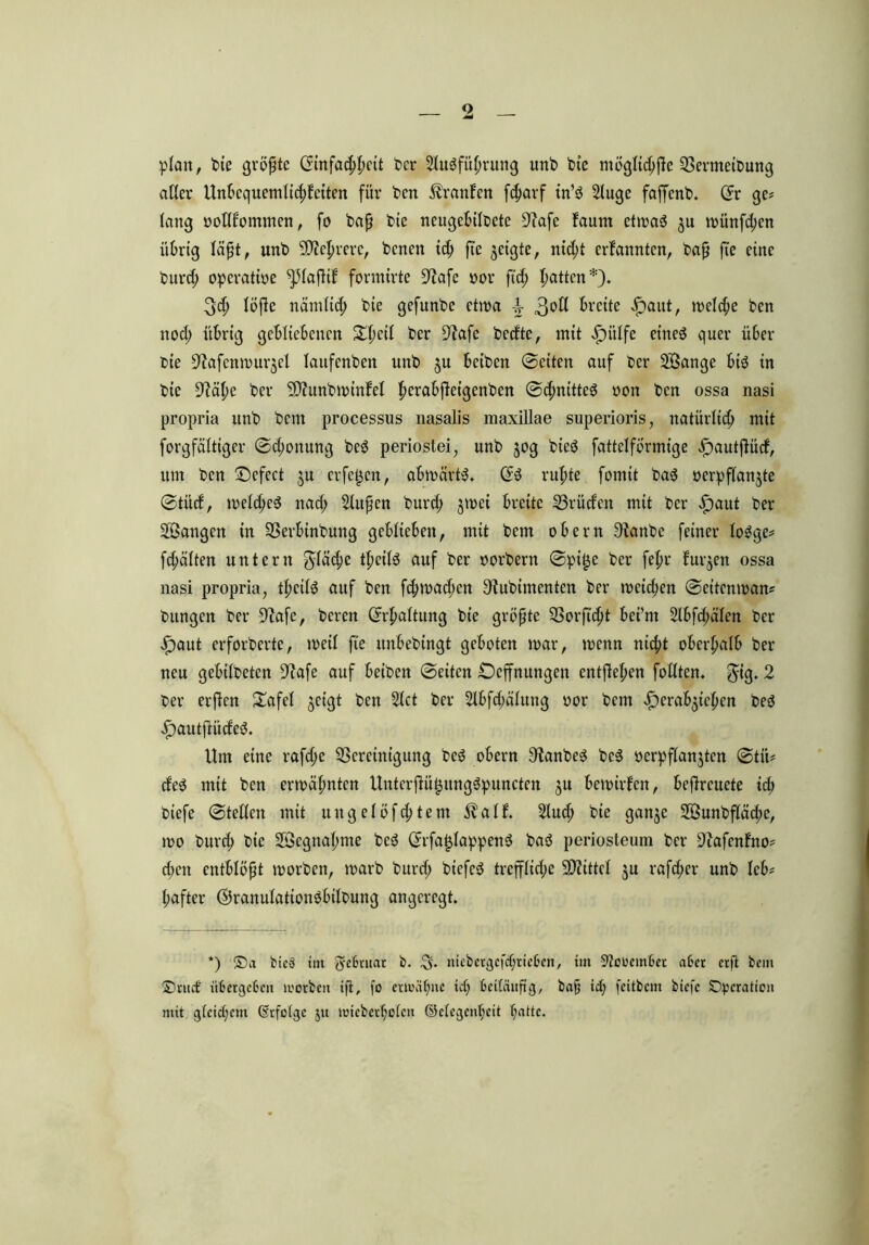 plan, Pie größte Einfachheit Per Slugfübrmtg unP Pte mögtic^fte BermetPung aller Unbequemlichkeiten für Pen Traufen febarf in’ö 2lugc faffenP. Er ge? lang votlf'ommen, fo Pap Pte ncugebilPete 9?afc Faum etwaö ju miinfd;cn übrig läßt, «nP Sichrere, Pcneit ich fte geigte, nicht erkannten, Pap fte eine Purcp operative ^5IafHf formirte fftafe vor ftd; Ratten*). 34> löfte nämlich Pie gefunPe etwa breite £aut, meld;e Pen nod; übrig gebliebenen Slfieit Per 3?afe Pcdte, mit ^)iilfe etne$ quer über Pie üftafenmurjel laufenPert unP ju beiPcn ©eiten auf Per 2Öange biö in Pie Üftctye Per SCRunPminFel berabftcigcnPen ©cpnitte6 von Pen ossa nasi propria itnP Pem processus nasalis maxillae superioris, natürlich mit forgfältiger ©d;onung Pe$ periostei, unP jog Pteö fattelförmtge ^»autfiürf, um Pen ©cfect ju erfefjen, abmärtS. Ed ruhte formt Pad verpflanzte ©tüd, melcbed nad> Stupen Purcb jmei breite Brüden mit Per £)aut Per langen in BerbinPung geblieben, mit Pcnt obern 9ianPe feiner lodge? fd;ä(ten untern $lädje tpeitö auf Per vorPern ©pi£e Per felpr f'urjen ossa nasi propria, tpcilsJ auf Pen fcbmad;cn ^iuPimcnten Per tvcid;en ©eitenman? Pungcn Per 9?afe, Peren Erhaltung Pie größte Borfubt bei’nt 2lbfd;älen Per $aut erforPcrte, roeil fte itnbepingt geboten mar, menn nid;t oberhalb Per neu gebüPeten 9?afe auf beiPen ©eiten £)cffnungen entheben füllten, $ig. 2 per erfien £afel jct’gt Pen 2lct Per 2lbfd;alung vor Pem £erab$ieben Ped £>autfiüded. Um eine rafd;e Bereinigung Pcd obern SfanPed Pcd verpflanzten ©tii? ded mit Pen ermähnten Unterflüfjungdpuncten ju bewirken, befircuete id; Piefe ©teilen mit ungelöstem $alk. 2lucb Pie ganje 2öunPfläcf)e, mo Purcb Pie SÖegnabme Ped Erfafjlappend Pad periosteum Per ÜJiafenFno? d;en entblößt morPen, marP Purd; Piefed treffliche Mittel ju rafd;er unP leb? bafter ©ranulationdbilpung angeregt. *) ©a bteS im fyebntat b. ^5. niebetgcfcf;rieben, im Skooembet aber erfl bem ©tuet itbergeben lvorbcit iß, fo ermähne ict; beiläufig, baff ict; feitbem biefe Operation mit gleichem (befolge 51t imeberholcrt ©clegcn(;eit batte.
