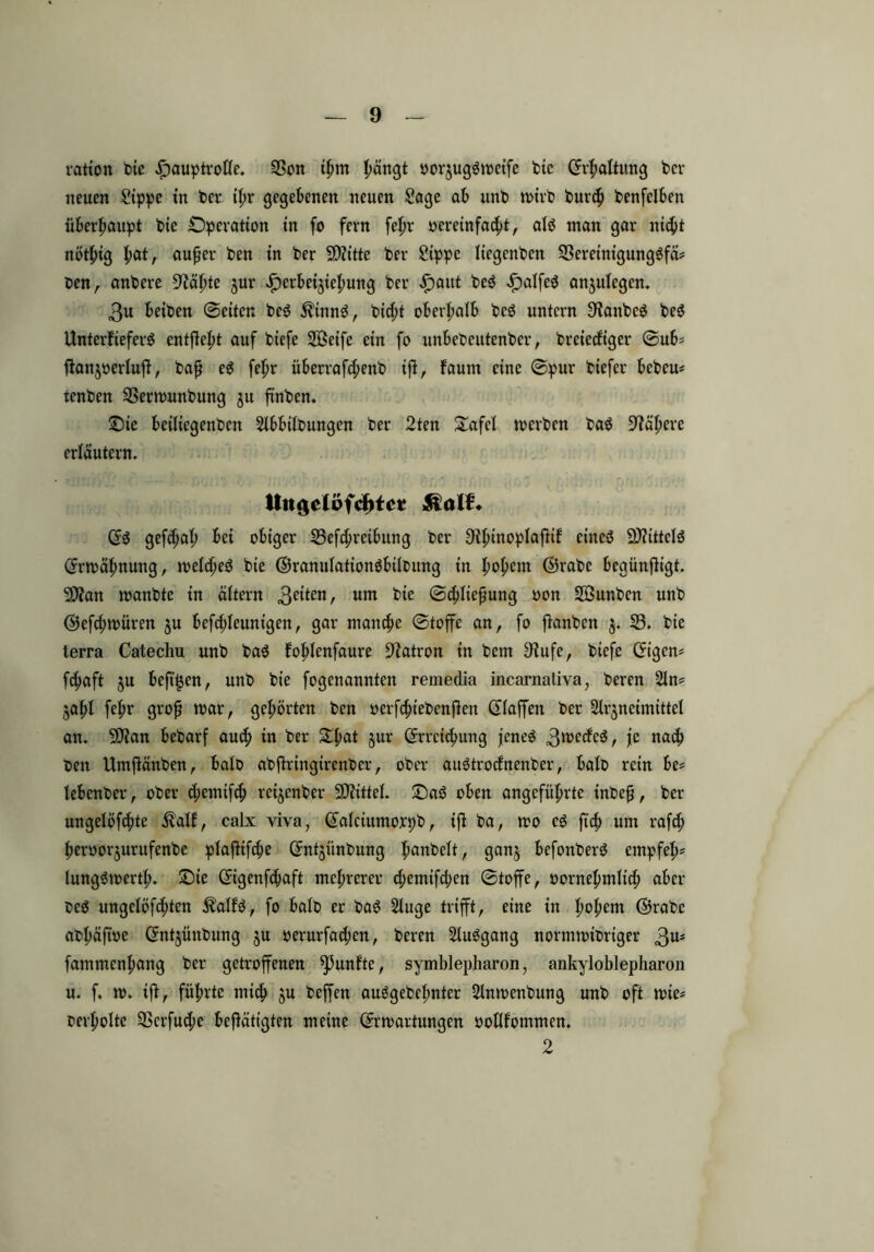 ration bie £)auptrofle. 93on ihm pärtgt oor$uggweife bie (Erhaltung ber neuen Sippe in ber ihr gegebenen neuen Sage ab unt> wirb bur<h benfelben überhaupt bie Operation in fo fern fef>r oereinfacht, alö man gar nicht nötfng l)atr außer ben in ber SDfttte ber Sippe licgenbcn SSereinigungöfä^ ben, anbere Drähte jur £erbeijiehung ber £aitt beö £alfe$ an$uiegcn. 3u beiben ©eiten be3 $inn3, bid;t oberhalb bcsJ untern SianbcS beS Unterfteferö entgeht auf biefe 2Öeife ein fo unbebcutenber, breiccfiger ©ub* ftanjoerlufi, baß e$ fehr überrafchenb iß, faum eine ©pur biefer bebcu* tenben Sßerwunbung ju finden. Oie beiliegenben Slbbtfbungen ber 2ten Safe! werben ba$ Nähere erläutern. Uttgelofcf>tc* ft alb. (ES gefd;ah bei obiger 53efchreibttng ber ^ihinoplafitf eines SJtittelS Erwähnung, welches bie ©ramdationSbüoung in fyotym ©rabc bcgünfHgt. 9)?an wanbte in altern 3e*ten/ um bie Schließung oon SJÖunben unb ©efchwüren §u befddeunigen, gar manche ©toffe an, fo ßanben ^ 53. t>{e terra Catechu unb baS fojdenfaure Patron in bem Sbufe, biefe (Eigen* fchaft ju beftgen, unb bie fogenannten remedia incarnativa, beren 2In* 50hl fefw grof war, gehörten ben »erfchiebenßeit (Eiaffen ber Slrjneimittel an. SDian bebarf auch iw ber Ofmt §ur (Erreichung jenes 3roede$, te nach Oen Umßänben, bato abftringirenber, ober auStrodnenber, halb rein be* lebenber, ober d;emifch reijenber Mittel. OaS oben angeführte inbeß, ber ungelöste $alf, calx viva, (Ealctumoxpb, iß ba, wo cS fief) um rafch ßeroorjurufenbe plafHfcfje (Entjünbung 9an3 befonberS empfeß* lungSwcrtl;. Oie (Eigenfdjaft mehrerer d;emtfd;en ©toffe, »ornehmlich aber OcS ungelöfchten $alfS, fo balo er baS Sluge trifft, eine in h^hem ©xabe abßäßöe (Entjünbung ju oerurfad;en, beren 2luSgang normwibrtger 3Ui fammenhang ber getroffenen fünfte, Symblepharon, ankyloblepharon u. f. w. iß, führte mich ju beffen auSgebeßnter Slnwenbung unb oft wie* oerholte 33crfud;e betätigten meine (Erwartungen ootlfommen. 2