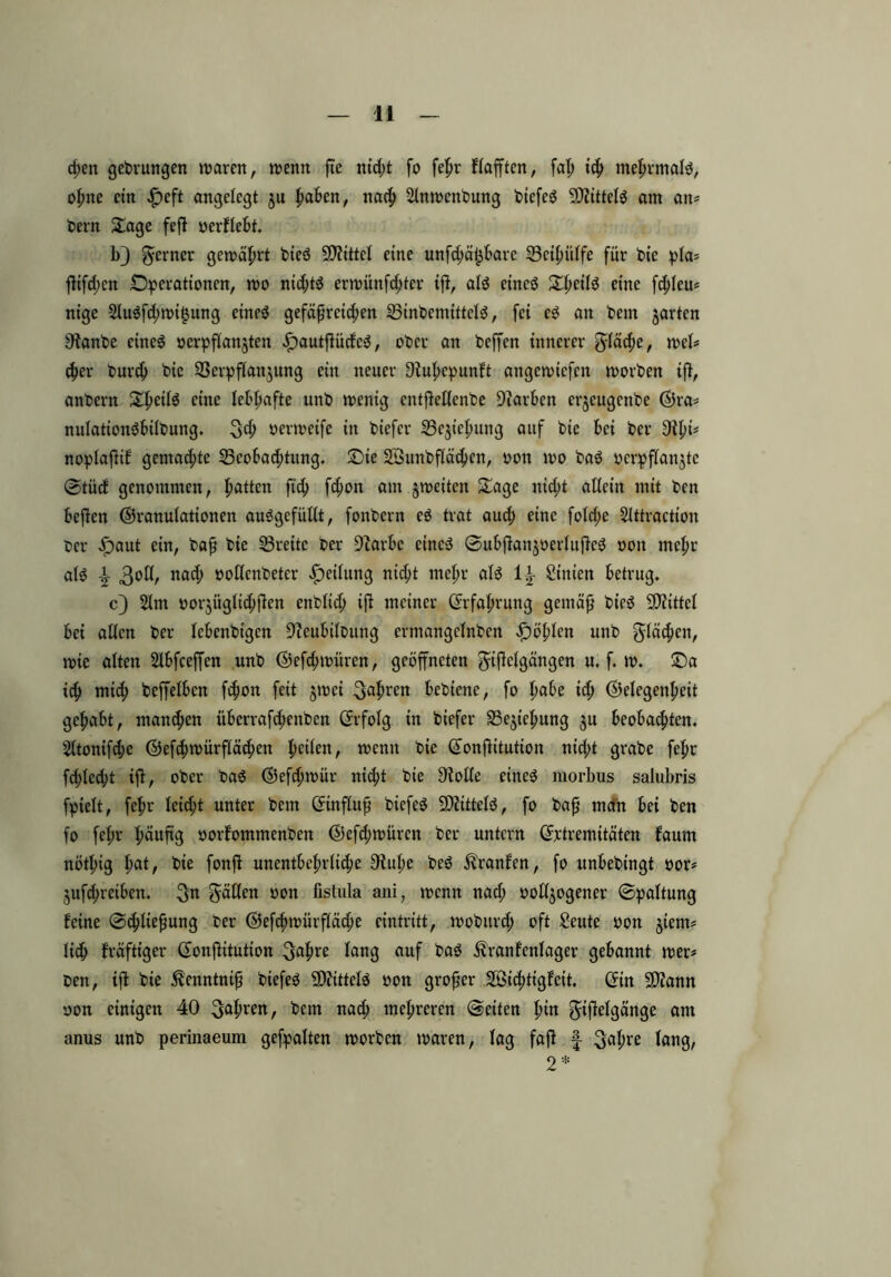 d)en gedrungen waren, wenn fte nid;t fo fehr flafftcn, faß ich mehrmalg, ohne ein £eft angelegt ju |ia6en, nach Slnwcnbung btcfeg Gttittelg am an* bern Oage feß oerflebt. b} ferner gewährt bieg Mittel eine unfd;ä£bare Beihülfe für bie pla* ßifd;en Operationen, wo nid;tg erwünfd;ter iß, alg eincö Sf)eüö eine ßhleu* nige 2lugfd)wi$ung eineg gefäßrcid;en Btnbemittclg, fei cg an bem garten Sfrmbe eineg oerpßangten E)autßücfcg, ober an beffen innerer gläche, wel* 4>er burd) bic Berpflangung ein neuer Oiußepunft angewicfcn worben ift, anbern 3^1$ eine lebhafte unb wenig cntßeßcnbe Farben crjeugenbe Gra* nulationgbilbung. 3h oerweifc in biefcr Begießung auf bie bei ber 9il;i= noplafiif gemad;te Beobachtung. Oie Söunbßähen, oon wo bag yerpßangte Stücf genommen, hatten ftd; fd;on am gweitcn 3age nicht allein mit ben beßen (Granulationen auggefüllt, fonbcrn eg trat aud; eine fold;e Slttraction ber £aut ein, baß bie Breite ber Giarbe eineg Subßangoerlußeg oon mehr alg 3°^/ nad; twflcnbeter Teilung nid;t mehr alg U£ Sinien betrug. c) 2lm üorgiiglid;ßen enblid; ift meiner (Erfahrung gemäß bieg Mittel bei allen ber lebenbigen Gicubilbung ermangclnbcn fohlen unb flächen, wie alten Slbfceffen unb Gefdnoüren, geöffneten ^tflclgängen u. f. w. Oa ich mid; beffelbcn fhon feit gwci 3aJmen bebiene, fo fmbe id; Gelegenheit gehabt, mand;en iiberrafd;enbcn (Erfolg in biefer Beziehung gu beobachten. Sltonifcße Gefcßwürflähen hc^en/ wenn bie (Eonßitution nid;t grabe fehr fcßled;t iß, ober bag Gefcßwür nid;t bie Diolle eineg morbus salubris fpielt, fehr leicht unter bem (Einfluß biefeg SDfittelg, fo baß man bei ben fo fehr häußß »orfommenben Gefd;würcn ber untern (Extremitäten faunt nöthig l)cit, bie fonß unentbehrliche Oiuhe beg Ä'ranfcn, fo unbebingt oor* gufcßr eiben. 3^ Säßen non fistula ani, wenn nad; oollgogener Spaltung feine Schließung ber Gefhwürßähe eintritt, wobitrch oft Seute oon giem* lieh kräftiger (Eonßitution 3ahre lang auf bag Äranfenlager gebannt wer# ben, iß bie ^enntniß biefeg 9)?ittelg oon großer SBichtigfeit. (Ein SD?ann oon einigen 40 3afwen, bem nah mehreren Seiten hm ^ißelgänge am anus unb perinaeum gehalten worben waren, lag faß f 3ahre lang, 2*