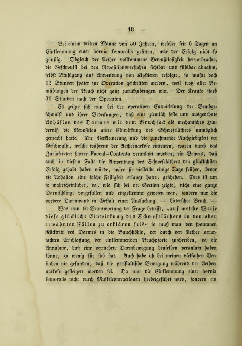 Vei einem dritten Spanne oon 50 ^aßren, melier feit 6 Oagen an (Jinfcmmung einer hernia femoralis gelitten, mar Per (Erfolg ni#t fo günßig. Obgleich Per Sieger oollfommene Vemußtloßgfeit I;eroorbra#te, Pie @ef#mulß bei Pen SfapoßtionSoerß^en ß'#tbar unP fühlbar abnal;m, felbfl ©tußlgang auf 21nmenPung oon $lt;ßieren erfolgte, fo mußte Po# 12 ©tunPen fpäter jur Operation gekritten merPcn, metl trotj aller 23e* mußungen Per 33ru# ni#t ganj $urütf$ubringen mar. Oer Äranfe ßarb 36 ©tunten na^> Per Operation. & geigte fuß nun bei Per operatioen ©ntmicfelung Per 23rucf>ge* f#mulß unP ißrer VePetfungen, Paß eine §icmlt# feße unP auägePeßnte SlPßäfion Pcö Oarmeö mit Pem 23ru#facf alö me#anif#e$ Jß)in* Perniß Pie 9iepoß'tion unter (Jtnmirhtng Ped ©#mefelätßerö unmöglt# gemalt hatte. Oie Verfeinerung unP Pie juneßmenPe 9ta#giebigfeit Per @ef#mulß, mel#e mäßrenP Per Sletßernarfofe eintraten, maren Pur# Pa$ 3urücftreten ßarter Faecal-Contenta oeranlaßt morPen, ein Vernein, Paß au# in Piefem ^aHe Pie SlnmenPung PeS ©#mefelä#erö Pen glücfli#ßen ©rfolg gehabt haben miirPe, märe fte oiel!ei#t einige Oage früher, beoor Pie SlPßäßon eine fol#e gtßigfcit erlangt ßatte, gef#eßcn. Oie$ iß um fo maßrf#einli#cr, Pa, mie ß'# bei Per ©ection geigte, ni#t eine ganje Oarmf#ltngc oorgefatlen unP cingeflemmt gemefen mar, fonPern nur Pie oorPere OarmmanP in ©eßalt einer 21u$fadung. — 2itterf#er 23ru#. — 23a$ nun Pie Veantmortung Per ^rage betrifft, ,/auf mel#e 2öcifc Piefe glücfli#e ©inmirfung Pe$ ©#m efelätßerä in Pen oben ermähnten fallen $u erflären fei? fo muß man Pen fpontanen Oiücftritt Pe$ Oarmeö in Pie 23au#hößle, Per Pur# Pen Sletßer oerur* fa#ten (ü:rf#laffung Per etnflemmenPen 25ru#pfortc juf#reiben, Pa Pie Einnahme, Paß eine oermeßrte Oarmbemegung Penfelben oeranlaßt haben fönne, 51t menig für ß# l;at. 21u# habe i# bei meinen oielfa#en Vcr= fu#en nie gcfunPen, Paß Pie perißaltif#e Vemcgung mäßrenP Per Siethen narfofe geßeigert morPen fei. Oa nun Pie (Jtnfemmung einer hernia femoralis ni#t Pur# -Dfuffelcontractionen herbeigefüßrt mirP, fonPern ein