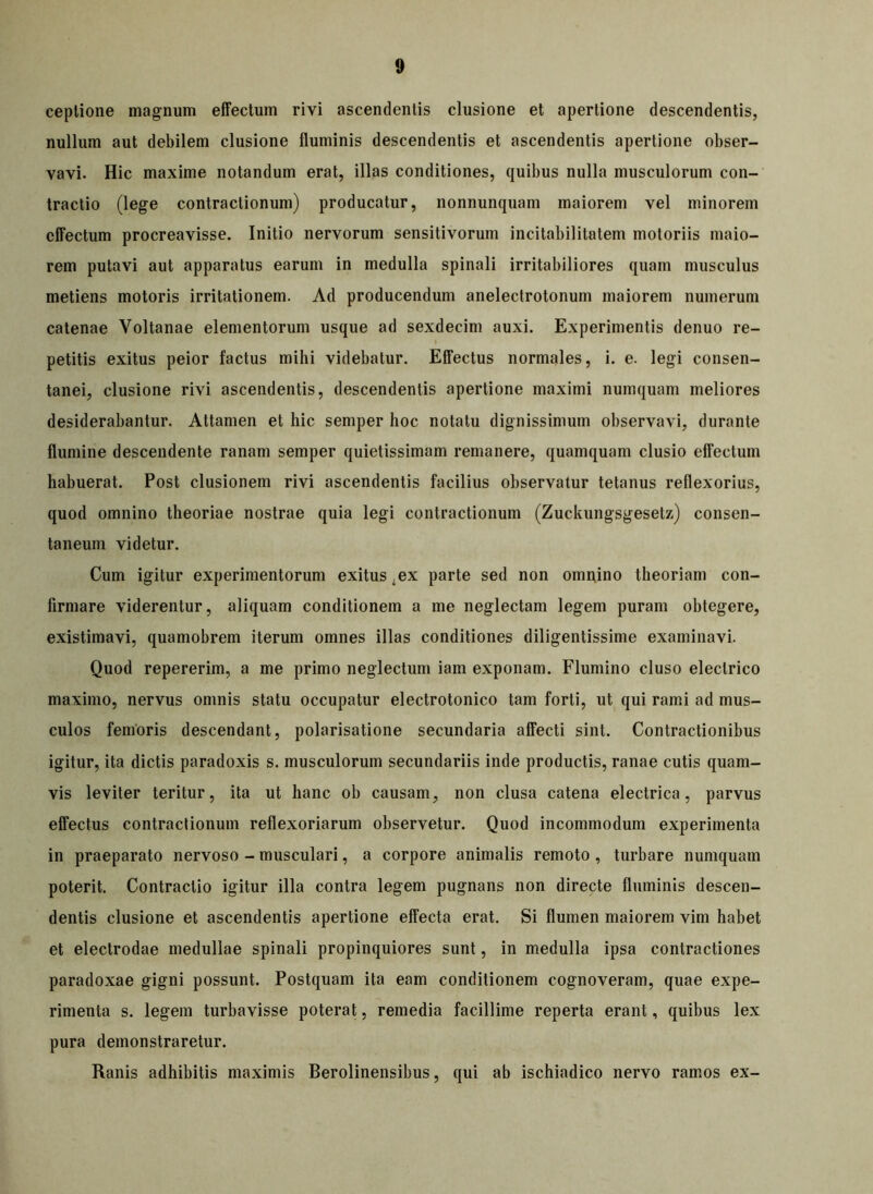 ceplione magnum effectum rivi ascendentis clusione et apertione descendentis, nullum aut debilem clusione fluminis descendentis et ascendentis apertione obser- vavi. Hic maxime notandum erat, illas conditiones, quibus nulla musculorum con- tractio (lege contractionum) producatur, nonnunquam maiorem vel minorem effectum procreavisse. Initio nervorum sensitivorum incitabilitatem motoriis maio- rem putavi aut apparatus earum in medulla spinali irritabiliores quam musculus metiens motoris irritationem. Ad producendum anelectrotonum maiorem numerum catenae Yoltanae elementorum usque ad sexdecim auxi. Experimentis denuo re- petitis exitus peior factus mihi videbatur. Effectus normales, i. e. legi consen- tanei, clusione rivi ascendentis, descendentis apertione maximi numquam meliores desiderabantur. Attamen et hic semper hoc notatu dignissimum observavi, durante flumine descendente ranam semper quietissimam remanere, quamquam clusio effectum habuerat. Post clusionem rivi ascendentis facilius observatur tetanus reflexorius, quod omnino theoriae nostrae quia legi contractionum (Zuckungsgesetz) consen- taneum videtur. Cum igitur experimentorum exitus ,ex parte sed non omnino theoriam con- firmare viderentur, aliquam conditionem a me neglectam legem puram obtegere, existimavi, quamobrem iterum omnes illas conditiones diligentissime examinavi. Quod repererim, a me primo neglectum iam exponam. Flumino cluso electrico maximo, nervus omnis statu occupatur electrotonico tam forti, ut qui rami ad mus- culos femoris descendant, polarisatione secundaria affecti sint. Contractionibus igitur, ita dictis paradoxis s. musculorum secundariis inde productis, ranae cutis quam- vis leviter teritur, ita ut hanc ob causam, non clusa catena electrica, parvus effectus contractionum reflexoriarum observetur. Quod incommodum experimenta in praeparato nervoso - musculari, a corpore animalis remoto , turbare numquam poterit. Contractio igitur illa contra legem pugnans non directe fluminis descen- dentis clusione et ascendentis apertione effecta erat. Si flumen maiorem vim habet et electrodae medullae spinali propinquiores sunt, in medulla ipsa contractiones paradoxae gigni possunt. Postquam ita eam conditionem cognoveram, quae expe- rimenta s. legem turbavisse poterat, remedia facillime reperta erant, quibus lex pura demonstraretur. Ranis adhibitis maximis Berolinensibus, qui ab ischiadico nervo ramos ex-