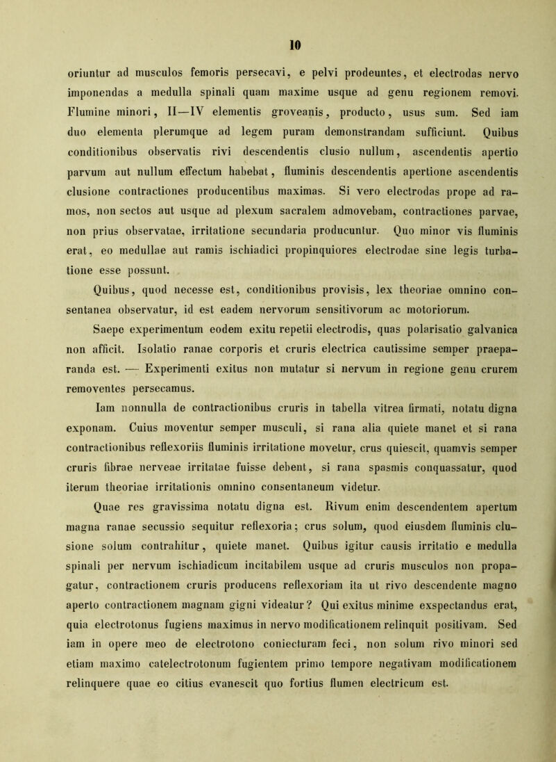 oriuntur ad musculos femoris persecavi, e pelvi prodeuntes, et electrodas nervo imponendas a medulla spinali quam maxime usque ad genu regionem removi. Flumine minori, II—IV elementis groveanis, producto, usus sum. Sed iam duo elementa plerumque ad legem puram demonstrandam sufficiunt. Quibus conditionibus observatis rivi descendentis clusio nullum, ascendentis apertio parvum aut nullum effectum habebat, fluminis descendentis apertione ascendentis clusione contractiones producentibus maximas. Si vero electrodas prope ad ra- mos, non sectos aut usque ad plexum sacralem admovebam, contractiones parvae, non prius observatae, irritatione secundaria producuntur. Quo minor vis fluminis erat, eo medullae aut ramis ischiadici propinquiores electrodae sine legis turba- tione esse possunt. Quibus, quod necesse est, conditionibus provisis, lex theoriae omnino con- sentanea observatur, id est eadem nervorum sensitivorum ac motoriorum. Saepe experimentum eodem exitu repetii electrodis, quas polarisatio galvanica non afficit. Isolatio ranae corporis et cruris electrica cautissime semper praepa- randa est. •— Experimenti exitus non mutatur si nervum in regione genu crurem removentes persecamus. Iam nonnulla de contractionibus cruris in tabella vitrea firmati, notatu digna exponam. Cuius moventur semper musculi, si rana alia quiete manet et si rana contractionibus reflexoriis fluminis irritatione movetur, crus quiescit, quamvis semper cruris fibrae nerveae irritatae fuisse debent, si rana spasmis conquassatur, quod iterum theoriae irritationis omnino consentaneum videtur. Quae res gravissima notatu digna est. Rivum enim descendentem apertum magna ranae secussio sequitur reflexoria; crus solum, quod eiusdem fluminis clu- sione solum contrahitur, quiete manet. Quibus igitur causis irritatio e medulla spinali per nervum ischiadicum incitabilem usque ad cruris musculos non propa- gatur, contractionem cruris producens reflexoriam ita ut rivo descendente magno aperto contractionem magnam gigni videatur ? Qui exitus minime exspectandus erat, quia electrotonus fugiens maximus in nervo modificationem relinquit positivam. Sed iam in opere meo de electrotono coniecturam feci, non solum rivo minori sed etiam maximo catelectrotonum fugientem primo tempore negativam modificationem relinquere quae eo citius evanescit quo fortius flumen electricum est.