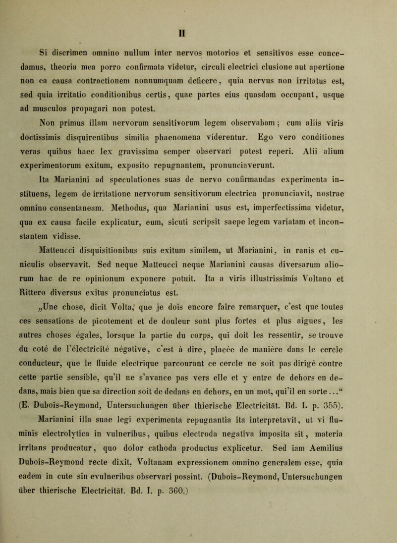 Si discrimen omnino nullum inter nervos motorios et sensitivos esse conce- damus, theoria mea porro confirmata videtur, circuli electrici clusione aut apertione non ea causa contractionem nonnumquam deficere, quia nervus non irritatus est, sed quia irritatio conditionibus certis, quae partes eius quasdam occupant, usque ad musculos propagari non potest. Non primus illam nervorum sensitivorum legem observabam ; cum aliis viris doctissimis disquirentibus similia phaenomena viderentur. Ego vero conditiones veras quibus haec lex gravissima semper observari potest reperi. Alii alium experimentorum exitum, exposito repugnantem, pronunciaverunt. Ita Marianini ad speculationes suas de nervo confirmandas experimenta in- stituens, legem de irritatione nervorum sensitivorum electrica pronunciavit, nostrae omnino consentaneam. Methodus, qua Marianini usus est, imperfectissima videtur, qua ex causa facile explicatur, eum, sicuti scripsit saepe legem variatam et incon- stantem vidisse. Matteucci disquisitionibus suis exitum similem, ut Marianini, in ranis et cu- niculis observavit. Sed neque Matteucci neque Marianini causas diversarum alio- rum hac de re opinionum exponere potuit. Ita a viris illustrissimis Voltano et Rittero diversus exitus pronunciatus est. „Une chose, dicit Volta, que je dois encore faire remarquer, c’est que toutes ces sensations de picotement et de douleur sont plus fortes et plus aigues, les autres choses egales, lorsque la partie du corps, qui doit les ressentir, se trouve du cote de Telectricile negative, c’est a dire, placee de maniere dans le cercie conducteur, que le fluide electrique parcourant ce cercie ne soit pas dirige contre cette partie sensible, qu’il ne s’avance pas vers elle et y entre de dehors en de- dans, mais bien que sa direction soit de dedans en dehors, en un mot, qufil en sorte .. (E. Dubois-Reymond, Untersuchungen tiber thierische Electricitat. Bd. I. p. 355). Marianini illa suae legi experimenta repugnantia ita interpretavit, ut vi flu- minis electrolytica in vulneribus, quibus electroda negativa imposita sit, materia irritans producatur, quo dolor cathoda productus explicetur. Sed iam Aemilius Dubois-Reymond recte dixit, Voltanam expressionem omnino generalem esse, quia eadem in cute sin evulneribus observari possint. (Dubois-Reymond, Untersuchungen uber thierische Electricitat. Bd. I. p. 360.)