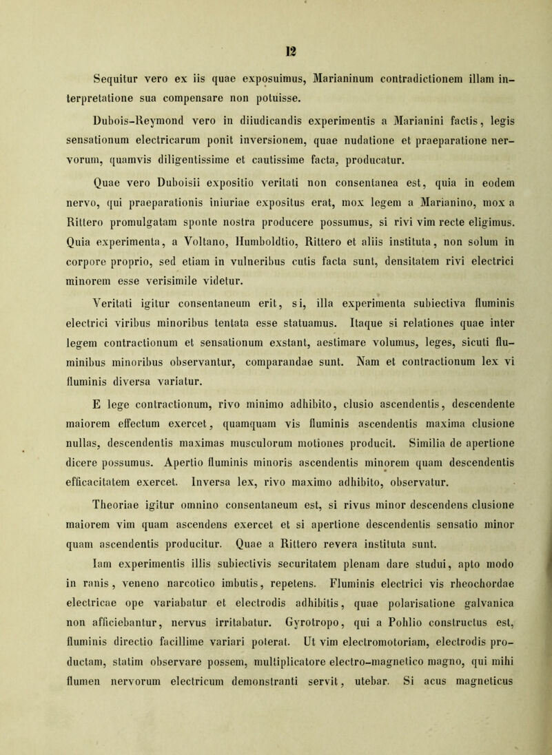 Sequitur vero ex iis quae exposuimus, Marianinum contradictionem illam in- terpretatione sua compensare non potuisse. Dubois-Reymond vero in diiudicandis experimentis a Marianini factis, legis sensationum electricarum ponit inversionem, quae nudatione et praeparatione ner- vorum, quamvis diligentissime et cautissime facta, producatur. Quae vero Duboisii expositio veritati non consentanea est, quia in eodem nervo, qui praeparationis iniuriae expositus erat, mox legem a Marianino, mox a Rittero promulgatam sponte nostra producere possumus, si rivi vim recte eligimus. Quia experimenta, a Voltano, Humboldtio, Rittero et aliis instituta, non solum in corpore proprio, sed etiam in vulneribus cutis facta sunt, densitatem rivi electrici minorem esse verisimile videtur. Veritati igitur consentaneum erit, si, illa experimenta subiectiva fluminis electrici viribus minoribus tentata esse statuamus. Itaque si relationes quae inter legem contractionum et sensationum exstant, aestimare volumus, leges, sicuti flu- minibus minoribus observantur, comparandae sunt. Nam et contractionum lex vi fluminis diversa variatur. E lege contractionum, rivo minimo adhibito, clusio ascendentis, descendente maiorem effectum exercet, quamquam vis fluminis ascendentis maxima clusione nullas, descendentis maximas musculorum motiones producit. Similia de apertione dicere possumus. Apertio fluminis minoris ascendentis minorem quam descendentis efficacitatem exercet. Inversa lex, rivo maximo adhibito, observatur. Theoriae igitur omnino consentaneum est, si rivus minor descendens clusione maiorem vim quam ascendens exercet et si apertione descendentis sensatio minor quam ascendentis producitur. Quae a Rittero revera instituta sunt. Iam experimentis illis subiectivis securitatem plenam dare studui, apto modo in ranis, veneno narcotico imbutis, repetens. Fluminis electrici vis rheochordae electricae ope variabatur et electrodis adhibitis, quae polarisatione galvanica non afficiebantur, nervus irritabatur. Gyrotropo, qui a Pohlio constructus est, fluminis directio facillime variari poterat. Ut vim electromotoriam, electrodis pro- ductam, statim observare possem, multiplicatore electro-magnetico magno, qui mihi flumen nervorum electricum demonstranti servit, utebar. Si acus magneticus