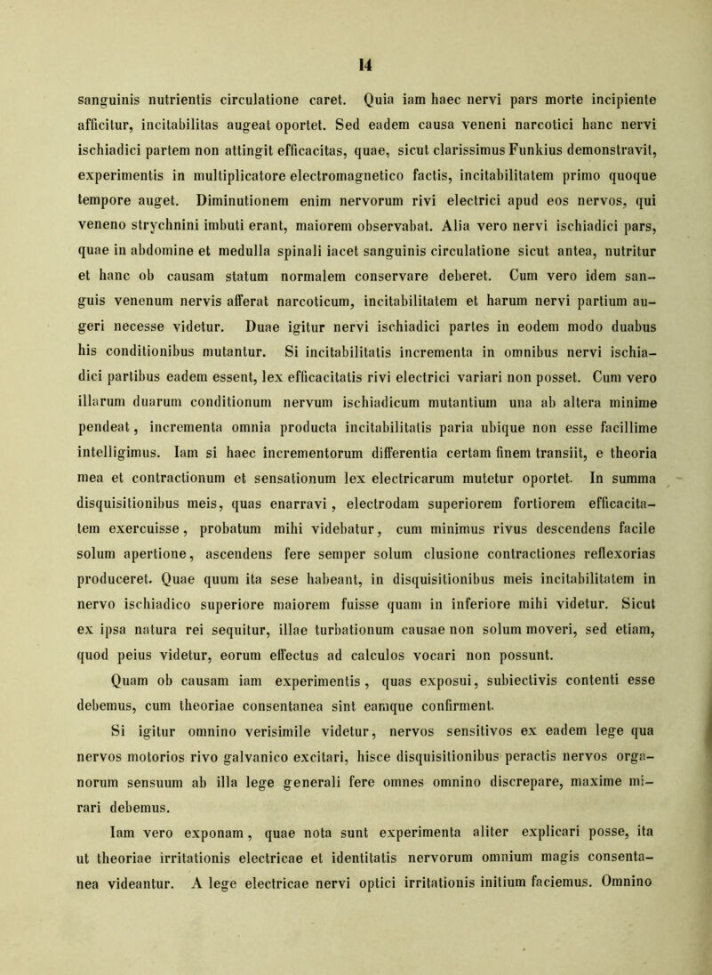 sanguinis nutrientis circulatione caret. Quia iam haec nervi pars morte incipiente afficitur, incitabilitas augeat oportet. Sed eadem causa veneni narcotici hanc nervi ischiadici partem non attingit efficacitas, quae, sicut clarissimus Funkius demonstravit, experimentis in multiplicatore electromagnetico factis, incitabilitatem primo quoque tempore auget. Diminutionem enim nervorum rivi electrici apud eos nervos, qui veneno strychnini imbuti erant, maiorem observabat. Alia vero nervi ischiadici pars, quae in abdomine et medulla spinali iacet sanguinis circulatione sicut antea, nutritur et hanc oh causam statum normalem conservare deberet. Cum vero idem san- guis venenum nervis afferat narcoticum, incitabilitatem et harum nervi partium au- geri necesse videtur. Duae igitur nervi ischiadici partes in eodem modo duabus his conditionibus mutantur. Si incitabilitatis incrementa in omnibus nervi ischia- dici partibus eadem essent, lex efficacitatis rivi electrici variari non posset. Cum vero illarum duarum conditionum nervum ischiadicum mutantium una ab altera minime pendeat, incrementa omnia producta incitabilitatis paria ubique non esse facillime intelligimus. Iam si haec incrementorum differentia certam finem transiit, e theoria mea et contractionum et sensationum lex electricarum mutetur oportet. In summa disquisitionibus meis, quas enarravi, electrodam superiorem fortiorem efficacita- tem exercuisse, probatum mihi videbatur, cum minimus rivus descendens facile solum apertione, ascendens fere semper solum clusione contractiones reflexorias produceret. Quae quum ita sese habeant, in disquisitionibus meis incitabilitatem in nervo ischiadico superiore maiorem fuisse quam in inferiore mihi videtur. Sicut ex ipsa natura rei sequitur, illae turbationum causae non solum moveri, sed etiam, quod peius videtur, eorum effectus ad calculos vocari non possunt. Quam ob causam iam experimentis, quas exposui, subiectivis contenti esse debemus, cum theoriae consentanea sint eamque confirment. Si igitur omnino verisimile videtur, nervos sensitivos ex eadem lege qua nervos motorios rivo galvanico excitari, hisce disquisitionibus peractis nervos orga- norum sensuum ab illa lege generali fere omnes omnino discrepare, maxime mi- rari debemus. Iam vero exponam, quae nota sunt experimenta aliter explicari posse, ita ut theoriae irritationis electricae et identitatis nervorum omnium magis consenta- nea videantur. A lege electricae nervi optici irritationis initium faciemus. Omnino