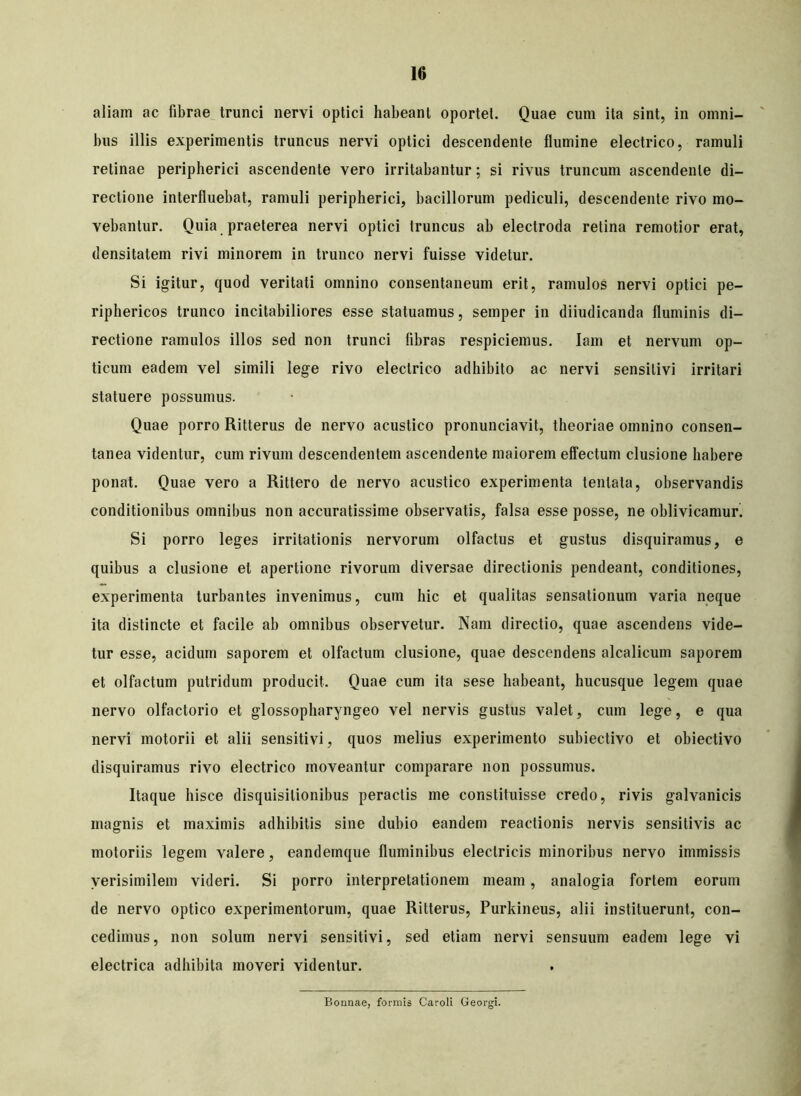 aliam ac fibrae trunci nervi optici habeant oportet. Quae cum ita sint, in omni- bus illis experimentis truncus nervi optici descendente flumine electrico, ramuli retinae peripherici ascendente vero irritabantur; si rivus truncum ascendente di- rectione interfluebat, ramuli peripherici, bacillorum pediculi, descendente rivo mo- vebantur. Quia praeterea nervi optici truncus ab electroda retina remotior erat, densitatem rivi minorem in trunco nervi fuisse videtur. Si igitur, quod veritati omnino consentaneum erit, ramulos nervi optici pe- riphericos trunco incitabiliores esse statuamus, semper in diiudicanda fluminis di- rectione ramulos illos sed non trunci libras respiciemus. Iam et nervum op- ticum eadem vel simili lege rivo electrico adhibito ac nervi sensitivi irritari statuere possumus. Quae porro Ritterus de nervo acustico pronunciavit, theoriae omnino consen- tanea videntur, cum rivum descendentem ascendente maiorem effectum clusione habere ponat. Quae vero a Rittero de nervo acustico experimenta tenlata, observandis conditionibus omnibus non accuratissime observatis, falsa esse posse, ne oblivicamur. Si porro leges irritationis nervorum olfactus et gustus disquiramus, e quibus a clusione et apertione rivorum diversae directionis pendeant, conditiones, experimenta turbantes invenimus, cum hic et qualitas sensationum varia neque ita distincte et facile ab omnibus observetur. Nam directio, quae ascendens vide- tur esse, acidum saporem et olfactum clusione, quae descendens alcalicum saporem et olfactum putridum producit. Quae cum ita sese habeant, hucusque legem quae nervo olfactorio et glossopharyngeo vel nervis gustus valet, cum lege, e qua nervi motorii et alii sensitivi, quos melius experimento subiectivo et obiectivo disquiramus rivo electrico moveantur comparare non possumus. Itaque hisce disquisitionibus peractis me constituisse credo, rivis galvanicis magnis et maximis adhibitis sine dubio eandem reactionis nervis sensitivis ac motoriis legem valere, eandemque fluminibus electricis minoribus nervo immissis verisimilem videri. Si porro interpretationem meam , analogia fortem eorum de nervo optico experimentorum, quae Ritterus, Purkineus, alii instituerunt, con- cedimus, non solum nervi sensitivi, sed etiam nervi sensuum eadem lege vi electrica adhibita moveri videntur. Bonnae, formis Caroli Georgi.