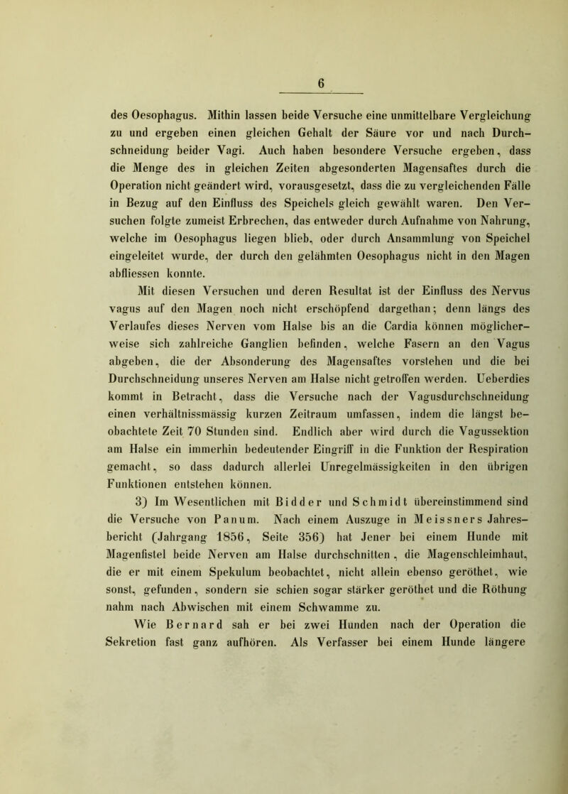 des Oesophagus. Mithin lassen beide Versuche eine unmittelbare Vergleichung zu und ergeben einen gleichen Gehalt der Säure vor und nach Durch- schneidung beider Vagi. Auch haben besondere Versuche ergeben, dass die Menge des in gleichen Zeiten abgesonderten Magensaftes durch die Operation nicht geändert wird, vorausgesetzt, dass die zu vergleichenden Fälle in Bezug auf den Einfluss des Speichels gleich gewählt waren. Den Ver- suchen folgte zumeist Erbrechen, das entweder durch Aufnahme von Nahrung, welche im Oesophagus liegen blieb, oder durch Ansammlung von Speichel eingeleitet wurde, der durch den gelähmten Oesophagus nicht in den Magen abfliessen konnte. Mit diesen Versuchen und deren Resultat ist der Einfluss des Nervus vagus auf den Magen noch nicht erschöpfend dargethan; denn längs des Verlaufes dieses Nerven vom Halse bis an die Cardia können möglicher- weise sich zahlreiche Ganglien befinden, welche Fasern an den Vagus abgeben, die der Absonderung des Magensaftes vorstehen und die bei Durcbschneidung unseres Nerven am Halse nicht getroffen werden. Ueberdies kommt in Betracht, dass die Versuche nach der Vagusdurchschneidung einen verhältnissmässig kurzen Zeitraum umfassen, indem die längst be- obachtete Zeit 70 Stunden sind. Endlich aber wird durch die Vagussektion am Halse ein immerhin bedeutender Eingriff in die Funktion der Respiration gemacht, so dass dadurch allerlei Unregelmässigkeiten in den übrigen Funktionen entstehen können. 3) Im Wesentlichen mit Bidder und Schmidt übereinstimmend sind die Versuche von Pan um. Nach einem Auszuge in M e is sn er s Jahres- bericht (Jahrgang 1856, Seite 356) hat Jener bei einem Hunde mit Magenfistel beide Nerven am Halse durchschnitten , die Magenschleimhaut, die er mit einem Spekulum beobachtet, nicht allein ebenso geröthet, wie sonst, gefunden, sondern sie schien sogar stärker geröthet und die Röthung - nahm nach Abwischen mit einem Schwamme zu. Wie Bernard sah er bei zwei Hunden nach der Operation die Sekretion fast ganz aufhören. Als Verfasser bei einem Hunde längere