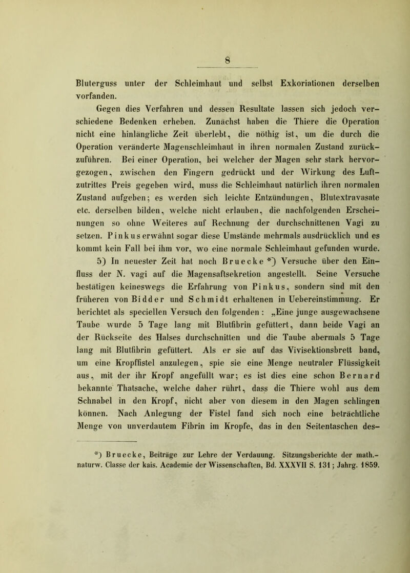 Bluterguss unter der Schleimhaut und selbst Exkoriationen derselben vorfanden. Gegen dies Verfahren und dessen Resultate lassen sich jedoch ver- schiedene Bedenken erheben. Zunächst haben die Thiere die Operation nicht eine hinlängliche Zeit überlebt, die nöthig ist, um die durch die Operation veränderte Magenschleimhaut in ihren normalen Zustand zurück- zuführen. Bei einer Operation, bei welcher der Magen sehr stark hervor- gezogen, zwischen den Fingern gedrückt und der Wirkung des Luft- zutrittes Preis gegeben wird, muss die Schleimhaut natürlich ihren normalen Zustand aufgeben; es werden sich leichte Entzündungen, Blutextravasate etc. derselben bilden, welche nicht erlauben, die nachfolgenden Erschei- nungen so ohne Weiteres auf Rechnung der durchschnittenen Vagi zu setzen. Pinkus erwähnt sogar diese Umstände mehrmals ausdrücklich und es kommt kein Fall bei ihm vor, wo eine normale Schleimhaut gefunden wurde. 5) In neuester Zeit hat noch Bruecke*) Versuche über den Ein- fluss der N. vagi auf die Magensaftsekretion angestelll. Seine Versuche bestätigen keineswegs die Erfahrung von Pinkus, sondern sind mit den früheren von Bidder und Schmidt erhaltenen in Uebereinstimmung. Er berichtet als speciellen Versuch den folgenden : „Eine junge ausgewachsene Taube wurde 5 Tage lang mit Blutfibrin gefüttert, dann beide Vagi an der Rückseite des Halses durchschnitten und die Taube abermals 5 Tage lang mit Blutlibrin gefüttert. Als er sie auf das Vivisektionsbreit band, um eine Kropffistel anzulegen, spie sie eine Menge neutraler Flüssigkeit aus, mit der ihr Kropf angefüllt war; es ist dies eine schon Bernard bekannte Thatsache, welche daher rührt, dass die Thiere wohl aus dem Schnabel in den Kropf, nicht aber von diesem in den Magen schlingen können. Nach Anlegung der Fistel fand sich noch eine beträchtliche Menge von unverdautem Fibrin im Kropfe, das in den Seitentaschen des- *) Bruecke, Beiträge zur Lehre der Verdauung. Sitzungsberichte der math.- naturw. Classe der kais. Academie der Wissenschaften, Bd. XXXVII S. 131; Jahrg. 1859.