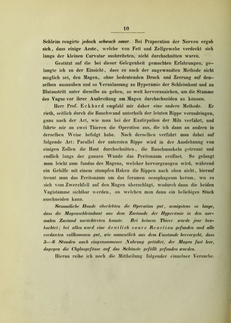 Schleim reagirte jedoch schwach sauer. Bei Präperation der Nerven ergab sich, dass einige Aeste, welche von Fett und Zellgewebe verdeckt sich längs der kleinen Curvatur ausbreiteten, nicht durchschnitten waren. Gestützt auf die bei dieser Gelegenheit gemachten Erfahrungen, ge- langte ich zu der Einsicht, dass es nach der angewandten Methode nicht möglich sei, den Magen, ohne bedeutenden Druck und Zerrung auf den- selben auszuüben und so Veranlassung zu Hyperämie der Schleimhaut und zu Blutaustritt unter dieselbe zu geben, so weit hervorzuziehen, um die Stämme des Vagus vor ihrer Ausbreitung am Magen durchschneiden zu können. Herr Prof. Eckhard empfahl mir daher eine andere Methode. Er rieth, seitlich durch die Bauchwand unterhalb der letzten Rippe vorzudringen, ganz nach der Art, wie man bei der Exstirpation der Milz verfährt, und führte mir an zwei Thieren die Operation aus, die ich dann an andern in derselben Weise befolgt habe. Nach derselben verfährt man dabei auf folgende Art: Parallel der untersten Rippe wird in der Ausdehnung von einigen Zollen die Haut durchschnitten, die Bauchmuskeln getrennt und endlich längs der ganzen Wunde das Peritonäum eröffnet. So gelangt man leicht zum fundus des Magens, welcher hervorgezogen wird, während ein Gehilfe mit einem stumpfen Haken die Rippen nach oben zieht, hierauf trennt man das Peritonäum um das foramen oesophageum herum, wo es sich vom Zwerchfell auf den Magen überschlägt, wodurch dann die beiden Vagistämme sichtbar werden, an welchen man dann ein beliebiges Stück auschneiden kann. Sämmtliche Hunde überlebten die Operation gut, wenigstens so lange, dass die Magenschleimhaut aus dem Zustande der Hyperämie in den nor- malen Zustand zurücktreten konnte. Bei keinem Thiere wurde jene beo- bachtet; bei allen ward eine deutlich saure Reaclion gefunden und alle verdauten vollkommen gut, wie namentlich aus dem Umstande hervorgeht, dass 5—6 Stunden nach eingenommener Nahrung ge tadlet, der Magen fast leer, dagegen die Chylusgefasse auf das Schönste gefüllt gefunden wurden. Hieran reihe ich noch die Mittheilung folgender einzelner Versuche.