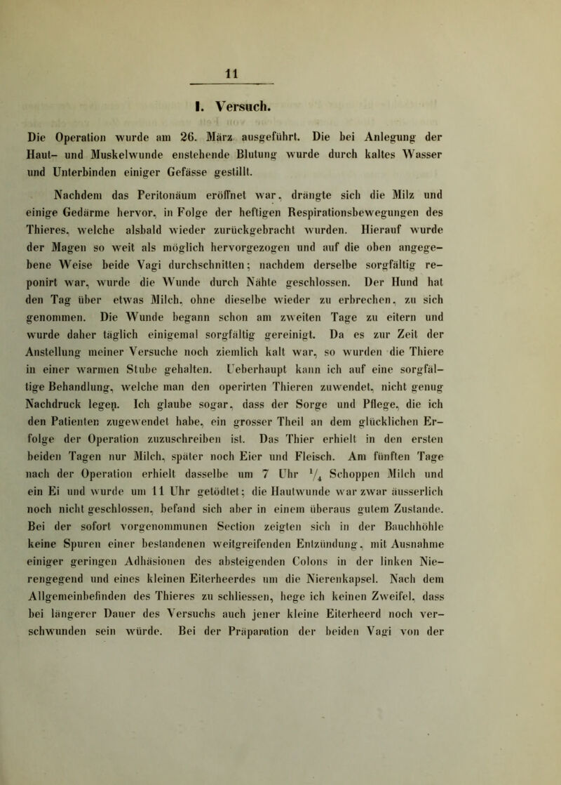 I. Versuch. Die Operation wurde am 26. März ausgeführt. Die bei Anlegung der Haut- und Muskelwunde enstehende Blutung wurde durch kaltes Wasser und Unterbinden einiger Gefässe gestillt. Nachdem das Peritonäum eröffnet war, drängte sich die Milz und einige Gedärme hervor, in Folge der heftigen Respirationsbewegungen des Thieres, welche alsbald wieder zurückgebracht wurden. Hierauf wurde der Magen so weit als möglich hervorgezogen und auf die oben angege- bene Weise beide Vagi durchschnitten; nachdem derselbe sorgfältig re- ponirt war, wurde die Wunde durch Nähte geschlossen. Der Hund hat den Tag über etwas Milch, ohne dieselbe wieder zu erbrechen, zu sich genommen. Die Wunde begann schon am zweiten Tage zu eitern und wurde daher täglich einigemal sorgfältig gereinigt. Da es zur Zeit der Anstellung meiner Versuche noch ziemlich kalt war, so wurden die Thiere in einer warmen Stube gehalten. Ueberhaupt kann ich auf eine sorgfäl- tige Behandlung, welche man den operirten Thieren zuwendet, nicht genug Nachdruck legen. Ich glaube sogar, dass der Sorge und Pflege, die ich den Patienten zugewendet habe, ein grosser Theil an dem glücklichen Er- folge der Operation zuzuschreiben ist. Das Thier erhielt in den ersten beiden Tagen nur Milch, später noch Eier und Fleisch. Am fünften Tage nach der Operation erhielt dasselbe um 7 Uhr */4 Schoppen Milch und ein Ei und wurde um 11 Uhr getödtet; die Hautwunde war zwar äusserlich noch nicht geschlossen, befand sich aber in einem überaus gutem Zustande. Bei der sofort vorgenommunen Section zeigten sich in der Bauchhöhle keine Spuren einer bestandenen weitgreifenden Entzündung, mit Ausnahme einiger geringen Adhäsionen des absteigenden Colons in der linken Nie- rengegend und eines kleinen Eiterheerdes um die Nierenkapsel. Nach dem Allgemeinbefinden des Thieres zu schliessen, hege ich keinen Zweifel, dass bei längerer Dauer des Versuchs auch jener kleine Eiterheerd noch ver- schwunden sein würde. Bei der Präparntion der beiden Vagi von der