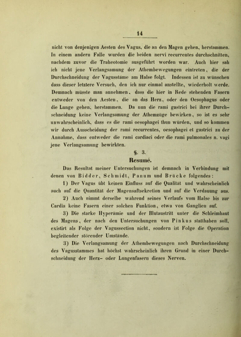 nicht von denjenigen Aesten des Vagus, die an den Magen gehen, herstammen. In einem andern Falle wurden die beiden nervi recurrentes durchschnitten, nachdem zuvor die Traheotomie ausgeführt worden war. Auch hier sah ich nicht jene Verlangsamung der Athembewegungen einlreten, die der Durchschneidung der Vagusstäme am Halse folgt. Indessen ist zu wünschen dass dieser letztere Versuch, den ich nur einmal anstellte, wiederholt werde. Demnach müsste man annehmen, dass die hier in Rede stehenden Fasern entweder von den Aesten, die an das Herz, oder den Oesophagus oder die Lunge gehen, herstammen. Da nun die rami gastrici bei ihrer Durch- schneidung keine Verlangsamung der Athemztige bewirken, so ist es sehr unwahrscheinlich, dass es die rami oesophagei thun würden, und so kommen wir durch Ausscheidung der rami recurrentes, oesophagei et gastrici zu der Annahme, dass entweder die rami cardiaci oder die rami pulmonales n. vagi jene Verlangsamung bewirkten. §• 3. Resuine. Das Resultat meiner Untersuchungen ist demnach in Verbindung mit denen von Bi d der, Schmidt, Pan um und Brücke folgendes: 1) Der Vagus übt keinen Einfluss auf die Qualität und wahrscheinlich auch auf die Quantität der Magensaftsekretion und auf die Verdauung aus. 2) Auch nimmt derselbe während seines Verlaufs vom Halse bis zur Cardia keine Fasern einer solchen Funktion, etwa von Ganglien auf. 3) Die starke Hyperämie und der Blutaustritt unter die Schleimhaut des Magens, der nach den Untersuchungen von Pinkus statthaben soll, existirt als Folge der Vagussection nicht, sondern ist Folge die Operation begleitender störender Umstände. 3) Die Verlangsamung der Athembewegungen nach Durchschneidung des Vagusstammes hat höchst wahrscheinlich ihren Grund in einer Durch- schneidung der Herz- oder Lungenfasern dieses Nerven.