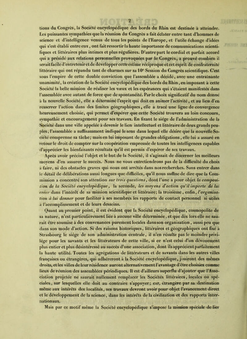 lions du Congrès, la Société encyclopédique des bords du Rhin est destinée à atteindre. Les puissantes sympathies que la réunion du Congrès a fait éclater entre tant d’hommes de science et d’intelligence venus de tous les points de l’Europe, et l’utile échange d’idées qui s’est établi entre eux, ont fait ressortir la haute importance de communications scienti- fiques et littéraires plus intimes et plus régulières. D’autre part le cordial et parfait accord qui a présidé aux relations personnelles provoquées par le Congrès, a prouvé combien il serait facile d’entretenir et de développer cette estime réciproque et cet esprit de confraternité littéraire qui ont répandu tant de charmes sur sa 10e Session du Congrès scientifique. C’est sous l’empire de celte double conviction que l’assemblée a décidé, avec une entraînante unanimité, la création de la Société encyclopédique des bords du Rhin, en imposant à cette Société la belle mission de réaliser les vœux et les espérances qui s’étaient manifestés dans l’assemblée avec autant de force que de spontanéité. Parle choix significatif du nom donné à la nouvelle Société, elle a déterminé l’esprit qui doit en animer l’activité, et au lieu d’en resserrer l’action dans des limites géographiques, elle a tracé une ligne de convergence heureusement choisie, qui permet d’espérer que cette Société trouvera au loin concours, sympathie et encouragement pour ses travaux. En fixant le siège de l’administration de la Société dans une ville appelée à devenir le lien intellectuel et littéraire de deux grands peu- ples, l’assemblée a suffisamment indiqué le sens dans lequel elle désire que la nouvelle So- ciété comprenne sa tâche; mais en lui imposant de grandes obligations, elle lui a assuré en retour le droit de compter sur la coopération empressée de toutes les intelligences capables d’apprécier les bienfaisants résultats qu’il est permis d’espérer de ses travaux. Après avoir précisé l’objet et le but de la Société, il s’agissait de discerner les meilleurs moyens d’en assurer le succès. Nous ne vous entretiendrons pas de la difficulté du choix à faire, ni des obstacles graves qui nous ont arrêtés dans nos recherches. Sans entrer dans le détail de délibérations aussi longues que difficiles, qu’il nous suffise de dire que la Com- mission a concentré son attention sur trois questions, dont l’une a pour objet la composi- tion de la Société encyclopédique, la seconde, les moyens d'action qu’il importe de lui créer dans l’intérêt de sa mission scientifique et littéraire; la troisième, enfin, l’organisa- tion à lui donner pour faciliter à ses membres les rapports de contact personnel si utiles à l’accomplissement et de leurs desseins. Quant au premier point, il est évident que la Société encyclopédique, cosmopolite de sa nature, n’est particulièrement liée à aucune ville déterminée, et que dès lors elle ne sau- rait être soumise à des convenances purement locales dansson organisation , aussi peu que dans son mode d’action. Si des raisons historiques, littéraires et géographiques ont fixé à Strasbourg le siège de son administration centrale, il n’en résulte pas le moindre privi- lège pour les savants et les littérateurs de cette ville, si ce n’est celui d’un dévouement plus entier et plus désintéressé au succès d’une association, dont ils apprécient parfaitement la haute utilité. Toutes les agrégations de littérateurs et de savants dans les autres villes françaises ou étrangères, qui adhéreront à la Société encyclopédique, jouiront des mêmes droits, et les villes de leur résidence auront alternativement l’avantage d’être choisies comme lieux de réunion des assemblées périodiques. Il est d’ailleurs superflu d’ajouter que l’Asso- ciation projetée ne saurait nullement remplacer les Sociétés littéraires, locales ou spé- ciales, sur lesquelles elle doit au contraire s’appuyer; car, étrangère par sa destination même aux intérêts des localités, ses travaux devront avoir pour objet l’avancement direct et le développement de la science, dans les intérêts de la civilisation et des rapports inter- nationaux. Mais par ce motif même la Société encyclopédique s’impose la mission spéciale de lier