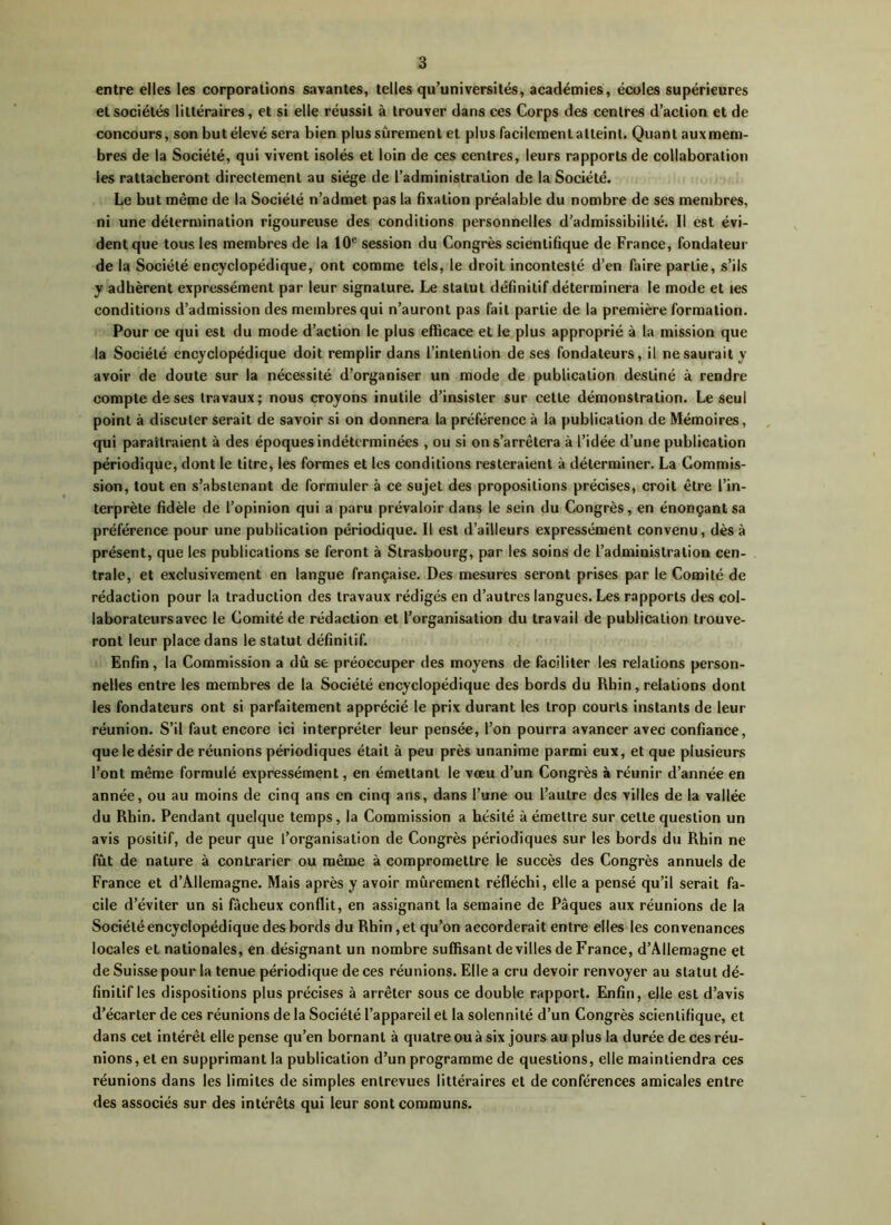 entre elles les corporations savantes, telles qu’universités, académies, écoles supérieures et sociétés littéraires, et si elle réussit à trouver dans ces Corps des centres d’action et de concours, son but élevé sera bien plus sûrement et plus facilement atteint. Quant aux mem- bres de la Société, qui vivent isolés et loin de ces centres, leurs rapports de collaboration les rattacheront directement au siège de l’administration de la Société. Le but même de la Société n’admet pas la fixation préalable du nombre de ses membres, ni une détermination rigoureuse des conditions personnelles d’admissibilité. Il est évi- dent que tous les membres de la 10e session du Congrès scientifique de France, fondateur de la Société encyclopédique, ont comme tels, le droit incontesté d’en faire partie, s’ils y adhèrent expressément par leur signature. Le statut définitif déterminera le mode et les conditions d’admission des membres qui n’auront pas fait partie de la première formation. Pour ce qui est du mode d’action le plus efficace et le plus approprié à la mission que la Société encyclopédique doit remplir dans l’intention de ses fondateurs, il ne saurait y avoir de doute sur la nécessité d’organiser un mode de publication destiné à rendre compte de ses travaux; nous croyons inutile d’insister sur cette démonstration. Le seul point à discuter serait de savoir si on donnera la préférence à la publication de Mémoires, qui paraîtraient à des époques indéterminées , ou si on s’arrêtera à l’idée d’une publication périodique, dont le titre, les formes et les conditions resteraient à déterminer. La Commis- sion, tout en s’abstenant de formuler à ce sujet des propositions précises, croit être l’in- terprète fidèle de l’opinion qui a paru prévaloir dans le sein du Congrès, en énonçant sa préférence pour une publication périodique. Il est d’ailleurs expressément convenu, dès à présent, que les publications se feront à Strasbourg, par les soins de l’administration cen- trale, et exclusivement en langue française. Des mesures seront prises par le Comité de rédaction pour la traduction des travaux rédigés en d’autres langues. Les rapports des col- labora leurs avec le Comité de rédaction et l’organisation du travail de publication trouve- ront leur place dans le statut définitif. Enfin, la Commission a dû se préoccuper des moyens de faciliter les relations person- nelles entre les membres de la Société encyclopédique des bords du Rhin, relations dont les fondateurs ont si parfaitement apprécié le prix durant les trop courts instants de leur réunion. S’il faut encore ici interpréter leur pensée, l’on pourra avancer avec confiance, que le désir de réunions périodiques était à peu près unanime parmi eux, et que plusieurs l’ont même formulé expressément, en émettant le vœu d’un Congrès à réunir d’année en année, ou au moins de cinq ans en cinq ans, dans l’une ou l’autre des villes de la vallée du Rhin. Pendant quelque temps, la Commission a hésité à émettre sur cette question un avis positif, de peur que l’organisation de Congrès périodiques sur les bords du Rhin ne fût de nature à contrarier ou même à compromettre le succès des Congrès annuels de France et d’Allemagne. Mais après y avoir mûrement réfléchi, elle a pensé qu’il serait fa- cile d’éviter un si fâcheux conflit, en assignant la semaine de Pâques aux réunions de la Société encyclopédique des bords du Rhin, et qu’on accorderait entre elles les convenances locales et nationales, en désignant un nombre suffisant de villes de France, d’Allemagne et de Suisse pour la tenue périodique de ces réunions. Elle a cru devoir renvoyer au statut dé- finitif les dispositions plus précises à arrêter sous ce double rapport. Enfin, elle est d’avis d’écarter de ces réunions de la Société l’appareil et la solennité d’un Congrès scientifique, et dans cet intérêt elle pense qu’en bornant à quatre ou à six jours au plus la durée de ces réu- nions, et en supprimant la publication d’un programme de questions, elle maintiendra ces réunions dans les limites de simples entrevues littéraires et de conférences amicales entre des associés sur des intérêts qui leur sont communs.