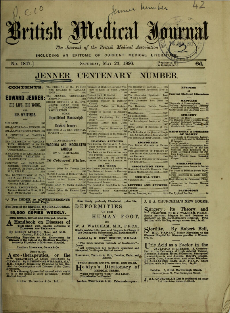 JENNER CENTENARY NUMBER. CONTENTS. EDWARD JENNER: HIS LIFE, HIS WORK, AND HIS WRITINGS. HIS LIFE 1245 SMALL-POX before JENNER. 1261 SMALL-POX INOCULATION. 1264 A CENTURY of VACCINA- TION, 1265 The DIFFUSION of VACCINA- TION: HISTORY of its IN- TRODUCTION into VARIOUS COUNTRIES 1267 <K SKETCH of the LEGISLATIVE MEASURES RELATING to VACCINATION 1270 •COW-POX and SMALL-POX: JENNER, WOODVLLLE, and PEARSON. By John C. McVail, M.D., F.R.S.E 1271 The BACTERIOLOGY of VAC- CINIA and VARIOLA. By S. Monckton Copeman, M.A..M.D. (Cantab.), M.R.C.P 1277 ANIMAL VACCINATION. By Thomas Whiteside Hime, B.A., M.D. (With Charts) 1279 The FEELING of the PUBLIC with REGARD to VACCINA- TION 1290 The JENNER CENTENARY ABROAD 1291 SHORT OUTLINE of the EVI- DENCE GIVEN before the ROYAL COMMISSION on VACCINATION 1293 SOME Unpublished Manuscripts OF Edward Jenner: RECORDS of an OLD MEDICAL SOCIETY 1296 ILLUSTRATIONS :— VACCINIA AND INOCULATED VARIOLA By G. KIRTLAND (1802) 30 Coloured Plates. Portrait (after Sir Thomas Law- rence) f 1246 The Old Vicarage at Berkeley where Jenner was Born 1246 Portrait (after James North- cote) 1247 Statue (after W. Calder Marshall, R.A.) 1248 Portrait (after Sir Thomas Law- rence) 1249 Vicarage at Berkeley showing Win- dow of Room in which Jenner Died 1250 Portrait (by J. R. Smith) 1251 Portrait (after Vigneron) 1252 Memorial Window in Berkeley Church 1253 Memorial Tablet in Berkeley Church 1253 “Temple of Vaccina” in Jenner’s Garden 1264 “Jenner Vaccinating his own Child ” 1254 Facsimile Letter from John Hunter 1256 Facsimile Page of Manuscript by Jenner 1259 Gold Box Presented by the Corpora- tion of London 1260 LEADING ARTICLES The Jenner Centenary: A Pro- phet without Honour in His Own Country 1299 The Law as to Vaccination and its Future 1299 Vaccination and its Develop- ments : Jenner and Pasteur1301 THE WEEK Our Jenner Centenary Number.1303 The Statue of Jenner in Kensing- ton Gardens 1303 A Jenner Memorial Medal 1304 Some of Jenner’s Patients 1304 Precursors of Jenner 1304 The Control of Small-Pox in Lon- don 1304 “ Concrete Facts ” Concerning Vaccination 1305 The Etiology of Vaccinia 1305 The Gloucester Epidemic: How it Arose 1306 The Gloucester Epidemic: Last Week's Report 1306 How Gloucester Lost Faith in Jenner 1306 The Hamburg Variola Vaccine Lymph 1307 Miscellaneous 1307 8ir John Millais 1307 Birthday Honours 1307 The Pathological Society of Lon- don 1307 Royal College of Surgeons of Ire- land 1307 The Difficulty at the General Hospi- tal, Adelaide, South Australia. 1307 The General Medical Council... .1308 EDITORIALS The Royal Collbob op Physi- cians 1308 The Association op Fellows op the Royal College of Suroeons op England 1308 The Royal College of Surgeons of England 1308 ASSOCIATION NEWS Grants for Scientific Research. .1309 Branch Meetings to be Held 1309 MEDICAL NEWS Vacancies, etc 1310 LETTERS AND ANSWERS Queries 1312 Answbrs 1312 Notes, Letters, btc 1312 EPITOME OP Current Medical Llterttvrt MEDICINE Diagnosis of Porencephaloa 81 Primary Splenomegaly: Primary Carcinoma of the Spleen 81 Gastroptosis and Chlorosis II SURGERY Suture of the Heart 81 The Dangers of the Operative Treat- ment of Enlarged Prostate^....82 Prostatic Retention TreatejT'witli the Galvanic Current 6 MIDWIFERY A DISEASES OF WOMEN Albuminuria in Pregnancy, Labour, and Childbed, and its Relation to Eclampsia 82 Porro’s Operation 82 TwinExtrauterine Pregnancy: Suc- cessful Extirpation of Sac and Contents after Retention of a Fully Developed Foetus for Fif- teen Years 82 Calcified Fibroid from Cremated Corpse 82 THERAPEUTICS Anti streptococcus Serum in Scarlet Fevof-r. S3 The Cause of Death in Serum Injec- tions 83 Serum Injections in Acute Rheu- matism 84 Hydrotherapy in Pulmonary Phthi- sis 84 Enteroclysis in Chronic Mucous Diarrhoea 84 PATHOLOGY The Typhoid Bacillus 84 %• For INDEX to ADVERTISEMENTS see next Page. ITtae Issue of the BRITISH MEDICAL JOURNAL now exceeds 19,000 COPIES WEEKLY. Fifth Edition, Revised and Enlarged, price fit. A Handbook on Diseases of THE SKIN, with especial reference to Diagnosis and Treatment. By ROBERT LIVEING, M.A., and M.D. Cantab., F.B.C.P.Lond., .Consulting Physician to the Department for Diseases of the Shin at the Middlesex Hospital; formerly Physician to Middlesex Hospital. London: Longmans, Green ft Oo Price 6s. net. A ero - therapeutics, or the TREATMENT of LUNG DISEASES by 'CLIMATE. By C. THEODORE WILLIAMS, M.A., M.D., F.R.O.P., Consulting Physician to the Hos- nital for Consumption and Diseases of the Chest, IBrompton. 11 It is a thoroughly practical manual which ought 4o be in the hands of every physician.”—British. •Medical Journal. Lcndon: Macmillan & Oo., Ltd. Now Beady, profusely Illustrated, price 18s. DEFORMITIES OF THE HUMAN FOOT. BY W. J. WALSHAM, M B., F.R.C.S., Senior Assistant Surgeon and Surgeon in Charge of the Orthopaedic Department, St. Bartholomew's Hospital. Assisted by W. KENT HUGHES, M.B.Lond. “The most modem methods of treatment.”— Lancet. “ All deformities are carefully described and Ulostrated.”— Glasgow Medical Journal. BAXLLrftRE, Tindall ft Cox, London, Paris, an<^. Madrid. V TweUth Edition, post 8vo, 883 pp„ prioe 10s. M. H° hlyn’s Dictionary of MEDICAL TEEMS. “ This well-known work.” “ Invaluable.—Hospital. -Ids Lancet. London: Whittakib ft Co. Paternoster-ijns t. J. & A. CHURCHILL’S NEW BOOKS. Cl urge ry: its Theory and ^ PRACTICE. By W.J. WALSHAM, F.B.C.S.. Senior Assistant Surgeon to, and Lecturer on Anatomy at, St. Bartholomew's Hospital. Fifth Edition, with 330 EngraviDgs, crown 8vo, 13s. 0d. Cterility. By Robert Bell, ^ M.D., F.F.P.8.G.. Senior Physician to the Glasgow Hospital for Diseases peculiar to Women. 8vo, 5j. u ric Acid as a Factor in the CAUSATION of DISBASB. A Contribu- tion to the Pathology af High Arterial Tension, Heaaache, Epilepsy, Mental Depression, Paroxysmal Haemoglobiuuria and Anaemia, Bright’s Disease, Diabetes. Gout, Rheumat<sm, and other Disorders. By ALEXANDER HAIG, M.D., F.K.O.P. Third Edition, with 54 Illustrations, 8vo, 13s. 6d. London: 7, Great Marlborough Street. Removed from 11, New Burlington Street. ft A. CHURCHILL’S List is continued on page 5 of the Adveitisement Sheet. r.