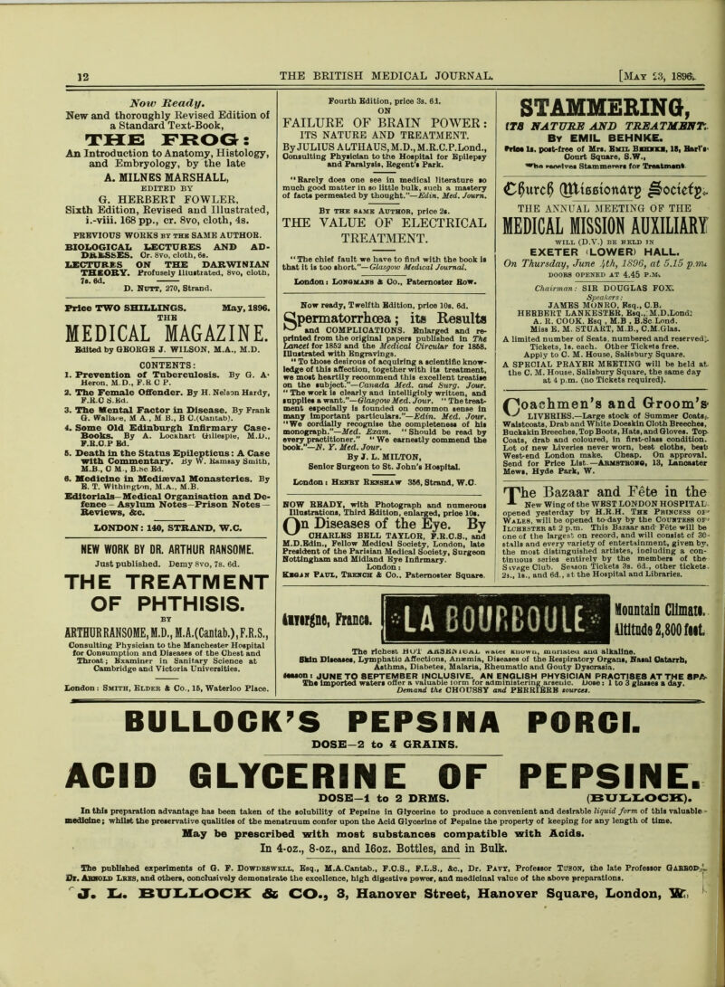 Now Ready. New and thoroughly Revised Edition a Standard Text-Book, Fourth Edition, price 3s. 61. ON FAILURE OF BRAIN POWER: THE FROG: An Introduction to Anatomy, Histology, and Embryology, by the late ITS NATURE AND TREATMENT. By JULIUS ALTHAUS, M.D., M.R.C.P.Lond., Consulting Physioian to the Hospital tor Epilepsy and Paralysis, Begent's Park. STAMMERING, ITS NATURE AND TREATMENT.. By EMIL BEHNKE. trtM 1*. post-free of Mrs. Emil Bmhku, IB, BarlV Conrt Square, S.W., iwwlvei Stammerers for Treatmank A. MILNES MARSHALL, EDITED BY G. HERBERT FOWLER, Sixth Edition, Revised and Illustrated, i.-viii. 168 pp., cr. 8vo, cloth, 4s. PREVIOUS WORKS by the: SAME AUTHOR. BIOLOGICAL LECTURES AND AD- DRESSES. Or. 8vo, cloth, 6s. LECTURES ON THE DARWINIAN THEORY. Profusely Illustrated, 8vo, cloth, 7s. 6d. D. Nutt, 270, Strand. Price TWO SHILLINGS. May, 1896. THE MEDICAL MAGAZINE. Edited by GEORGE J. WILSON. M.A., M.D. CONTENTS: 1. Prevention of Tuberculosis. By G. A* Heron. M D., F.BCP. 2. The Female Offender. By H. Nelson Hardy, F. R.O S.Kd. 3. The Mental Factor in Disease. By Frank G. Wallace, M A , M B., B O.(Uantab). 4. Some Old Edinburgh Infirmary Case- Books. By A. Locahart Gillespie, M.D., F.R.O.P Ed. 6. Death in the Status Epilepticus: A Case with Commentary. By W. Ramsay Smith, M.B., 0 M-, B.hc Bd. 6. Medicine in Mediaeval Monasteries. By E. T. Withington, M.A., M.B. Editorials— Medical Organisation and De- fence - Asylum Notes—Prison Notes — Reviews, &c. LONDON: 140, STRAND, W.C. NEW WORK BY DR. ARTHUR RANSOME. Just published. Demy 8vo, 7s. 6d. THE TREATMENT OF PHTHISIS. BY ARTHURRANSOME,M.D.)M.A.(Cantab.)lF.R.S., Consulting Physician to the Manchester Hospital for Consumption and Diseases of the Chest and Throat; Examiner in Sanitary Science at Cambridge and Victoria Universities. London : Smith, Elder A Co., 16, Waterloo Place. “Rarely does one see in medical literature so much good matter in so little bulk, such a mastery of facts permeated by thought.”—Edin. Med. Joum. By the same Author, price 2s. THE VALUE OF ELECTRICAL TREATMENT. “The chief fault we have to find with the book is that it is too short.”—Glasgow Medical Journal. London i Lonsmans & Co., Paternoster Row. Now ready, Twelfth Edition, price 10s. 6d. Cpermatorrhcea; its Results and COMPLICATIONS. Enlarged and re- printed from the original papers published In The Lancet for 1852 and the Medical Circular for 1868. Illustrated with Engravings. 11 To those desirous of acquiring a scientific know- ledge of this affection, together with its treatment, we most heartily recommend this excellent treatise on the subject.—Canada Med. and Surg. Jour. “ The work is clearly and IntelligiDly written, and supplies a want.”—Glasgow Med. Jour. “ The treat- ment especially Is founded on common sense in many important particulars.”—Edin. Med. Jour. “We cordially recognise the completeness of his monograph.”—Med. Exam. “ Should be read by every practitioner.” “We earnestly oommend the book.”—N. Y. Med. Jour. By J. L. MILTON, Senior Surgeon to St. John’s Hospital. C0urc$ QttteetoMrg ^octefg* THE ANNUAL MEETING OP THE MEDICAL MISSION AUXILIARY WILL (D.V.) BE HELD IN EXETER (LOWER) HALL. On Thursday, June 4th, 1896, at 5.15 p.nu DOORS OPENED AT 4.45 P.M. Chairman: SIR DOUGLAS FOX; Speakers: JAMES MONRO, Esq., C.B. HEBBERT LANKESTER. Esq., M.D.Lond: A. R. COOK. Esq , M.B . B.Sc Lond. Miss E. M. STUART, M.B., C.M.Glas. A limited number of Seats, numbered and reserved). Tickets, Is. each. Other Tickets free. Apply to C. M. House, Salisbury Square. A SPECIAL PRAYER MEETING will be held at the C. M. House, Salisbury Square, the same day at 4 p.m. (no Tickets required). Poachmen’s and Groom's- LIVERIES.—Large stock of Summer Coats., Waistcoats, Drab and White Doeskin Cloth Breeches, Buckskin Breeches, Top Boots, Hats, and Gloves. Top Coats, drab and coloured, in first-class condition. Lot of new Liveries never worn, best cloths, best West-end London make. Cheap. On approval. Send for Price List.—Armstrong, 13, Lancaster Mews, Hyde Park, W. London i Henry Rknshaw 356, Strand, W.O. NOW BEADY, with Photograph and numerous Illustrations, Third Edition, enlarged, prioe 10s. On Diseases of the Eye. By CHARLES BELL TAYLOR, F.R.O.S., and M.D.Edin., Fellow Medical Society, London, late President of the Parisian Medical Society, Surgeon Nottingham and Midland Eye Infirmary. London: KiQiN Paul, Trench & Co.. Paternoster Square. rThe Bazaar and Fete in the A New Wing of the WEST LONDON HOSPITAL opened yesterday by H.R.H. The Princess 01' Wales, will he opened to day by the Countess OF' Ilchbster at 2 p.m. This Bazaar and Fete will be one of the largest on record, and will consist of 30- stalls and every variety of entertainment, given by, the most distinguished artistes, including a con- tinuous series entirely by the members of the SivageClub. Season tickets 3s. 6d., other tickets. 2a., Is., and 6d., at the Hospital and Libraries. iiiirgno, Francs. Mountain Cllmati. iltltodo 2,800 fut. The richest Hu'l ri.nb.tiiN ioai. watet Known, munateu ana alkaline. Bkdn Diseases, Lymphatic Affections, Anaemia, Diseases of the Respiratory Organs, Nasal Catarrh, Asthma, Diabetes, Malaria, Rheumatic and Gouty Dyscrasia. MMOns JUNE TO 8EPTEMBER INCLUSIVE. AN ENGLISH PHYSICIAN PRACTI8E8 AT THE 8PA- The imported waters offer a valuable torm for administering arsenic. Dose: 1 to 3 glasses a day. Demand the CHOUSSY and PERRI^SRB sources. BULLOCK’S PEPSINA PORGI. DOSE-2 to 4 GRAINS. ACID GLYCERINE OF PEPSINE. DOSE-1 to 2 DRMS. (BULLOCK). In this preparation advantage has been taken of the solubility of Pepsine in Glycerine to produce a convenient and desirable liquid form of this valuable medicine; whilst the preservative qualities of the menstruum confer upon the Acid Glycerine of Pepsine the property of keeping for any length of time. Hay be prescribed with most substances compatible with Acids. In 4-oz., 8-oz., and 16oz. Bottles, and in Bulk. The published experiments of G. F. Dowdeswell, Esq., M.A.Cantab., F.O.S., F.L.S., &c., Dr. Pavy, Professor T’JgON, the late Professor GarrouA Dr. Arnold Lres, and others, conclusively demonstrate the excellence, high digestive power, and medicinal value of the above preparations. J. U, BULLOCK & CO., 3, Hanover Street, Hanover Square, London, 3fi£,