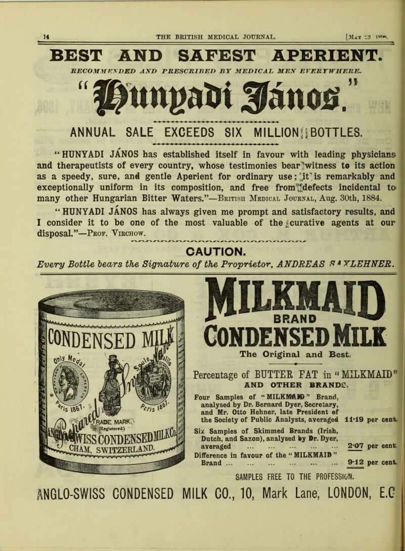 BEST AND SAFEST APERIENT. RECOMMENDED AND PRESCRIBED BY MEDICAL MEN EVERYWHERE* ANNUAL SALE EXCEEDS SIX MILLION!!BOTTLES. “ HUNYADI JANOS has established itself in favour with leading physicians and therapeutists of every country, whose testimonies bear^witness to its action as a speedy, sure, and gentle Aperient for ordinary use; is remarkably and exceptionally uniform in its composition, and free fromtfdefects incidental to> many other Hungarian Bitter Waters.”—British Medical Journal, Aug. 30th, 1884. “ HUNYADI JANOS has always given me prompt and satisfactory results, and I consider it to be one of the most valuable of the ^curative agents at our disposal.”—Prof. Virchow. CAUTION. Every Bottle bears the Signature of the Proprietor, ANDREAS f* 4 YLEHNER. I CONDENSED MILK The Original and Best. Percentage of BUTTER FAT in “ MILKMAID1» AND OTHER BRANDS. Four Samples of “ MILKMAN) ” Brand, analysed by Dr. Bernard Dyer, Secretary, and Mr. Otto Hehner, late President of the Society of Public Analysts, averaged 11*19 per cent, Six Samples of Skimmed Brands (Irish, Dutch, and Saxon), analysed by Dr. Dyer, averaged ... ... ... ... ... 2*07 per cent Difference in favour of the “ MILKMAID ” Brand 9^12 per cent. SAMPLES FREE TO THE PROFESSION. ANGLO-SWISS CONDENSED MILK CO., 10, Mark Lane, LONDON, E.G.