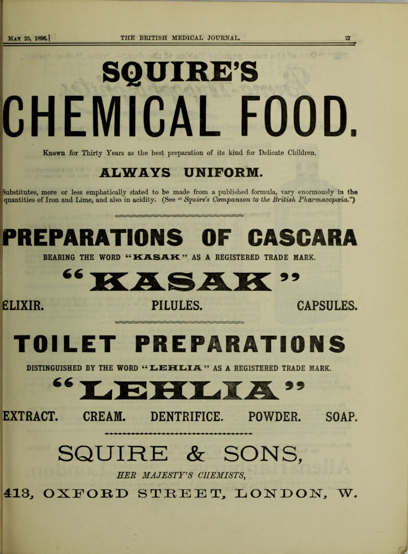 SQUIRE’S CHEMICAL FOOD. Known for Thirty Years as the best preparation of its kind for Delicate Children. ALWAYS UNIFORM. Substitutes, more or less emphatically stated to be made from a published formula, vary enormously in the quantities of Iron and Lime, and also in acidity. (See “ Squire’s Companion to the British Pharmacopoeia.”) PREPARATIONS OF CASGARA BEARING THE WORD “KASAK” AS A REGISTERED TRADE MARK. ELIXIR. PILULES. CAPSULES. TOILET PREPARATIONS DISTINGUISHED BY THE WORD 66 LEHLIA ” AS A REGISTERED TRADE MARK. 99 EXTRACT. CREAM. DENTRIFICE. POWDER. SOAP. SQUIRE & SONS, HER MAJESTY'S CHEMISTS, 413, OXFORD STREET, LONDON, W.