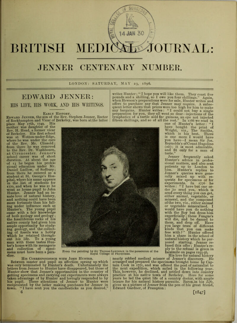 BRITISH MEDI JOURNAL: JENNER CENTENARY NUMBER. LONDON: SATURDAY, MAY 23, 1896. EDWARD JENNER: HIS LIFE, HIS WORK, AND HIS WRITINGS. Early History. Edward Jenner, the son of the Rev. Stephen Jenner, Rector of Rockhampton and Vicar of Berkeley, was born at the latter place May 17th, 1749. His mother was daughter of the Rev. H. Head, a former vicar of Berkeley. His first school was at Wotton-under-Edge, where he was under the care of the Rev. Mr. Clissold; from there he was removed to the Rev. Dr. Washbourn, at Cirencester. Jenner’s school career was of short duration. At about the age of 13 he began his profes- sional education under Mr. Daniel Ludlow, of Sodbury; from there he entered as a student at St. George’s Hos- pital, where his name appears in the list of students for 1770, and when he was 21 he went as house pupil to John Hunter. Jenner had an in- nate love of natural history, and nothing could have been more fortunate than his fall- ing under influence such as Hunter’s. The young pupil came with a fair knowledge of both zoology and geology ; the fossiliferous rocks of his native county had given him ample opportunity for study- ing geology, and the collect- ing of fossils was a hobby which he retained through- out his life. To a young man with these tastes Hun- ter’s house with its menagerie and collection of speci- ) mens must have been a para- dise. His Correspondence with John Hunter. Between master and pupil an affection sprang up which was only terminated by Hunter’s death. Unfortunately the letters from Jenner to Hunter have disappeared, but those of Hunter show that Jenner’s opportunities in the country of getting specimens and carrying out experiments were always taken advantage of by Hunter and lovingly responded to by his pupil. These attentions of Jenner to Hunter were reciprocated by the latter making purchases for Jenner in town. “I have sent you the candlesticks as you desired,” 6 writes Hunter; “ I hope you will like them. They coast five pounds and a shilling, so I owe you four shillings.” Again, when Hewson’s preparations were for sale, Hunter writes and offers to purchase any that Jenner may require. A subse- quent letter shows that prices were too high for him to make any bargains. Hunter writes: “I could not buy a single preparation for you, they all went so dear—injections of the lymphatics of a turtle sold for guineas, an eye not injected fifteen shillings, and so of all the rest.” In 1786 we read in one of Hunter’s letter: “ I have bought the print of Wright, viz., The Smiths, which is his best. There is one more I would have you have—I mean Sir Jos. Reynolds’s of Count Hugolino (sic); it is most admirable, and fit only for a man of taste.” Jenner frequently asked Hunter’s advice in profes- sional matters, and also sent patients up to London to him. Hunter’s replies to Jenner’s queries were gene- rally mixed up with re- quests for specimens or for experiments. In 1776 he writes: “I have but one or- der Jo send you, which is send every thing you can get, either animal, vegetable, or mineral, and the compound of the two, viz., either animal or vegetable mineralised. I would have you do nothing with the Boy but dress him superficially; these Fungus’s will die, and be damnd to them, and drop off. Have you large trees of different kinds that you can make free with?” Hunter offered him a share in the school of natural history which he pur- posed starting. Jenner re- fused this offer; Hunter’s re- ply to the refusal is given in facsimile on pages 1255-56. His love for natural history nearly robbed medical science of Jenner’s discovery. He arranged and prepared the specimens brought home by Cap- tain Cook in 1771, and was offered the post of naturalist to the next expedition, which sailed in the following year. This, however, he declined, and settled down into country practice at his native town of Berkeley. Here for some years he led the quiet life of a country doctor, with ample leisure for his natural history pursuits. Baron,in his Life, gives us a picture of Jenner from the pen of his great friend, Edward Gardner, of Frampton : [1847] \