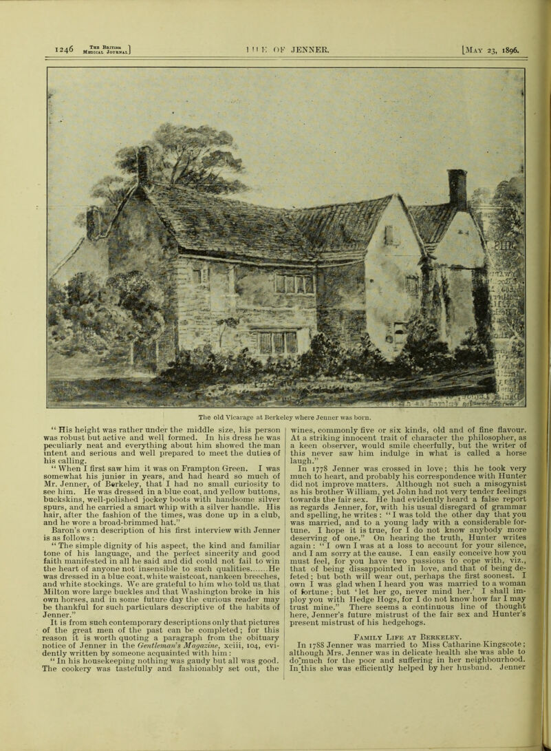 Medical Journal. The old Vicarage at Berkeley where Jenner was born. “ His height was rather under the middle size, his person was robust but active and well formed. In his dress he was peculiarly neat and everything about him showed the man intent and serious and well prepared to meet the duties of his calling. “ When I first saw him it was on Frampton Green. I was somewhat his junior in years, and had heard so much of Mr. Jenner, of Berkeley, that I had no small curiosity to see him. He was dressed in a blue coat, and yellow buttons, buckskins, well-polished jockey boots with handsome silver spurs, and he carried a smart whip with a silver handle. His hair, after the fashion of the times, was done up in a club, and he wore a broad-brimmed hat.” Baron’s own description of his first interview with Jenner is as follows : “ The simple dignity of his aspect, the kind and familiar tone of his language, and the perfect sincerity and good faith manifested in all he said and did could not fail to win the heart of anyone not insensible to such qualities He was dressed in a blue coat, white waistcoat, nankeen breeches, and white stockings. We are grateful to him who told us that Milton wore large buckles and that Washington broke in his own horses, and in some future day the curious reader may be thankful for such particulars descriptive of the habits of Jenner.” It is from such contemporary descriptions only that pictures of the great men of the past can be completed; for this reason it is worth quoting a paragraph from the obituary notice of Jenner in the Gentleman's Magazine, xeiii, 104, evi- dently written by someone acquainted with him : “ In his housekeeping nothing was gaudy but all was good. The cookery was tastefully and fashionably set out, the wines, commonly five or six kinds, old and of fine flavour. At a striking innocent trait of character the philosopher, as a keen observer, would smile cheerfully, but the writer of this never saw him indulge in what is called a horse laugh.” In 1778 Jenner was crossed in love; this he took very much to heart, and probably his correspondence with Hunter did not improve matters. Although not such a misogynist as his brother William, yet John had not very tender feelings towards the fair sex. He had evidently heard a false report as regards Jenner, for, with his usual disregard of grammar and spelling, he writes : “ I was told the other day that you was married, and to a young lady with a considerable for- tune. I hope it is true, for I do not know anybody more deserving of one.” On hearing the truth, Hunter writes again: “I own I was at a loss to account for your silence, and I am sorry at the cause. I can easily conceive how you must feel, for you have two passions to cope with, viz., that of being disappointed in love, and that of being de- feted; but both will wear out, perhaps the first soonest. I own I was glad when I heard you was married to a woman of fortune; but ‘ let her go, never mind her.’ I shall im- ploy you with Hedge Hogs, for I do not know how far I may trust mine.” There seems a continuous line of thought here, Jenner’s future mistrust of the fair sex and Hunter’s present mistrust of his hedgehogs. Family Life at Berkeley. In 1788 Jenner was married to Miss Catharine Kingscote; although Mrs. Jenner was in delicate health she was able to dohnuch for the poor and suffering in her neighbourhood. Injliis she was efficiently helped by her husband. Jenner