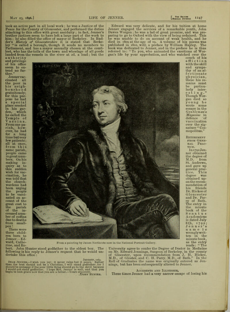 took an active part in ail local work ; he was a Justice of the Peace for the County of Gloucester, and performed the duties attaching to this office with great assiduity ; in fact, Jenner’s brother justices seem to have left a large part of the work to him ; he also filled the office of mayor of Berkeley. In Rud der’s History of Gloucestershire it is stated that Berke- ley “is called a borough, though it sends no members to Parliament, and has a mayor annually chosen at the court- leet, who has the tolls of the town and wheelage of all goods landed from the vessels in the river at 2d. a load ; but the authority and privilege of his office seem to ex- tend no fur- ther.” Jenner vac- cinated all the poor in his neigh- bourhood gratuitously; for this pur- pose he had a special place erected in his gar- den, which he called the Temple of Vaccina. From one pa- rish, how- ever, he had for a long time but very few patients; all at once, from this same parish, people came in great num- bers. On his making in- quiry as to this sudden wish for vac- cination, he was told that the church- wardens had been urging the people to be vacci- nated on ac- count of the great cost to the parish of the in- creased num- ber of coffins due to deaths from small- pox ! There were three child- ren born to Jenner—Ed- ward, Cathe- rine, and Ro- bert. John Hunter stood godfather to the eldest boy. The following is his reply to Jenner’s request that he would un- dertake this office: January, 17 Sq. Dear Jenner,—I wish you joy; it never rains but it pours. Rather than the brat should not be a Christian, I will stand godfather, for I should be unhappy if the poor little thing should go to the devil because I would not stand godfather. I hope Mrs. Jenner is well, and that you begin to look grave now that you are a father.—Yours sincerely, ,Mohn Hunter. Edward was very delicate, and for his tuition at home Jenner engaged the services of a remarkable youth, John Dawes Worgan ; he was a lad of great promise, and was pre- paring to go to Oxford with the view of being ordained. This he was unable to do on account of weak health, and he died in 1809 at the age of 19. A volume of his poems was published in 1810, with a preface by'William Hayley. The book was dedicated to Jenner, and in the preface he is thus referred to: “To you, who animated the exertions of Wor- gan’s life by your approbation, and who watched over the couch of his a ffi i c t i 0 n with the skill and sympa- thy of an af- f e c tionate p'hysician, these his re- mains must be particu- larly inter- e s t i n g . ” Though Wor- gan died so young he wrote some essays in the Gentleman’s Magazine in defence ’of vaccination over the sig- nature “ Cos- mopolitus.” Retirement from Gene- ral Prac- tice. In 1792 Jen- ner obtained the degree of M.D. from St. Andrews, and gave up general prac- tice. This degree was obtained up- on the recom- mendation of his friends Dr. Hickes of Gloucester and Dr. Par- ry of Bath. The entry in the minute book of the S e n a t u s Academicus is dated July 8 th, 1792; Jenner’s name is wronglywrit- ten in the minute book, as the entry reads: “ The University agree to confer the Degree of Doctor in Medicine on Mr. Edward Jennings, Surgeon of Berkeley, in the county of Glocester, upon recommendation from J. H. Hickes, M.D., of Gloster, and C. H. Parry, M.D., of Bath.” In the Roll of Graduates the name was originally entered as Jen- nings, but has been subsequently altered to Jenner. Accidents and Illnesses. Three times Jenner had a very narrow escape of losing his From a painting by James Northcote now in the National Portrait Gallery.