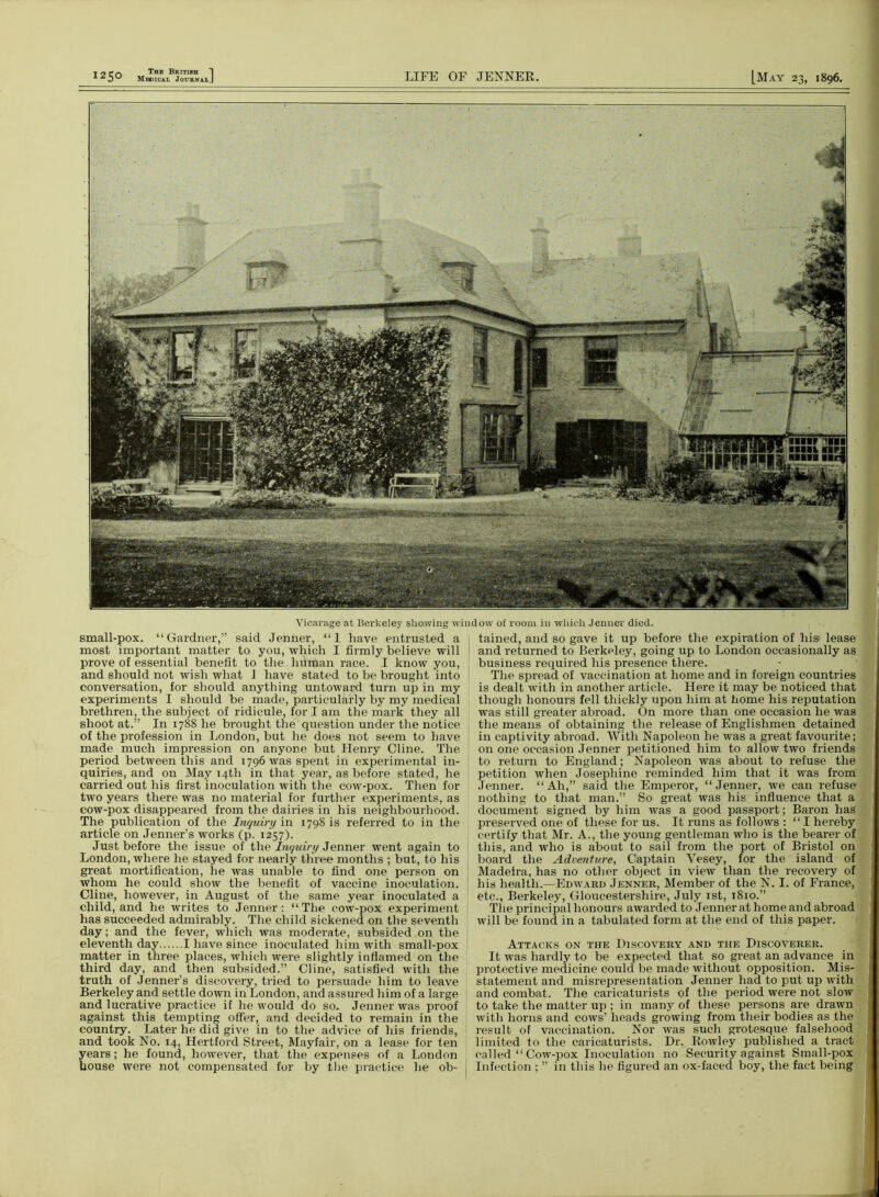 Vicarage at Berkeley showing window of room in which Jenner died. small-pox. “Gardner,” said Jenner, “1 have entrusted a most important matter to you, which I firmly believe will prove of essential benefit to the human race. I know you, and should not wish what 1 have stated to be brought into conversation, for should anything untoward turn up in my experiments I should be made, particularly by my medical brethren, the subject of ridicule, fori am the mark they all shoot at.” In 1788 he brought the question under the notice of the profession in London, but he does not seem to have made much impression on anyone but Henry Cline. The period between this and 1796 was spent in experimental in- quiries, and on May 14th in that year, as before stated, he carried out his first inoculation with the cow-pox. Then for two years there was no material for further experiments, as cow-pox disappeared from the dairies in his neighbourhood. The publication of the Inquiry in 1798 is referred to in the article on Jenner’s works (p. 1257). Just before the issue of the Inquiry Jenner went again to London, where he stayed for nearly three months ; but, to his great mortification, he was unable to find one person on whom he could show the benefit of vaccine inoculation. Cline, however, in August of the same year inoculated a child, and he writes to Jenner: “The cow-pox experiment has succeeded admirably. The child sickened on the seventh day; and the fever, which was moderate, subsided on the eleventh day I have since inoculated him with small-pox matter in three places, which were slightly inflamed on the third day, and then subsided.” Cline, satisfied with the truth of Jenner’s discovery, tried to persuade him to leave Berkeley and settle down in London, and assured him of a large and lucrative practice if he would do so. Jenner was proof against this tempting offer, and decided to remain in the country. Later he did give in to the advice of his friends, and took No. 14, Hertford Street, Mayfair, on a lease for ten years; he found, however, that the expenses of a London house were not compensated for by the practice he ob- tained, and so gave it up before the expiration of his* lease and returned to Berkeley, going up to London occasionally as business required his presence there. The spread of vaccination at home and in foreign countries is dealt with in another article. Here it may be noticed that though honours fell thickly upon him at home his reputation was still greater abroad. On more than one occasion he was the means of obtaining the release of Englishmen detained in captivity abroad. With Napoleon he was a great favourite; on one occasion Jenner petitioned him to allow two friends to return to England; Napoleon was about to refuse the petition when Josephine reminded him that it was from Jenner. “Ah,” said the Emperor, “Jenner, we can refuse nothing to that man.” So great was his influence that a document signed by him was a good passport; Baron hag preserved one of these for us. It runs as follows : “ I hereby certify that Mr. A., the young gentleman who is the bearer of this, and who is about to sail from the port of Bristol on board the Adventure, Captain Yesey, for the island of Madeira, has no other object in view than the recovery of his health.—Edward Jenner, Member of the N. I. of France, etc., Berkeley, Gloucestershire, July 1st, 1810.” The principal honours awarded to Jenner at home and abroad Avill be found in a tabulated form at the end of this paper. Attacks on the Discovery and the Discoverer. It was hardly to be expected that so great an advance in protective medicine could be made without opposition. Mis- statement and misrepresentation Jenner had to put up with and combat. The caricaturists of the period were not slow to take the matter up ; in many of these persons are drawn with horns and cows’ heads growing from their bodies as the result of vaccination. Nor was such grotesque falsehood limited to the caricaturists. Dr. Rowley published a tract called “ Cow-pox Inoculation no Security against Small-pox Infection ; ” in this he figured an ox-faced boy, the fact being