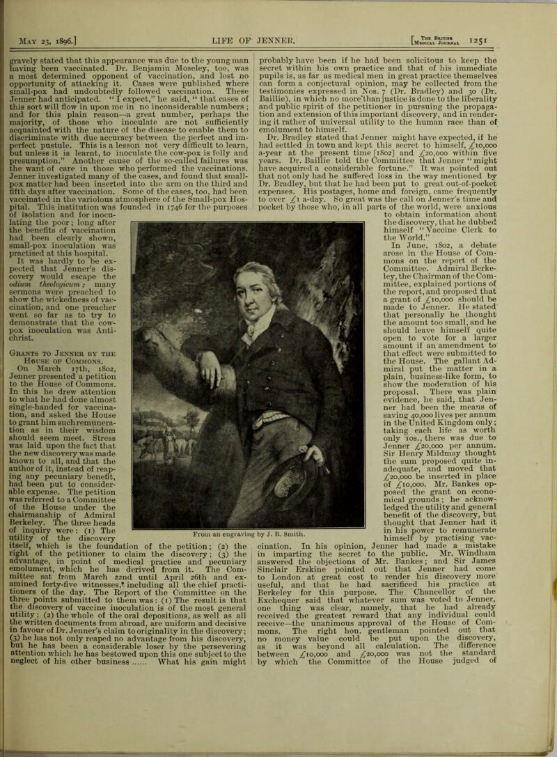 gravely stated that this appearance was due to the young man having been vaccinated. Dr. Benjamin Moseley, too, was a most determined opponent of vaccination, and lost no opportunity of attacking it. Cases were published where small-pox had undoubtedly followed vaccination. These Jenner had anticipated. “ I expect,” he said, “ that cases of this sort will flow in upon me in no inconsiderable numbers ; and for this plain reason—a great number, perhaps the majority, of those who inoculate are not sufficiently acquainted with the nature of the disease to enable them to discriminate with due accuracy between the perfect and im- perfect pustule. This is a lesson not very difficult to learn, but unless it is learnt, to inoculate the cow-pox is folly and presumption.” Another cause of the so-called failures was the want of care in those who performed the vaccinations. Jenner investigated many of the cases, and found that small- pox matter had been inserted into the arm on the third and fifth days after vaccination. Some of the cases, too, had been vaccinated in the variolous atmosphere of the Small-pox Hos- pital. This institution was founded in 1746 for the purposes of isolation and for inocu- lating the poor; long after the benefits of vaccination had been clearly shown, small-pox inoculation was practised at this hospital. It was hardly to be ex- pected that Jenner’s dis- covery would escape the odium theolofficum; many sermons were preached to show the wickedness of vac- cination, and one preacher went so far as to try to demonstrate that the cow- pox inoculation was Anti- christ. Grants to Jenner by the House of Commons. On March 17th, 1802, Jenner presented a petition to the House of Commons. In this he drew attention to what he had done almost single-handed for vaccina- tion, and asked the House to grant him such remunera- tion as in their wisdom should seem meet. Stress was laid upon the fact that the new discovery was made known to all, and that the author of it, instead of reap- ing any pecuniary benefit, had been put to consider- able expense. The petition was referred to a Committee of the House under the chairmanship of Admiral Berkeley. The three heads of inquiry were: (1) The utility of the discovery itself, which is the foundation of the petition; (2) the right of the petitioner to claim the discovery; (3) the 1 advantage, in point of medical practice and pecuniary emolument, which he has derived from it. The Com- j mittee sat from March 22nd until April 26th and ex- amined forty-five witnesses,? including all the chief practi- tioners of the day. The Report of the Committee on the three points submitted to them was: (1) The result is that the discovery of vaccine inoculation is of the most general utility; (2) the whole of the oral depositions, as well as all the written documents from abroad, are uniform and decisive in favour of Dr. Jenner’s claim to originality in the discovery; (3) he has not only reaped no advantage from his discovery, but he has been a considerable loser by the persevering attention which he has bestowed upon this one subject to the neglect of his other business What his gain might i From an engraving by J. R. Smith. probably have been if he had been solicitous to keep the secret within his own practice and that of his immediate pupils is, as far as medical men in great practice themselves can form a conjectural opinion, may be collected from the testimonies expressed in Nos. 7 (Dr. Bradley) and 30 (Dr. Baillie), in which no more'than justice is done to the liberality and public spirit of the petitioner in pursuing the propaga- tion and extension of this important discoveiy, and in render- ing it rather of universal utility to the human race than of emolument to himself. Dr. Bradley stated that Jenner might have expected, if he had settled in town and kept this secret to himself, £10,000 a-year at the present time [1802] and £20,000 within five years. Dr. Baillie told the Committee that Jenner “ might have acquired a considerable fortune.” It was pointed out that not only had he suffered loss in the way mentioned by Dr. Bradley, but that he had been put to great out-of-pocket expenses. His postages, home and foreign, came frequently to over £1 a-day. So great was the call on Jenner’s time and pocket by those who, in all parts of the world, were anxious to obtain information about the discovery, that he dubbed himself “ Vaccine Clerk to the World.” In June, 1802, a debate arose in the House of Com- mons on the report of the Committee. Admiral Berke- ley, the Chairman of the Com- mittee, explained portions of the report, and proposed that a grant of £10,000 should be made to Jenner. He stated that personally he thought the amount too small, and he should leave himself quite open to vote for a larger amount if an amendment to that effect were submitted to the House. The gallant Ad- miral put the matter in a plain, business-like form, to show the moderation of his proposal. There was plain evidence, he said, that Jen- ner had been the means of saving 40,000 lives per annum in the United Kingdom only; taking each life as worth only ios., there was due to Jenner £20,000 per annum. Sir Henry Mildmay thought the sum proposed quite in- adequate, and moved that £20,000 be inserted in place of £10,000. Mr. Bankes op- posed the grant on econo- mical grounds; he acknow- ledged the utility and general benefit of the discovery, but thought that Jenner had it in his power to remunerate himself by practising vac- cination. In his opinion, Jenner had made a mistake in imparting the secret to the public. Mr. Windham answered the objections of Mr. Bankes; and Sir James Sinclair Erskine pointed out that Jenner had come to London at great cost to render his discovery more useful, and that he had sacrificed his practice at Berkeley for this purpose. The Chancellor of the Exchequer said that whatever sum was voted to Jenner, one thing was clear, namely, that he had already received the greatest reward that any individual could receive—the unanimous approval of the House of Com- mons. The right hon. gentleman pointed out that no money value could be put upon the discovery, as it was beyond all calculation. The difference between £10,000 and £20,000 was not the. standard by which the Committee of the House judged of