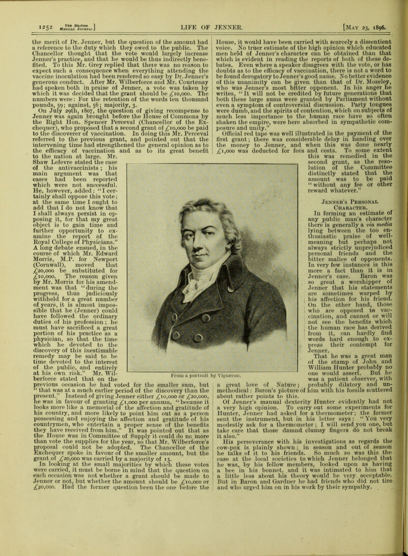 the merit of Dr. Jenner, but the question of the amount had a reference to the duty which they owed to the public. The Chancellor thought that the vote would largely increase Jenner’s practice, and that he would be thus indirectly bene- fited. To this Mr. Grey replied that theie was no reason to expect such a consequence when everything attending the vaccine inoculation had been rendered so easy by Dr. Jenner’s generous conduct. After Mr. Wilberforce and Mr. Courtenay had spoken both in praise of Jenner, a vote was taken by which it was decided that the grant should be £10,000. The numbers were: For the retention of the words ten thousand pounds, 59; against, 56; majority, 3. On July 29th, 1807, the question of giving recompense to Jenner was again brought before the House of Commons by the Right Hon. Spencer Perceval (Chancellor of the Ex- chequer), who proposed that a second grant of £10,000 be paid to the discoverer of vaccination. In doing this Mr. Perceval referred to the previous grant, and pointed out that the intervening time had strengthened the general opinion as to the efficacy of vaccination and as to its great benefit to the nation at large. Mr. Shaw Lefevre stated the case of the antivaccinists ; his main argument was that cases had been reported which were not successful. He, however, added: “I cer- tainly shall oppose this vote; at the same time I ought to add that I do not know that I shall always persist in op- posing it, for that my great object is to gain time and further opportunity to ex- amine the report of the Royal College of Physicians.” A long debate ensued, in the course of which Mr. Edward Morris, M.P. for Newport (Cornwall), moved that £20,000 be substituted for £10,000. The reason given by Mr. Morris for his amend- ment was that “during the progress, thus judiciously withheld for a great number of years, it is almost impos- sible that he (Jenner) could have followed the ordinary duties of his profession; he must have sacrificed a great portion of his practice as a physician, so that the time which he devoted to the discovery of this inestimable remedy may be said to be time devoted to the interest of the public, and entirely at his own risk.” Mr. Wil- berforce stated that on the previous occasion he had voted for the smaller sum, but “ that was at a much earlier period of the discovery than the present.” Instead of giving Jenner either £10,000 or £20,000, lie was in favour of granting £1,000 per annum, “because it looks more like a memorial of the affection and gratitude of his country, and more likely to point him out as a person possessing and enjoying the affection and gratitude of his countrymen, who entertain a proper sense of the benefits they have received from him.” It was pointed out that as the House was in Committee of Supply it could do nc more than vote the supplies for the year, so that Mr. Wilberforce’s proposal could not be adopted. The Chancellor of the Exchequer spoke in favour of the smaller amount, but the grant of £20,000 was earned by a majority of 13. In looking at the small majorities by which these votes were carried, it must be borne in mind that the question on each occasion was not whether a grant should be made to Jenner or not, but whether the amount should be £10,000 or £20,000. Had the former question been the one before the House, it would have been carried with scarcely a dissentient voice. No truer estimate of the high opinion which educated men held of Jenner’s character can be obtained than that which is evident in reading the reports of both of these de- bates. Even where a speaker disagrees with the vote, or has doubts as to the efficacy of vaccination, there is not a word to be found derogatory to Jenner’s good name. No better evidence of this unanimity can be given than that of Dr. Moseley, who was Jenner’s most bitter opponent. In his anger he writes, “It will not be credited by future generations that both these large sums were granted by Parliament without even a symptom of controversial discussion. Party tongues were dumb, and the spirits of contention, which on subjects of much less importance to the human race have so often shaken the empire, were here absorbed in sympathetic com- posure and unity.” Official red tape was well illustrated in the payment of the first grant; there was considerable delay in handing over the money to Jenner, and when this was done nearly £1,000 was deducted for fees and costs. To some extent this was remedied in the second grant, as the reso- lution of the Committee distinctly stated that the amount was to be paid “without any fee or other reward whatever.” Jenner’s Personal Character. In forming an estimate of any public man’s character there is generally a via media lying between the too en- thusiastic praise of well- meaning but perhaps not always strictly unprejudiced personal friends and the bitter malice of opponents. In very few instances is this more a fact than it is in Jenner’s case. Baron was so great a worshipper of Jenner that his statements are sometimes warped by his affection for his friend. On the other hand, those who are opposed to vac- cination, and cannot or will not see the benefits which the human race has derived from it, can hardly find words hard enough to ex- press their contempt for Jenner. That he was a great man of the stamp of John and William Hunter probably no one would assert. But he was a patient observer, with a great love of Nature; probably dilatory and un- methodical : Baron’s picture of him with his fossils scattered about rather points to this. Of Jenner’s manual dexterity Hunter evidently had not a very high opinion. To cany out some experiments for Hunter, Jenner had asked for a thermometer; the former sent the instrument, but in his letter says: “You veiy modestly ask for a thermometer; I will send you one, but take care that those damnd clumsy fingers do not break it also.” His perseverance with his investigations as regards the cow-pox is plainly shown; in season and out of season he talks of it to his friends. So much so was this the case at the local societies to which Jenner belonged that he was, by his fellow members, looked upon as having a bee in his bonnet, and it was intimated to him that a little less about his theory would be very acceptable. But in Baron and Gardner he had friends who did not tire and who urged him on in his work by their sympathy. _