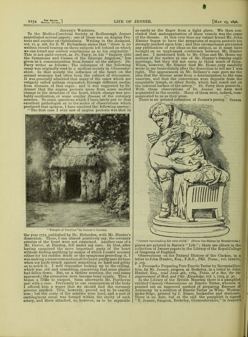 * 1254 LIFE OF Jenner’s Writings. To the Medico-Convivial Society at Rodborough Jenner contributed several papers ; one of these was on Angina Pec- toris and another on Ophthalmia. Writing in the Asclejoiad, vol. vi, p. 268, Sir B. W. Richardson states that “ there is no written record bearing on these subjects left behind on which we can found any correct conclusions as to his originality.” This is not quite correct, as Dr. Parry, in his “ Inquiry into the Symptoms and Causes of the Syncope Anginosa,” has given us a communication from Jenner on the subject. Dr. Parry writes as follows: The substance of the following essay was originally read to a medical society in Gloucester- shire. In that society the influence of the heart on the animal economy had often been the subject of discussion. It was generally admitted that many of the cases which are vulgarly called asthma originated, through different media, from diseases of that organ; and it was suggested by Dr. Jenner that the angina pectoris arose from some morbid change in the structure of the heart, which change was pro- bably ossification, or some similar disease of the coronary arteries. To some questions which I have lately put to that excellent pathologist as to the series of observations which produced that opinion, I have received the following answer: “ The first case I ever saw of angina pectoris was that in 11 Temple of Vaccina ” in Jenner’s Garden. the year 1772, published by Dr. Heberden, with Mr. Hunter’s dissection. There, I can almost positively say, the coronary arteries of the heart were not examined. Another case of a Mr. Carter, at Dursley, fell under my care. In that, after having examined the more important parts of the heart without finding anything by means of which I could account either for his sudden death or the symptoms preceding it, I was making a transverse section of the heart pretty near its base when my knife struck against something so hard and gritty as to notch it. I well remember looking up to the ceiling, which was old and crumbling, conceiving that some plaster had fallen down. But, on a further scrutiny, the real cause appeared ; the coronaries were become bony canals. Then I began a little to suspect. Soon afterwards Mr. Paytherus met with a case. Previously to our examination of the body I offered him a wager that we should find the coronary arteries ossified. This, however, proved not to be exactly true; but the coats of the arteries were hard, and a sort of cartilaginous canal was formed within the cavity of each artery, and there attached, so, however, as to be separable | JENNER. [May 23, 1896. as easily as the finger from a tight glove. We then con- cluded that malorganisation of these vessels was the cause of the disease. At this very time my valued friend Mr. John, Hunter began to have the symptoms of angina pectoris too strongly marked upon him ; and this circumstance prevented any publication of my ideas on the subject, as it must have brought on an unpleasant conference between Mr. Hunter and me. I mentioned both to Mr. Cline and Mr. Home my notions of the matter at one of Mr. Hunter’s Sunday night meetings, but they did not seem to think much of them. When, however, Mr. Hunter died Mr. Home ^very candidly wrote to me immediately after the dissection to tell me I was right. The appearances in Mr. Bellamy’s case gave me the idea that the disease arose from a determination to the vasa vasorum, and that the concretions were deposits from the coagulable lymph, or other fluids, which had oozed out on the internal surface of the artery.” Dr. Parry then proceeds: With these observations of Dr. Jenner we were well acquainted in the society. Many of them were, indeed, com- municated to us as they arose. * There is no printed collection of Jenner’s poetry. ' Severa “Jenner vaccinating his own child.” (From the Statue by Monteverde.) pieces are printed in Baron’s “ Life ”; there are others in the collection of Jenner papers in the Library of the Royal College of Surgeons of England. Observations on the Natural History of the Cuckoo, in a letter to John Hunter, Esq., F.R.S., Phil. Trans., vol. lxxviii, p. 219. A Process for Preparing Pure Emetic Tartar by Recrystallisa- tion, by Mr. Jenner, surgeon at Berkeley, in a letter to John Hunter, Esq., read June 4th, 1784, Trans, of a Soc. for the improvement of Med. and Chir. Knowledge, vol. i, 1793> P- 3°- In the Library of the British Museum there is a pamphlet entitled Cursory Observations on Emetic Tartar, wherein is pointed out an improved method of preparing Essence of Antimony by a solution of Emetic Tartar in Wine. Wotton- under-Edge, printed by J. Bence, bookseller and stationer. There is no date, but at the end the pamphlet is signed “E. Jenner, Surgeon, Berkeley, Gloucestershire,” in Jenner’s