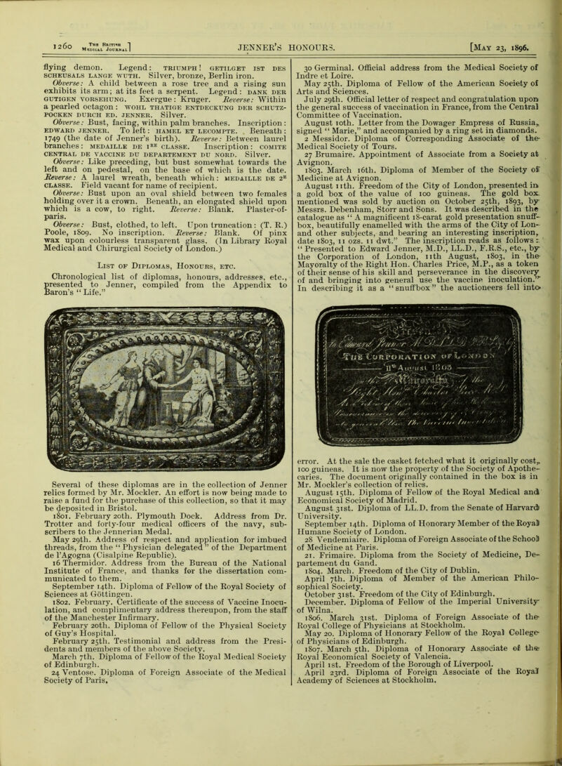 J2 6o The Brithh 1 Medical Journal I JENNER’S HONOURS. [May 23, 1896. flying demon. Legend: triumph ! getilget ist des scheusals lange wuth. Silver, bronze, Berlin iron. Obverse: A child between a rose tree and a rising sun exhibits its arm; at its feet a serpent. Legend : dank der gutigen vorseiiung. Exergue: Kruger. Reverse: Within a pearled octagon : wohl thatige entdeckung der schutz- POCKEN DURCH ED. JENNER. Silver. Obverse: Bust, facing, within palm branches. Inscription: edward jenner. To left: hamel et lecompte. Beneath: 1749 (the date of Jenner’s birth). Reverse: Between laurel branches: medaille de iee classe. Inscription: comite CENTRAL DE VACCINE DU DEPARTEMENT DU NORD. Silver. Obverse: Like preceding, but bust somewhat towards the left and on pedestal, on the base of which is the date. Reverse: A laurel wreath, beneath which: medaille de 2e classe. Field vacant for name of recipient. Obverse: Bust upon an oval shield between two females holding over it a crown. Beneath, an elongated shield upon which is a cow, to right. Reverse: Blank. Plaster-of- paris. Obverse: Bust, clothed, to left. Upon truncation: (T. R.) Poole, 1809. No inscription. Reverse: Blank. Of pinx wax upon colourless transparent glass. (In Library Royal Medical and Chirurgical Society of London.) List of Diplomas, Honours, etc. Chronological list of diplomas, honours, addresses, etc., presented to Jenner, compiled from the Appendix to Baron’s “ Life.” Several of these diplomas are in the collection of Jenner relics formed by Mr. Mockler. An effort is now being made to raise a fund for the purchase of this collection, so that it may be deposited in Bristol. 1801. February 20th. Plymouth Dock. Address from Dr. Trotter and forty-four medical officers of the navy, sub- scribers to the Jennerian Medal. May 29th. Address of respect and application for imbued threads, from the “ Physician delegated ” of the Department de l’Agogna (Cisalpine Republic). 16 Thermidor. Address from the Bureau of the National Institute of France, and thanks for the dissertation com- municated to them. September 14th. Diploma of Fellow of the Royal Society of Sciences at Gottingen. 1802. February. Certificate of the success of Vaccine Inocu- lation, and complimentary address thereupon, from the staff of the Manchester Infirmary. February 20th. Diploma of Fellow of the Physical Society of Guy’s Hospital. February 25th. Testimonial and address from the Presi- dents and members of the above Society. March 7th. Diploma of Fellow of the Royal Medical Society of Edinburgh. 24 Ventose. Diploma of Foreign Associate of the Medical Society of Paris. 30 Germinal. Official address from the Medical Society of Indre et Loire. May 25th. Diploma of Fellow of the American Society of Arts and Sciences. July 29th. Official letter of respect and congratulation upon the general success of vaccination in France, from the Central Committee of Vaccination. August 10th. Letter from the Dowager Empress of Russia,, signed “ Marie,” and accompanied by a ring set in diamonds. 2 Messidor. Diploma of Corresponding Associate of the Medical Society of Tours. 27 Brumaire. Appointment of Associate from a Society at Avignon. 1803. March 16th. Diploma of Member of the Society off Medicine at Avignon. August nth. Freedom of the City of London, presented in a gold box of the value of 100 guineas. The gold box. mentioned was sold by auction on October 25th, 1893, by- Messrs. Debenliam, Storr and Sons. It was described in the catalogue as “ A magnificent 18-carat gold presentation snuff- box, beautifully enamelled with the arms of the City of Lon- and other subjects, and bearing an interesting inscription, date 1803, 11 ozs. n dwt.” The inscription reads as follows “ Presented to Edward Jenner, M.D., LL.D., F.R.S., etc., by the Corporation of London, nth August, 1803, in the Mayoralty of the Right Hon. Charles Price, M.P., as a token of their sense of his skill and perseverance in the discovery of and bringing into general use the vaccine inoculation.” In describing it as a “snuffbox” the auctioneers fell into error. At the sale the casket fetched what it originally cost, 100 guineas. It is now the property of the Society of Apothe- caries. The document originally contained in the box is in Mr. Mockler’s collection of relics. August 15th. Diploma of Fellow of the Royal Medical and Economical Society of Madrid. August 31st. Diploma of LL.D. from the Senate of Harvard University. September 14th. Diploma of Honoraiy Member of the Royal Plumane Society of London. 28 Vendemiaire. Diploma of Foreign Associate of the School) of Medicine at Paris. 21. Frimaire. Diploma from the Society of Medicine, De- partement du Gand. 1804. March. Freedom of the City of Dublin. April 7th. Diploma of Member of the American Philo- sophical Society. October 31st. Freedom of the City of Edinburgh. December. Diploma of Fellow of the Imperial University of Wilna. 1806. March 31st. Diploma of Foreign Associate of the Royal College of Physicians at Stockholm. May 20. Diploma of Honorary Fellow of the Royal College of Physicians of Edinburgh. 1807. March 5th. Diploma of Honorary Associate of the Royal Economical Society of Valencia. April ist. Freedom of the Borough of Liverpool. April 23rd. Diploma of Foreign Associate of the Royal Academy of Sciences at Stockholm.